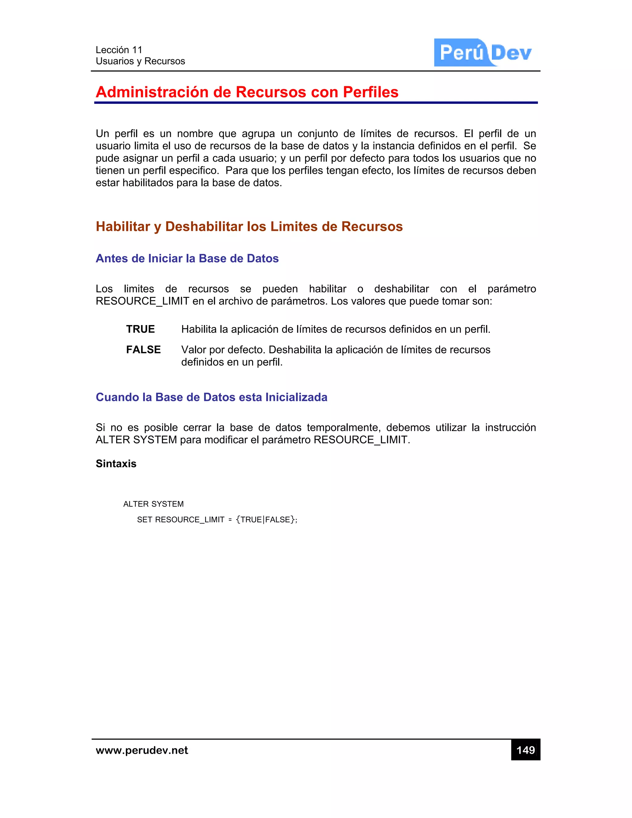 Lección 1
Usuarios y
www.pe
Admin
Un perfil
usuario li
pude asig
tienen un
estar hab
Habilita
Antes d
Los lim
RESOUR
TR
FA
Cuando
Si no es
ALTER S
Sintaxis
ALT
S
1
y Recursos
rudev.net
nistració
es un nom
imita el uso
gnar un perf
n perfil espec
bilitados para
ar y Desh
e Iniciar la
ites de re
RCE_LIMIT e
RUE Ha
ALSE Va
def
o la Base d
s posible ce
SYSTEM par
ER SYSTEM
SET RESOURC
ón de Re
mbre que ag
de recursos
fil a cada us
cifico. Para
a la base de
habilitar l
a Base de D
ecursos se
en el archivo
abilita la aplic
alor por defec
finidos en un
e Datos es
errar la base
ra modificar
CE_LIMIT = {TR
ecursos
grupa un co
s de la base
suario; y un
que los perf
e datos.
los Limite
Datos
e pueden
o de paráme
cación de lím
cto. Deshab
n perfil.
sta Inicializ
e de datos
el parámetr
RUE|FALSE};
s con Pe
onjunto de
de datos y
perfil por de
files tengan
es de Rec
habilitar o
etros. Los va
mites de rec
bilita la aplica
zada
temporalme
ro RESOURC
erfiles
límites de r
la instancia
efecto para t
efecto, los l
cursos
o deshabili
alores que p
ursos definid
ación de lím
ente, debem
CE_LIMIT.
recursos. E
definidos en
todos los us
ímites de re
itar con e
uede tomar
dos en un pe
ites de recu
mos utilizar
14
l perfil de u
n el perfil. S
uarios que n
ecursos debe
el parámet
son:
erfil.
rsos
la instrucció
49
un
Se
no
en
ro
ón
 