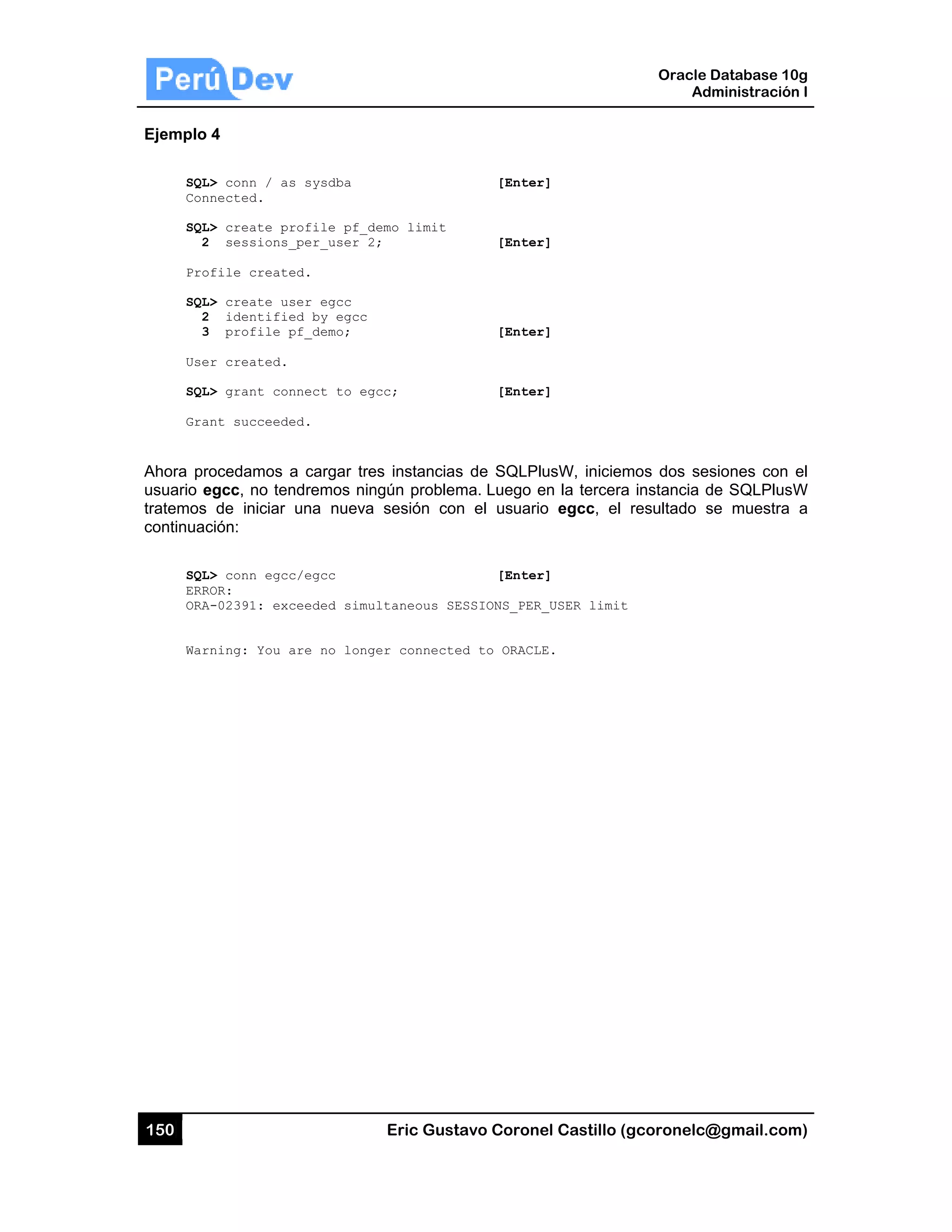 150
Ejemplo
SQL
Con
SQL
2
Pro
SQL
2
3
Use
SQL
Gra
Ahora pr
usuario e
tratemos
continuac
SQL
ERR
ORA
War
4
L> conn / as
nnected.
L> create pr
2 sessions_
ofile create
L> create us
2 identifie
3 profile p
er created.
L> grant con
ant succeede
rocedamos a
egcc, no ten
de iniciar
ción:
L> conn egcc
ROR:
A-02391: exc
rning: You a
s sysdba
rofile pf_d
_per_user 2
ed.
ser egcc
ed by egcc
pf_demo;
nnect to eg
ed.
a cargar tre
ndremos nin
una nueva
c/egcc
ceeded simu
are no long
Eric Gust
demo limit
;
cc;
es instancias
ngún problem
sesión con
ltaneous SE
er connecte
tavo Corone
[Enter
[Enter
[Enter
[Enter
s de SQLPl
ma. Luego e
n el usuario
[Enter
ESSIONS_PER_
ed to ORACLE
el Castillo (
r]
r]
r]
r]
usW, iniciem
en la tercera
o egcc, el
r]
_USER limit
E.
Oracle
Ad
gcoronelc@
mos dos ses
a instancia d
resultado s
t
Database 10
dministración
@gmail.com
siones con
de SQLPlusW
se muestra
0g
n I
m)
el
W
a
 