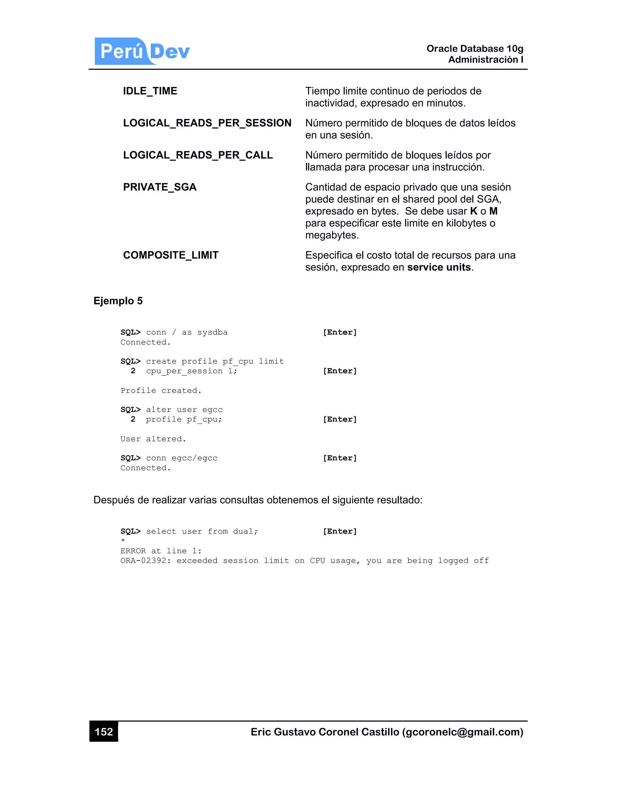 152
IDL
LO
LO
PR
CO
Ejemplo
SQL
Con
SQL
2
Pro
SQL
2
Use
SQL
Con
Después
SQL
*
ERR
ORA
LE_TIME
OGICAL_RE
OGICAL_RE
RIVATE_SG
OMPOSITE_
5
L> conn / as
nnected.
L> create pr
2 cpu_per_s
ofile create
L> alter use
2 profile p
er altered.
L> conn egcc
nnected.
de realizar
L> select us
ROR at line
A-02392: exc
EADS_PER_
EADS_PER_
A
_LIMIT
s sysdba
rofile pf_c
session 1;
ed.
er egcc
pf_cpu;
c/egcc
varias consu
ser from du
1:
ceeded sess
Eric Gust
_SESSION
_CALL
pu limit
ultas obtene
al;
ion limit o
tavo Corone
Tiempo lim
inactividad
Número pe
en una ses
Número pe
llamada pa
Cantidad d
puede des
expresado
para espe
megabytes
Especifica
sesión, ex
[Enter
[Enter
[Enter
[Enter
emos el sigu
[Enter
on CPU usage
el Castillo (
mite continuo
d, expresado
ermitido de
sión.
ermitido de
ara procesa
de espacio p
stinar en el s
o en bytes. S
cificar este l
s.
a el costo tot
xpresado en
r]
r]
r]
r]
iente resulta
r]
e, you are
Oracle
Ad
gcoronelc@
o de periodo
o en minutos
bloques de d
bloques leíd
r una instruc
privado que
shared pool
Se debe usa
limite en kilo
tal de recurs
service uni
ado:
being logge
Database 10
dministración
@gmail.com
os de
s.
datos leídos
dos por
cción.
una sesión
del SGA,
ar K o M
obytes o
sos para una
its.
ed off
0g
n I
m)
s
a
 