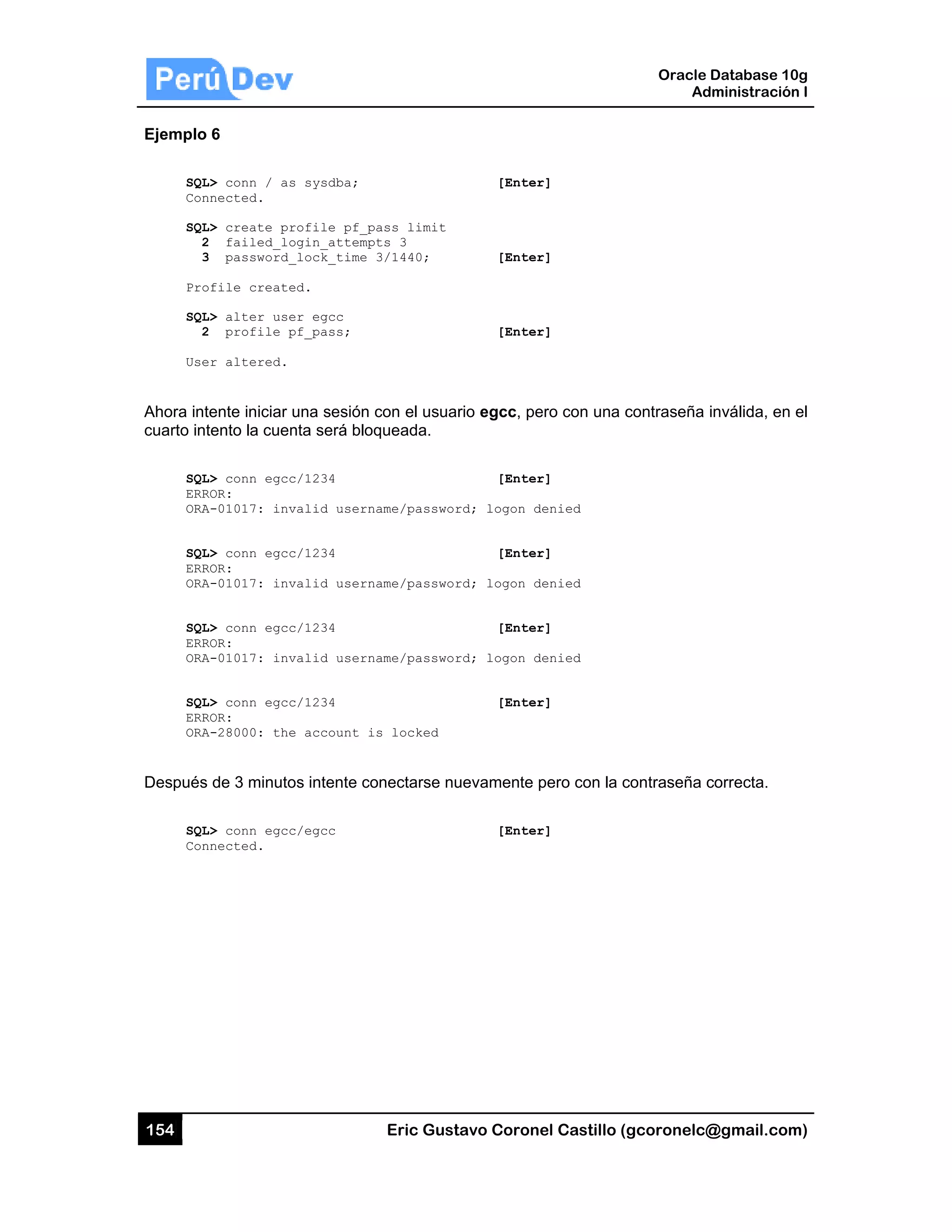 154
Ejemplo
SQL
Con
SQL
2
3
Pro
SQL
2
Use
Ahora int
cuarto int
SQL
ERR
ORA
SQL
ERR
ORA
SQL
ERR
ORA
SQL
ERR
ORA
Después
SQL
Con
6
L> conn / as
nnected.
L> create pr
2 failed_lo
3 password_
ofile create
L> alter use
2 profile p
er altered.
tente iniciar
tento la cuen
L> conn egcc
ROR:
A-01017: inv
L> conn egcc
ROR:
A-01017: inv
L> conn egcc
ROR:
A-01017: inv
L> conn egcc
ROR:
A-28000: the
de 3 minuto
L> conn egcc
nnected.
s sysdba;
rofile pf_p
ogin_attemp
_lock_time
ed.
er egcc
pf_pass;
una sesión c
nta será bloq
c/1234
valid usern
c/1234
valid usern
c/1234
valid usern
c/1234
e account i
os intente co
c/egcc
Eric Gust
ass limit
ts 3
3/1440;
con el usuar
queada.
ame/passwor
ame/passwor
ame/passwor
s locked
onectarse nu
tavo Corone
[Enter
[Enter
[Enter
rio egcc, pe
[Enter
rd; logon de
[Enter
rd; logon de
[Enter
rd; logon de
[Enter
uevamente p
[Enter
el Castillo (
r]
r]
r]
ero con una c
r]
enied
r]
enied
r]
enied
r]
pero con la c
r]
Oracle
Ad
gcoronelc@
contraseña
contraseña c
Database 10
dministración
@gmail.com
inválida, en
correcta.
0g
n I
m)
el
 