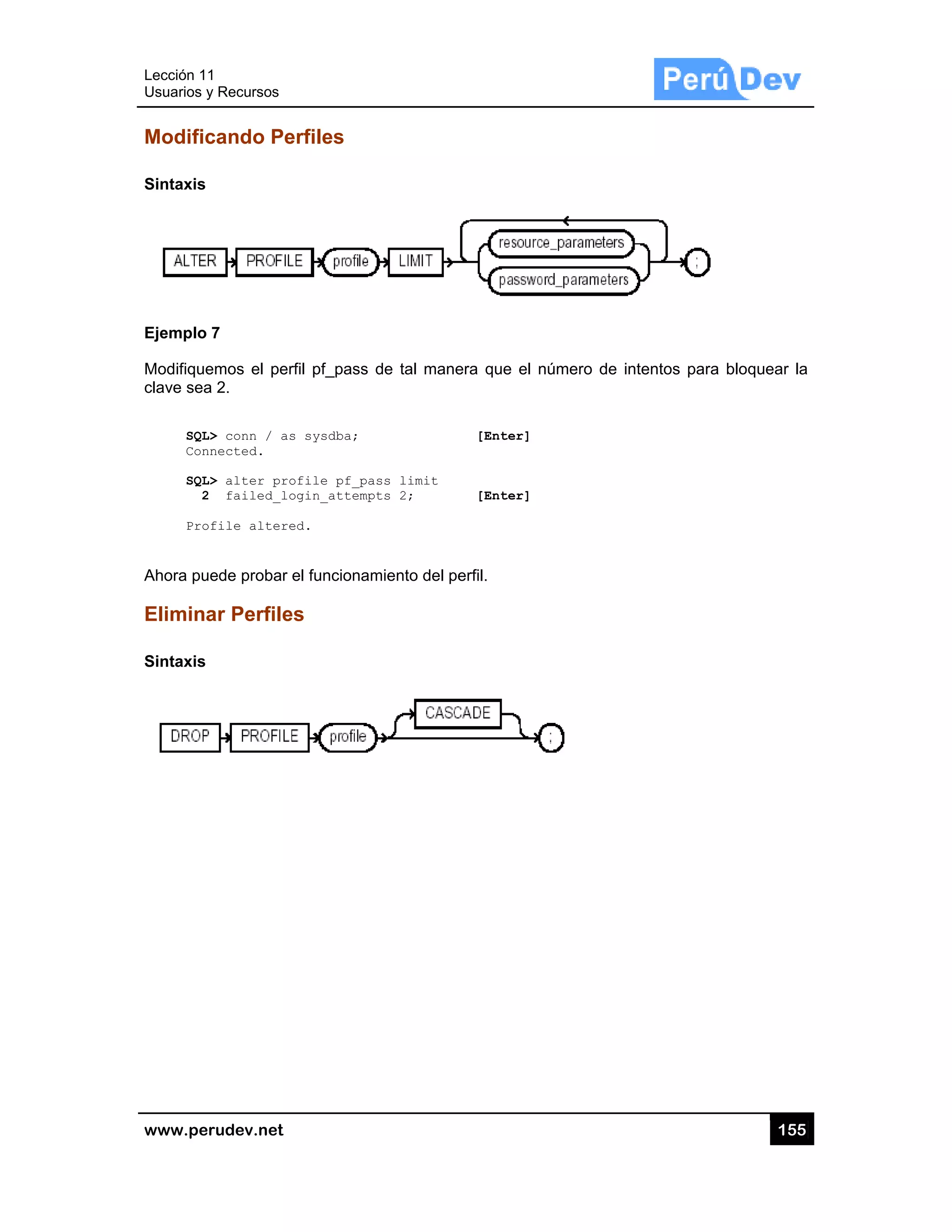 Lección 1
Usuarios y
www.pe
Modific
Sintaxis
Ejemplo
Modifique
clave sea
SQL
Con
SQL
2
Pro
Ahora pu
Elimina
Sintaxis
1
y Recursos
rudev.net
cando Pe
7
emos el per
a 2.
L> conn / as
nnected.
L> alter pro
2 failed_lo
ofile altere
uede probar
ar Perfile
erfiles
rfil pf_pass
s sysdba;
ofile pf_pa
ogin_attemp
ed.
el funcionam
es
de tal mane
ss limit
ts 2;
miento del pe
era que el n
[Enter]
[Enter]
erfil.
número de iintentos par
15
ra bloquear
55
la
 