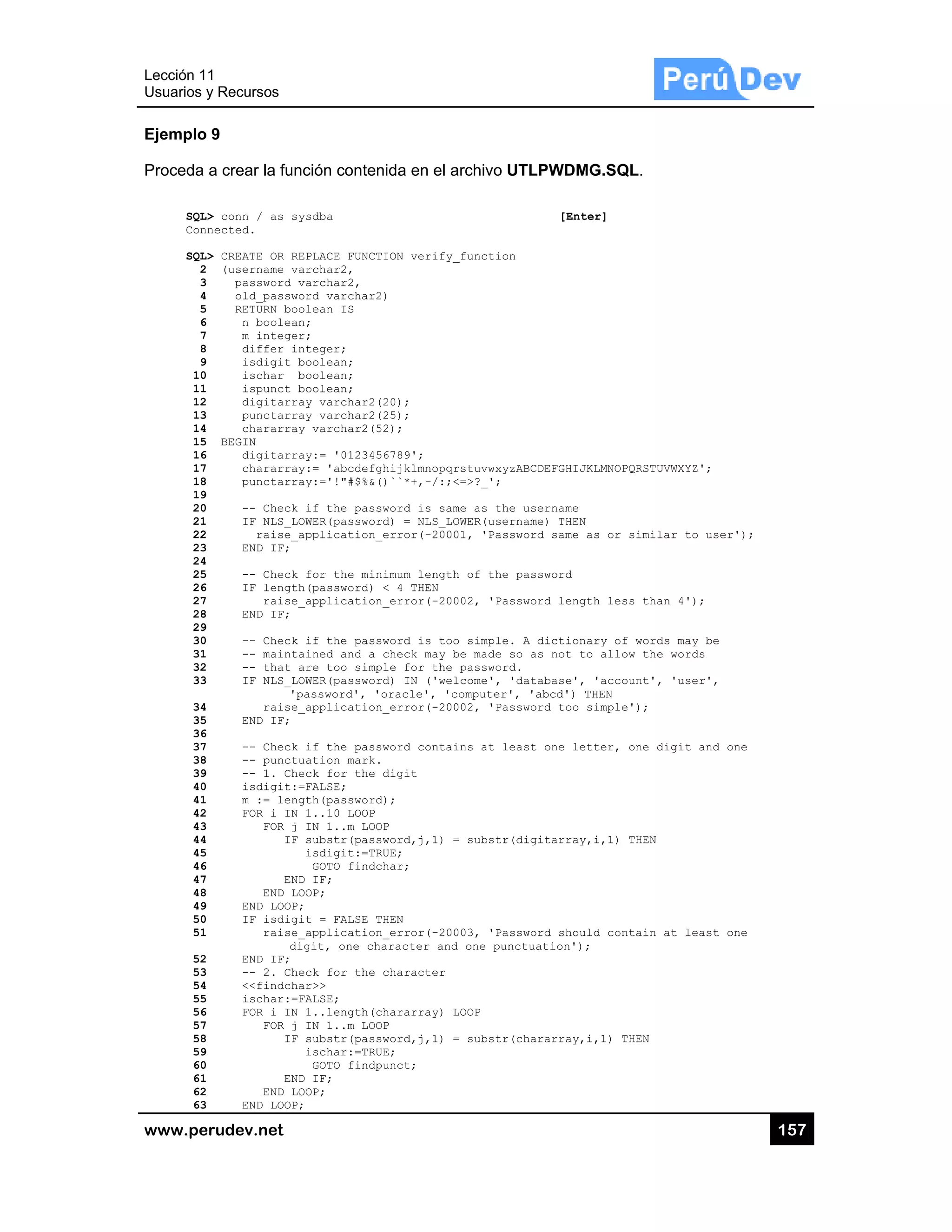 Lección 1
Usuarios y
www.pe
Ejemplo
Proceda
SQL>
Conn
SQL>
2
3
4
5
6
7
8
9
10
11
12
13
14
15
16
17
18
19
20
21
22
23
24
25
26
27
28
29
30
31
32
33
34
35
36
37
38
39
40
41
42
43
44
45
46
47
48
49
50
51
52
53
54
55
56
57
58
59
60
61
62
63
1
y Recursos
rudev.net
9
a crear la fu
> conn / as s
nected.
> CREATE OR R
(username v
password
old_passw
RETURN bo
n boolea
m intege
differ i
isdigit
ischar
ispunct
digitarr
punctarr
chararra
BEGIN
digitarr
chararra
punctarr
-- Check
IF NLS_L
raise_
END IF;
-- Check
IF lengt
raise
END IF;
-- Check
-- maint
-- that
IF NLS_L
'
raise
END IF;
-- Check
-- punct
-- 1. Ch
isdigit:
m := len
FOR i IN
FOR j
IF
EN
END L
END LOOP
IF isdig
raise
d
END IF;
-- 2. Ch
<<findch
ischar:=
FOR i IN
FOR j
IF
EN
END L
END LOOP
unción conte
sysdba
REPLACE FUNC
varchar2,
varchar2,
word varchar
oolean IS
an;
er;
integer;
boolean;
boolean;
boolean;
ray varchar2
ray varchar2
ay varchar2(
ray:= '01234
ay:= 'abcdef
ray:='!"#$%&
k if the pas
LOWER(passwo
_application
k for the mi
th(password)
e_applicatio
k if the pas
tained and a
are too sim
LOWER(passwo
'password', '
e_applicatio
k if the pas
tuation mark
heck for the
:=FALSE;
ngth(passwor
N 1..10 LOOP
j IN 1..m LO
F substr(pas
isdigit:=T
GOTO find
ND IF;
LOOP;
P;
git = FALSE
e_applicatio
digit, one ch
heck for the
har>>
=FALSE;
N 1..length(
j IN 1..m LO
F substr(pas
ischar:=TR
GOTO find
ND IF;
LOOP;
P;
enida en el a
TION verify_
2)
(20);
(25);
52);
56789';
ghijklmnopqr
()``*+,-/:;<
sword is sam
rd) = NLS_LO
_error(-2000
nimum length
< 4 THEN
n_error(-200
sword is too
check may b
mple for the
rd) IN ('wel
'oracle', 'co
n_error(-200
sword contai
.
digit
d);
OP
sword,j,1) =
RUE;
char;
THEN
n_error(-200
haracter and
character
chararray) L
OP
sword,j,1) =
RUE;
punct;
rchivo UTLP
_function
rstuvwxyzABCD
<=>?_';
me as the use
OWER(username
1, 'Password
h of the pass
02, 'Passwor
o simple. A d
be made so as
password.
come', 'data
omputer', 'ab
02, 'Passwor
ns at least
= substr(digi
03, 'Passwor
one punctuat
LOOP
= substr(char
PWDMG.SQ
[Enter]
DEFGHIJKLMNOP
ername
e) THEN
d same as or
sword
rd length les
dictionary of
s not to allo
abase', 'acco
bcd') THEN
rd too simple
one letter,
itarray,i,1)
rd should con
tion');
rarray,i,1) T
QL.
PQRSTUVWXYZ';
similar to u
ss than 4');
f words may b
ow the words
ount', 'user'
e');
one digit an
THEN
ntain at leas
THEN
15
;
user');
be
,
nd one
st one
57
 