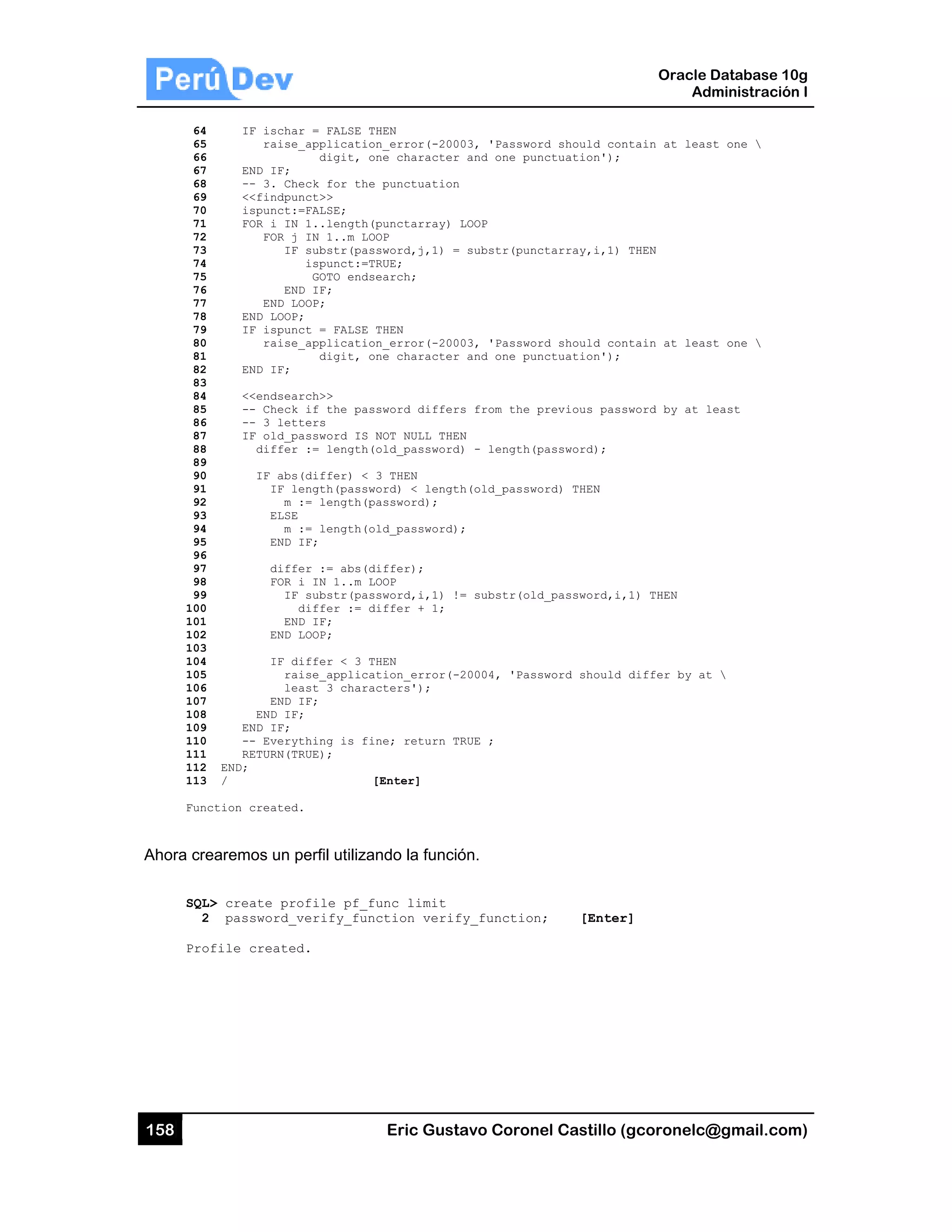 158
64
65
66
67
68
69
70
71
72
73
74
75
76
77
78
79
80
81
82
83
84
85
86
87
88
89
90
91
92
93
94
95
96
97
98
99
100
101
102
103
104
105
106
107
108
109
110
111
112
113
Func
Ahora cre
SQL
2
Pro
IF ischa
raise
END IF;
-- 3. Ch
<<findpu
ispunct:
FOR i IN
FOR j
IF
EN
END L
END LOOP
IF ispun
raise
END IF;
<<endsea
-- Check
-- 3 let
IF old_p
differ
IF abs
IF l
m
ELSE
m
END
diff
FOR
IF
EN
END
IF d
ra
le
END
END IF
END IF;
-- Every
RETURN(T
END;
/
ction created
earemos un
L> create pr
2 password_
ofile create
ar = FALSE T
e_applicatio
digit, o
heck for the
unct>>
:=FALSE;
N 1..length(
j IN 1..m LO
F substr(pas
ispunct:=T
GOTO ends
ND IF;
LOOP;
P;
nct = FALSE
e_applicatio
digit, o
arch>>
k if the pas
tters
password IS
r := length(
s(differ) <
length(passw
:= length(p
E
:= length(o
IF;
fer := abs(d
i IN 1..m L
F substr(pas
differ := d
ND IF;
LOOP;
differ < 3 T
aise_applica
east 3 chara
IF;
F;
ything is fi
TRUE);
[
d.
perfil utiliza
rofile pf_f
_verify_fun
ed.
Eric Gust
HEN
n_error(-200
ne character
punctuation
punctarray)
OP
sword,j,1) =
RUE;
earch;
THEN
n_error(-200
ne character
sword differ
NOT NULL THE
old_password
3 THEN
ord) < lengt
assword);
ld_password)
iffer);
OOP
sword,i,1) !
iffer + 1;
HEN
tion_error(-
cters');
ne; return T
[Enter]
ndo la funció
unc limit
ction verif
tavo Corone
03, 'Passwor
r and one pun
n
LOOP
= substr(punc
03, 'Passwor
r and one pun
rs from the p
EN
d) - length(p
th(old_passwo
;
= substr(old
20004, 'Pass
TRUE ;
ón.
fy_function;
el Castillo (
rd should con
nctuation');
ctarray,i,1)
rd should con
nctuation');
previous pass
password);
ord) THEN
d_password,i,
sword should
; [Enter
Oracle
Ad
gcoronelc@
ntain at leas
THEN
ntain at leas
sword by at l
1) THEN
differ by at
r]
Database 10
dministración
@gmail.com
st one 
st one 
least
t 
0g
n I
m)
 
