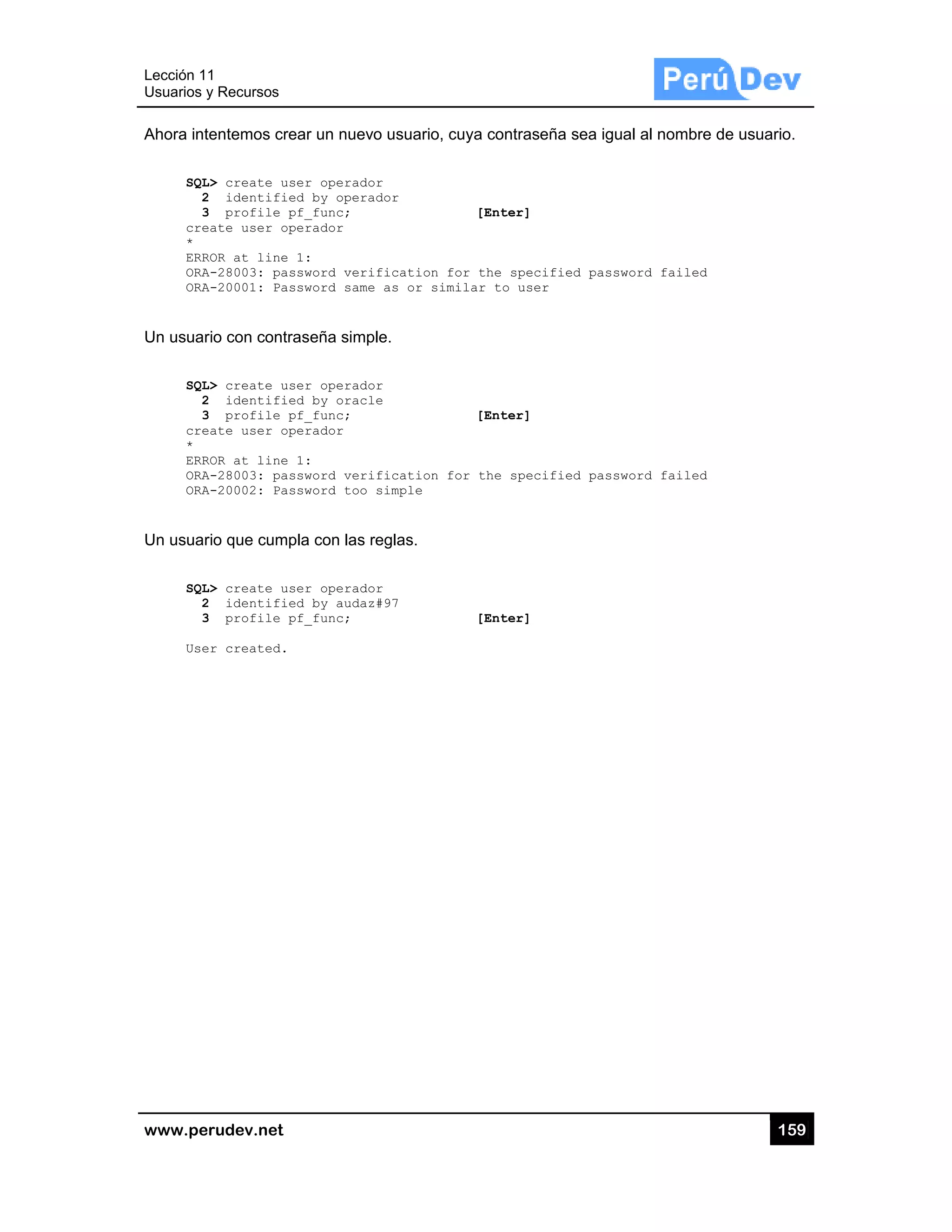Lección 1
Usuarios y
www.pe
Ahora int
SQL
2
3
cre
*
ERR
ORA
ORA
Un usuar
SQL
2
3
cre
*
ERR
ORA
ORA
Un usuar
SQL
2
3
Use
1
y Recursos
rudev.net
tentemos cre
L> create us
2 identifie
3 profile p
eate user op
ROR at line
A-28003: pas
A-20001: Pas
rio con contr
L> create us
2 identifie
3 profile p
eate user op
ROR at line
A-28003: pas
A-20002: Pas
rio que cump
L> create us
2 identifie
3 profile p
er created.
ear un nuevo
ser operado
ed by opera
pf_func;
perador
1:
ssword veri
ssword same
raseña simp
ser operado
ed by oracl
pf_func;
perador
1:
ssword veri
ssword too
pla con las r
ser operado
ed by audaz
pf_func;
o usuario, cu
r
dor
fication fo
as or simi
le.
r
e
fication fo
simple
reglas.
r
#97
uya contrase
[Enter]
or the speci
ilar to user
[Enter]
or the speci
[Enter]
eña sea igua
ified passw
r
ified passw
al al nombre
word failed
word failed
15
e de usuario.
59
.
 