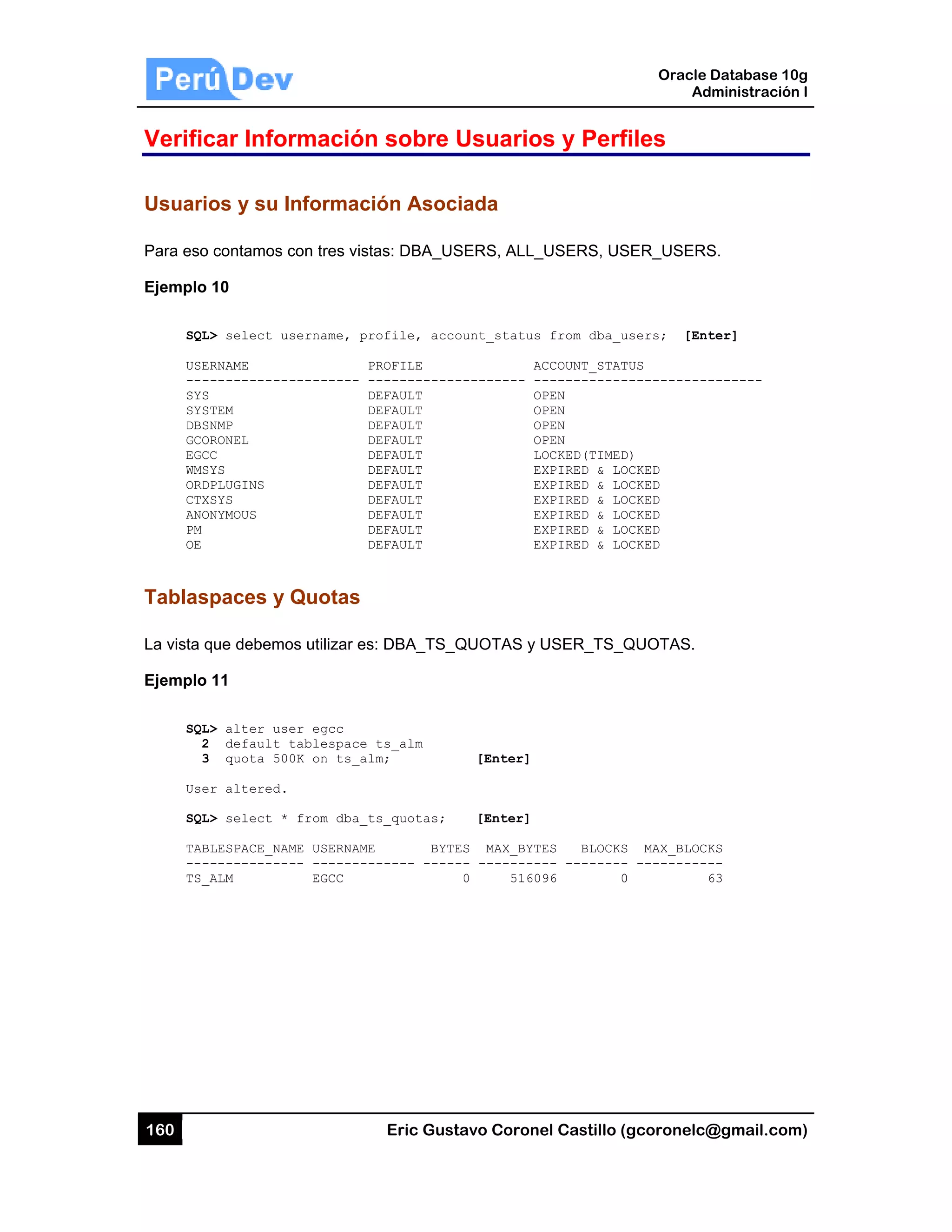 160
Verific
Usuari
Para eso
Ejemplo
SQL
USE
---
SYS
SYS
DBS
GCO
EGC
WMS
ORD
CTX
ANO
PM
OE
Tablas
La vista q
Ejemplo
SQL
2
3
Use
SQL
TAB
---
TS_
car Infor
os y su In
o contamos c
10
L> select us
ERNAME
------------
S
STEM
SNMP
ORONEL
CC
SYS
DPLUGINS
XSYS
ONYMOUS
spaces y Q
que debemo
11
L> alter use
2 default t
3 quota 500
er altered.
L> select *
BLESPACE_NAM
------------
_ALM
rmación
nformaci
con tres vista
sername, pr
P
--------- -
D
D
D
D
D
D
D
D
D
D
D
Quotas
os utilizar es
er egcc
tablespace
0K on ts_al
from dba_t
ME USERNAME
-- --------
EGCC
Eric Gust
n sobre U
ón Asoci
as: DBA_US
ofile, acco
ROFILE
-----------
EFAULT
EFAULT
EFAULT
EFAULT
EFAULT
EFAULT
EFAULT
EFAULT
EFAULT
EFAULT
EFAULT
: DBA_TS_Q
ts_alm
m;
s_quotas;
BYTE
----- -----
tavo Corone
Usuario
iada
SERS, ALL_
ount_status
AC
--------- --
OP
OP
OP
OP
LO
EX
EX
EX
EX
EX
EX
QUOTAS y U
[Enter]
[Enter]
ES MAX_BYTE
-- ---------
0 51609
el Castillo (
s y Perf
_USERS, US
from dba_u
CCOUNT_STAT
-----------
PEN
PEN
PEN
PEN
OCKED(TIMED
XPIRED & LO
XPIRED & LO
XPIRED & LO
XPIRED & LO
XPIRED & LO
XPIRED & LO
USER_TS_Q
ES BLOCKS
-- --------
96 0
Oracle
Ad
gcoronelc@
files
SER_USERS
users; [Ent
TUS
------------
D)
OCKED
OCKED
OCKED
OCKED
OCKED
OCKED
QUOTAS.
S MAX_BLOCK
- ----------
0 6
Database 10
dministración
@gmail.com
S.
ter]
-------
KS
--
63
0g
n I
m)
 