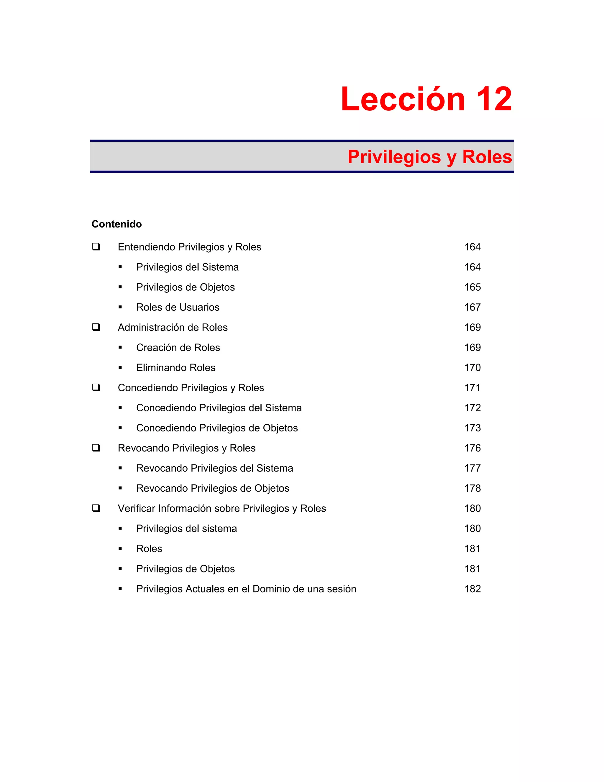 Lección 12
Privilegios y Roles
Contenido
Entendiendo Privilegios y Roles 164
Privilegios del Sistema 164
Privilegios de Objetos 165
Roles de Usuarios 167
Administración de Roles 169
Creación de Roles 169
Eliminando Roles 170
Concediendo Privilegios y Roles 171
Concediendo Privilegios del Sistema 172
Concediendo Privilegios de Objetos 173
Revocando Privilegios y Roles 176
Revocando Privilegios del Sistema 177
Revocando Privilegios de Objetos 178
Verificar Información sobre Privilegios y Roles 180
Privilegios del sistema 180
Roles 181
Privilegios de Objetos 181
Privilegios Actuales en el Dominio de una sesión 182
 