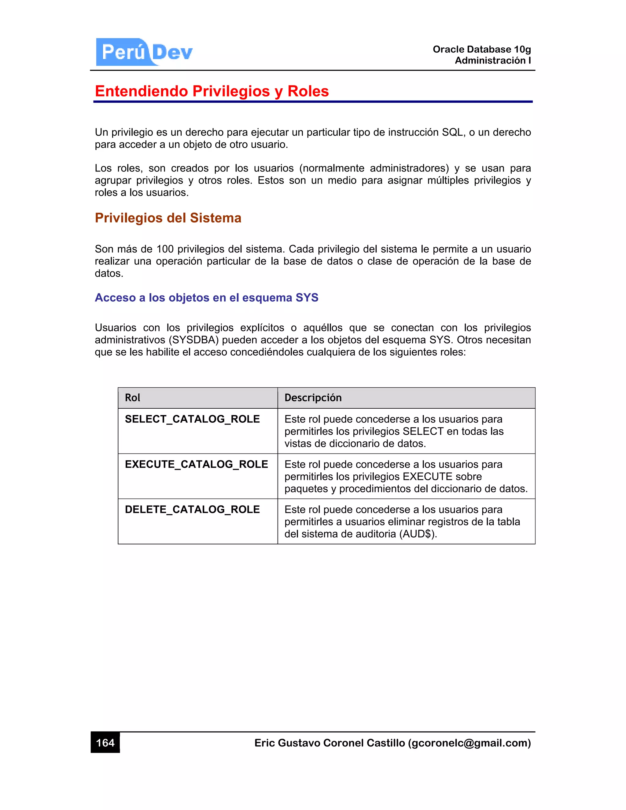 164
Enten
Un privile
para acce
Los roles
agrupar
roles a lo
Privileg
Son más
realizar u
datos.
Acceso
Usuarios
administr
que se le
Ro
SE
EX
DE
diendo
egio es un d
eder a un ob
s, son crea
privilegios y
os usuarios.
gios del S
s de 100 priv
una operació
a los obje
con los p
rativos (SYS
es habilite el
ol
ELECT_CAT
XECUTE_CA
ELETE_CAT
Privileg
erecho para
bjeto de otro
dos por los
y otros roles
Sistema
vilegios del s
ón particula
etos en el e
privilegios ex
SDBA) puede
acceso con
TALOG_RO
ATALOG_R
TALOG_RO
Eric Gust
gios y Ro
a ejecutar un
o usuario.
s usuarios (
s. Estos son
sistema. Ca
r de la base
esquema S
xplícitos o
en acceder
cediéndoles
Des
LE Este
perm
vista
OLE Este
perm
paq
LE Este
perm
del
tavo Corone
oles
n particular t
(normalment
n un medio
ada privilegio
e de datos
SYS
aquéllos qu
a los objeto
s cualquiera
cripción
e rol puede c
mitirles los p
as de diccio
e rol puede c
mitirles los p
uetes y proc
e rol puede c
mitirles a us
sistema de a
el Castillo (
ipo de instru
te administr
para asign
o del sistem
o clase de
ue se cone
s del esque
de los sigui
concederse
privilegios SE
nario de dat
concederse
privilegios EX
cedimientos
concederse
uarios elimin
auditoria (AU
Oracle
Ad
gcoronelc@
ucción SQL,
radores) y s
nar múltiples
a le permite
operación d
ectan con l
ma SYS. Ot
entes roles:
a los usuari
ELECT en to
tos.
a los usuari
XECUTE so
del dicciona
a los usuari
nar registros
UD$).
Database 10
dministración
@gmail.com
o un derech
se usan pa
s privilegios
e a un usuar
de la base d
os privilegio
tros necesita
os para
odas las
os para
bre
ario de datos
os para
s de la tabla
0g
n I
m)
ho
ra
y
rio
de
os
an
s.
 