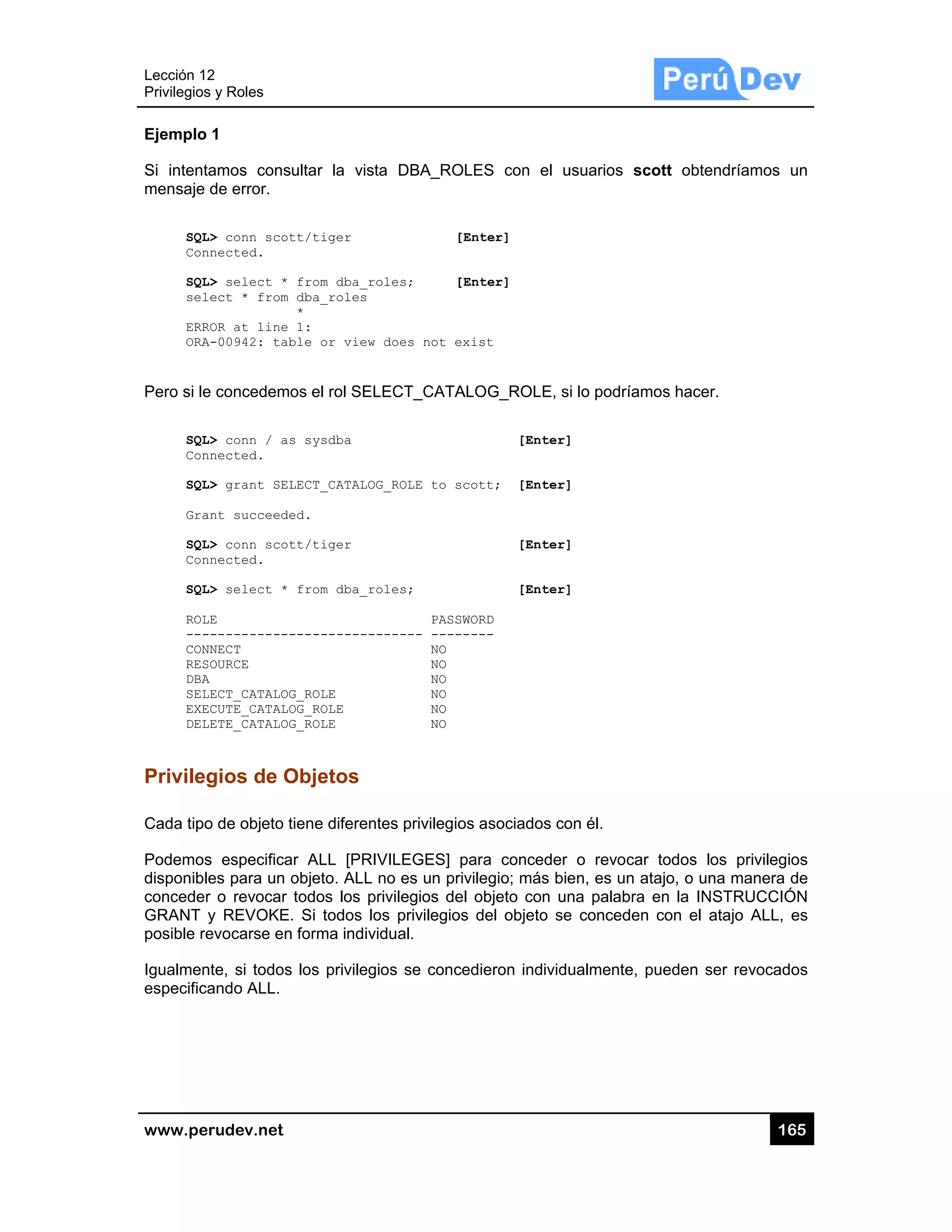 Lección 12
Privilegios
www.pe
Ejemplo
Si intent
mensaje
SQL
Con
SQL
sel
ERR
ORA
Pero si le
SQL
Con
SQL
Gra
SQL
Con
SQL
ROL
---
CON
RES
DBA
SEL
EXE
DEL
Privileg
Cada tipo
Podemos
disponibl
conceder
GRANT
posible re
Igualmen
especifica
2
s y Roles
rudev.net
1
amos cons
de error.
L> conn scot
nnected.
L> select *
lect * from
ROR at line
A-00942: tab
e concedemo
L> conn / as
nnected.
L> grant SEL
ant succeede
L> conn scot
nnected.
L> select *
LE
------------
NNECT
SOURCE
A
LECT_CATALOG
ECUTE_CATALO
LETE_CATALOG
gios de O
o de objeto t
s especifica
es para un o
r o revocar
y REVOKE.
evocarse en
nte, si todos
ando ALL.
ultar la vist
tt/tiger
from dba_r
dba_roles
*
1:
ble or view
os el rol SEL
s sysdba
LECT_CATALO
ed.
tt/tiger
from dba_r
-----------
G_ROLE
OG_ROLE
G_ROLE
Objetos
tiene diferen
ar ALL [PRI
objeto. ALL
todos los p
. Si todos lo
n forma indiv
s los privileg
ta DBA_RO
[
oles; [
does not e
LECT_CATA
G_ROLE to s
oles;
PASS
------ ----
NO
NO
NO
NO
NO
NO
ntes privilegio
IVILEGES]
no es un pr
privilegios de
os privilegio
vidual.
gios se conc
OLES con e
[Enter]
[Enter]
exist
ALOG_ROL
[Ent
scott; [Ent
[Ent
[Ent
SWORD
-----
os asociado
para conce
rivilegio; más
el objeto co
os del objeto
cedieron ind
el usuarios
E, si lo podr
ter]
ter]
ter]
ter]
os con él.
eder o revo
s bien, es u
n una palab
o se conced
ividualmente
scott obte
ríamos hace
car todos l
n atajo, o un
bra en la IN
den con el a
e, pueden s
16
endríamos u
r.
os privilegio
na manera d
NSTRUCCIÓ
atajo ALL, e
ser revocado
65
un
os
de
ÓN
es
os
 