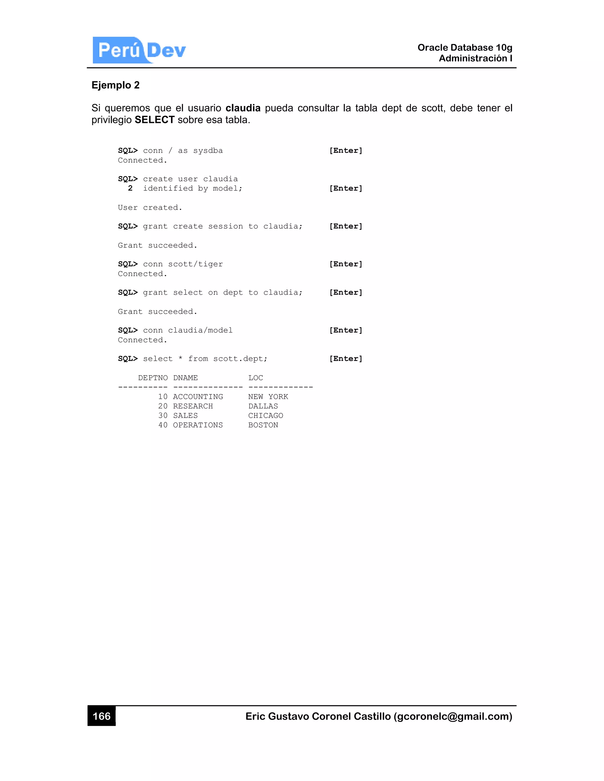 166
Ejemplo
Si querem
privilegio
SQL
Con
SQL
2
Use
SQL
Gra
SQL
Con
SQL
Gra
SQL
Con
SQL
---
2
mos que el
SELECT so
L> conn / as
nnected.
L> create us
2 identifie
er created.
L> grant cre
ant succeede
L> conn scot
nnected.
L> grant sel
ant succeede
L> conn clau
nnected.
L> select *
DEPTNO DNA
-------- ---
10 ACC
20 RES
30 SAL
40 OPE
usuario cla
obre esa tab
s sysdba
ser claudia
ed by model
eate sessio
ed.
tt/tiger
lect on dep
ed.
udia/model
from scott
AME
-----------
COUNTING
SEARCH
LES
ERATIONS
Eric Gust
audia pueda
bla.
;
n to claudi
t to claudi
.dept;
LOC
- ---------
NEW YORK
DALLAS
CHICAGO
BOSTON
tavo Corone
a consultar l
[Ent
[Ent
ia; [Ent
[Ent
ia; [Ent
[Ent
[Ent
-----
el Castillo (
la tabla dep
ter]
ter]
ter]
ter]
ter]
ter]
ter]
Oracle
Ad
gcoronelc@
pt de scott,
Database 10
dministración
@gmail.com
debe tener
0g
n I
m)
el
 