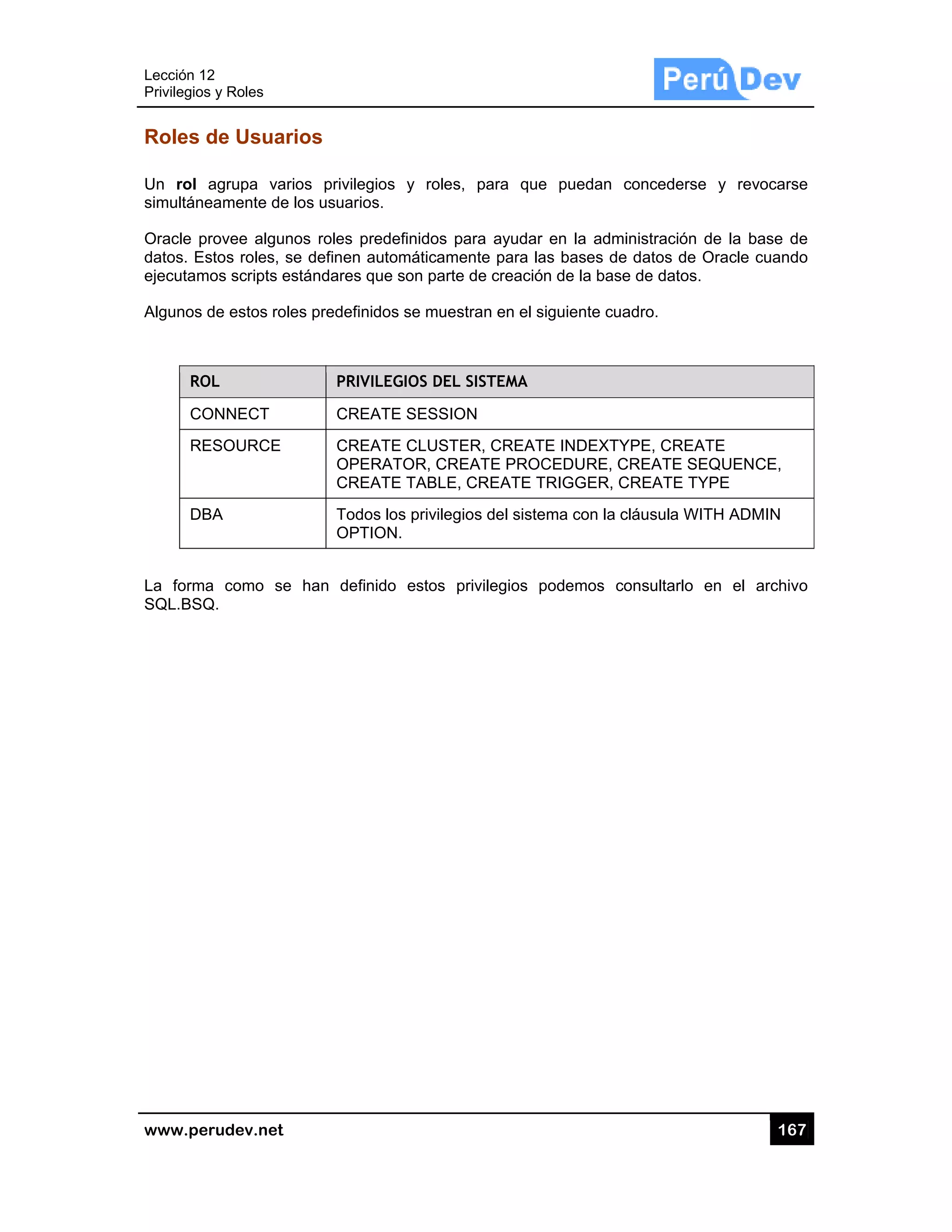 Lección 12
Privilegios
www.pe
Roles d
Un rol
simultáne
Oracle p
datos. Es
ejecutam
Algunos d
RO
CO
RE
DB
La forma
SQL.BSQ
2
s y Roles
rudev.net
de Usuar
agrupa var
eamente de
rovee algun
stos roles, s
mos scripts es
de estos role
OL
ONNECT
ESOURCE
BA
a como se
Q.
rios
rios privileg
los usuarios
nos roles pre
se definen a
stándares q
es predefinid
PRIVI
CREA
CREA
OPER
CREA
Todos
OPTIO
han defin
ios y roles
s.
edefinidos p
utomáticam
ue son parte
dos se mues
LEGIOS DEL
ATE SESSIO
ATE CLUST
RATOR, CR
ATE TABLE,
s los privileg
ON.
ido estos p
s, para que
para ayudar
ente para la
e de creació
stran en el s
L SISTEMA
ON
ER, CREAT
EATE PROC
, CREATE T
gios del siste
privilegios p
e puedan c
r en la admi
as bases de
ón de la base
siguiente cua
TE INDEXTY
CEDURE, C
TRIGGER, C
ema con la c
podemos co
concederse
inistración d
e datos de O
e de datos.
adro.
YPE, CREAT
CREATE SEQ
CREATE TYP
cláusula WIT
onsultarlo e
16
y revocars
de la base d
Oracle cuand
TE
QUENCE,
PE
TH ADMIN
en el archiv
67
se
de
do
vo
 