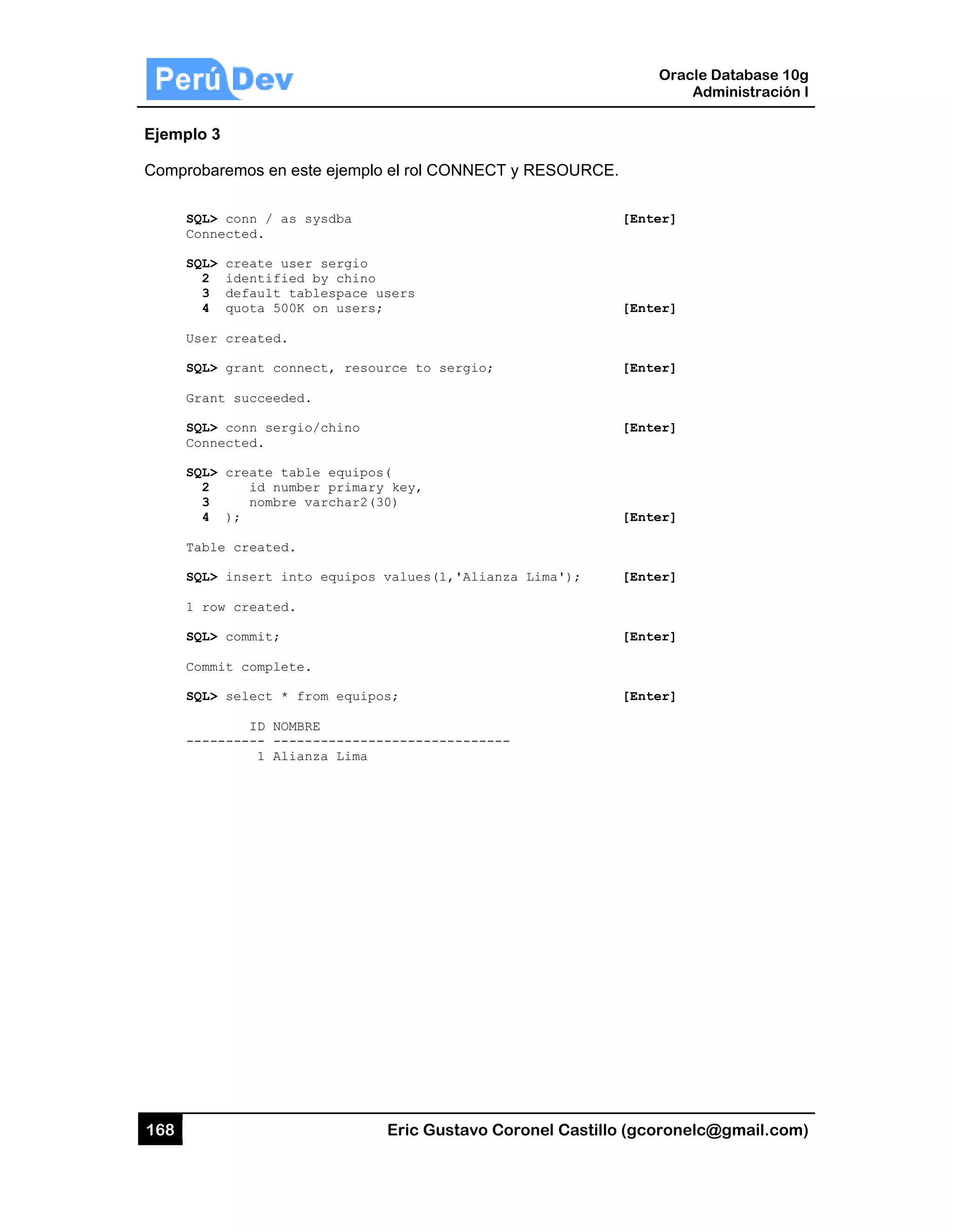 168
Ejemplo
Comprob
SQL
Con
SQL
2
3
4
Use
SQL
Gra
SQL
Con
SQL
2
3
4
Tab
SQL
1 r
SQL
Com
SQL
---
3
baremos en
L> conn / as
nnected.
L> create us
2 identifie
3 default t
4 quota 500
er created.
L> grant con
ant succeede
L> conn serg
nnected.
L> create ta
2 id num
3 nombre
4 );
ble created.
L> insert in
row created.
L> commit;
mmit complet
L> select *
ID NOM
-------- ---
1 Ali
este ejemplo
s sysdba
ser sergio
ed by chino
tablespace
0K on users
nnect, reso
ed.
gio/chino
able equipo
mber primar
e varchar2(
.
nto equipos
.
te.
from equip
MBRE
-----------
ianza Lima
Eric Gust
o el rol CON
users
;
urce to ser
s(
y key,
30)
values(1,'
os;
-----------
tavo Corone
NNECT y RE
rgio;
'Alianza Lim
-------
el Castillo (
ESOURCE.
[
[
[
[
[
ma'); [
[
[
Oracle
Ad
gcoronelc@
[Enter]
[Enter]
[Enter]
[Enter]
[Enter]
[Enter]
[Enter]
[Enter]
Database 10
dministración
@gmail.com
0g
n I
m)
 