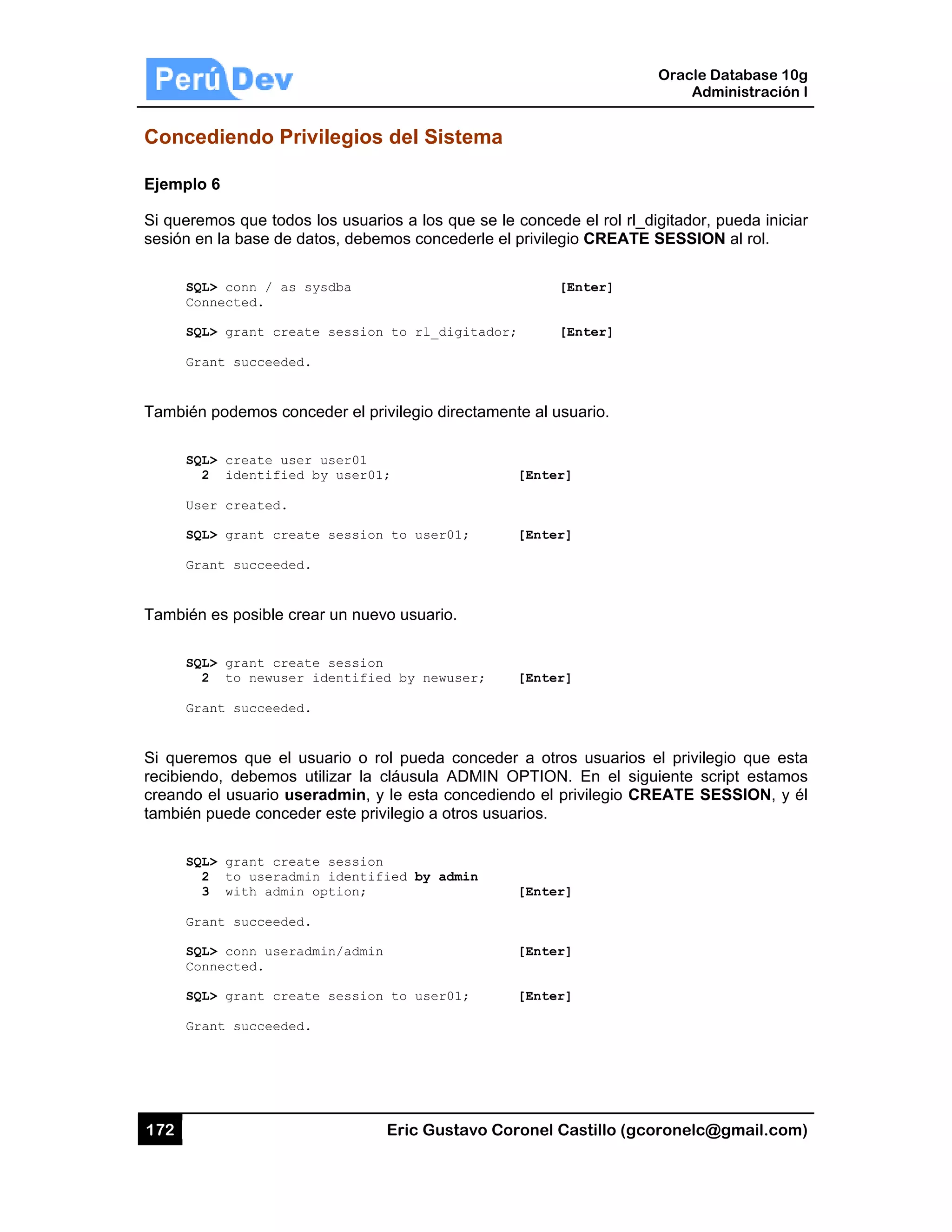 172
Conced
Ejemplo
Si querem
sesión en
SQL
Con
SQL
Gra
También
SQL
2
Use
SQL
Gra
También
SQL
2
Gra
Si quere
recibiend
creando
también p
SQL
2
3
Gra
SQL
Con
SQL
Gra
diendo P
6
mos que tod
n la base de
L> conn / as
nnected.
L> grant cre
ant succeede
podemos co
L> create us
2 identifie
er created.
L> grant cre
ant succeede
es posible c
L> grant cre
2 to newuse
ant succeede
mos que el
do, debemos
el usuario u
puede conce
L> grant cre
2 to userad
3 with admi
ant succeede
L> conn user
nnected.
L> grant cre
ant succeede
Privilegios
dos los usua
datos, debe
s sysdba
eate sessio
ed.
onceder el p
ser user01
ed by user0
eate sessio
ed.
crear un nue
eate sessio
er identifi
ed.
usuario o
s utilizar la
useradmin,
eder este pr
eate sessio
dmin identi
in option;
ed.
radmin/admi
eate sessio
ed.
Eric Gust
s del Sist
arios a los qu
emos conced
n to rl_dig
privilegio dire
1;
n to user01
evo usuario.
n
ed by newus
rol pueda c
cláusula AD
y le esta co
rivilegio a otr
n
fied by adm
n
n to user01
tavo Corone
tema
ue se le con
derle el privi
gitador;
ectamente a
[Ent
1; [Ent
ser; [Ent
conceder a o
DMIN OPTI
oncediendo e
ros usuarios
min
[Ent
[Ent
1; [Ent
el Castillo (
ncede el rol
ilegio CREA
[Enter]
[Enter]
al usuario.
ter]
ter]
ter]
otros usuari
ON. En el
el privilegio
s.
ter]
ter]
ter]
Oracle
Ad
gcoronelc@
rl_digitador,
ATE SESSIO
ios el privile
siguiente sc
CREATE S
Database 10
dministración
@gmail.com
pueda inici
ON al rol.
egio que es
cript estamo
SESSION, y
0g
n I
m)
ar
sta
os
él
 
