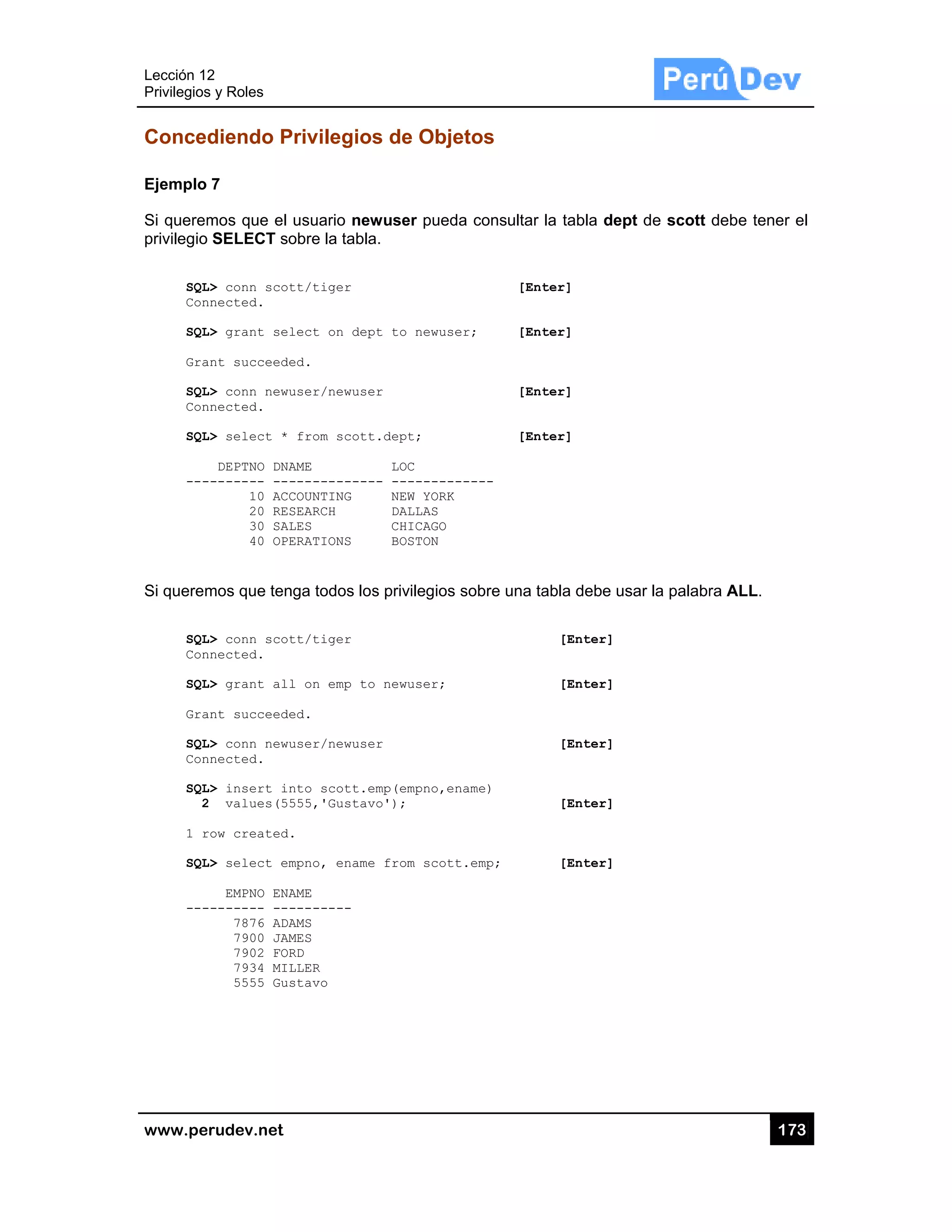Lección 12
Privilegios
www.pe
Conced
Ejemplo
Si querem
privilegio
SQL
Con
SQL
Gra
SQL
Con
SQL
---
Si querem
SQL
Con
SQL
Gra
SQL
Con
SQL
2
1 r
SQL
---
2
s y Roles
rudev.net
diendo P
7
mos que el
SELECT so
L> conn scot
nnected.
L> grant sel
ant succeede
L> conn newu
nnected.
L> select *
DEPTNO DNA
-------- ---
10 ACC
20 RES
30 SAL
40 OPE
mos que ten
L> conn scot
nnected.
L> grant all
ant succeede
L> conn newu
nnected.
L> insert in
2 values(55
row created.
L> select em
EMPNO ENA
-------- ---
7876 ADA
7900 JAM
7902 FOR
7934 MIL
5555 Gus
Privilegios
usuario new
obre la tabla
tt/tiger
lect on dep
ed.
user/newuse
from scott
AME
-----------
COUNTING
SEARCH
LES
ERATIONS
nga todos los
tt/tiger
l on emp to
ed.
user/newuse
nto scott.e
555,'Gustav
.
mpno, ename
AME
--------
AMS
MES
RD
LLER
stavo
s de Obje
wuser pued
a.
t to newuse
r
.dept;
LOC
- ---------
NEW YORK
DALLAS
CHICAGO
BOSTON
s privilegios
newuser;
r
mp(empno,en
o');
from scott
etos
a consultar
[Ent
er; [Ent
[Ent
[Ent
-----
sobre una ta
name)
t.emp;
la tabla dep
ter]
ter]
ter]
ter]
abla debe us
[Enter]
[Enter]
[Enter]
[Enter]
[Enter]
pt de scott
sar la palabr
17
debe tener
ra ALL.
73
el
 