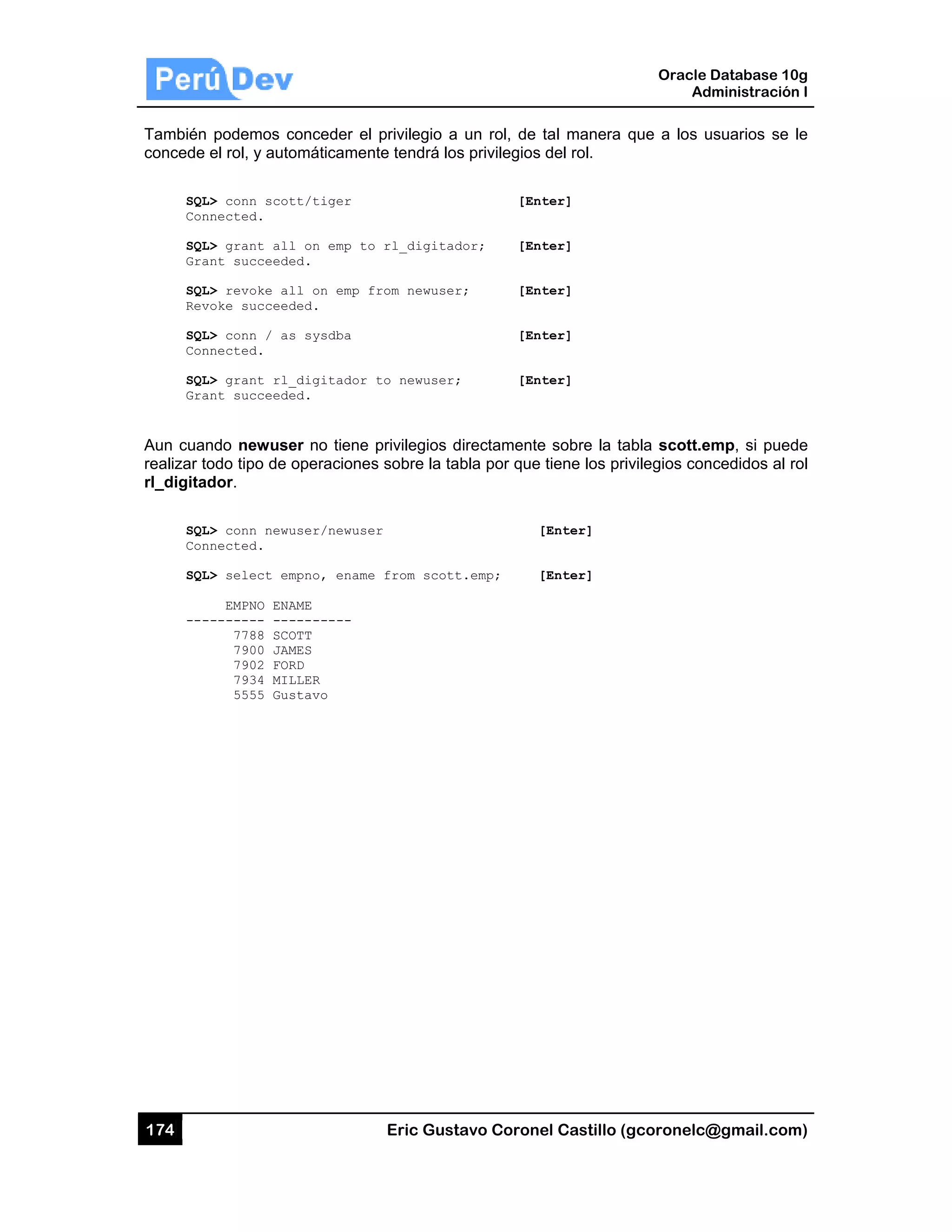174
También
concede
SQL
Con
SQL
Gra
SQL
Rev
SQL
Con
SQL
Gra
Aun cuan
realizar to
rl_digitad
SQL
Con
SQL
---
podemos c
el rol, y auto
L> conn scot
nnected.
L> grant all
ant succeede
L> revoke al
voke succeed
L> conn / as
nnected.
L> grant rl_
ant succeede
ndo newuse
odo tipo de
dor.
L> conn newu
nnected.
L> select em
EMPNO ENA
-------- ---
7788 SCO
7900 JAM
7902 FOR
7934 MIL
5555 Gus
conceder el
omáticamen
tt/tiger
l on emp to
ed.
ll on emp f
ded.
s sysdba
_digitador
ed.
er no tiene
operaciones
user/newuse
mpno, ename
AME
--------
OTT
MES
RD
LLER
stavo
Eric Gust
privilegio a
te tendrá los
rl_digitad
rom newuser
to newuser;
privilegios d
s sobre la ta
r
from scott
tavo Corone
un rol, de
s privilegios
[Ent
dor; [Ent
r; [Ent
[Ent
; [Ent
directamente
bla por que
[
t.emp; [
el Castillo (
tal manera
del rol.
ter]
ter]
ter]
ter]
ter]
e sobre la ta
tiene los pri
[Enter]
[Enter]
Oracle
Ad
gcoronelc@
que a los u
abla scott.e
ivilegios con
Database 10
dministración
@gmail.com
usuarios se
emp, si pued
ncedidos al r
0g
n I
m)
le
de
rol
 