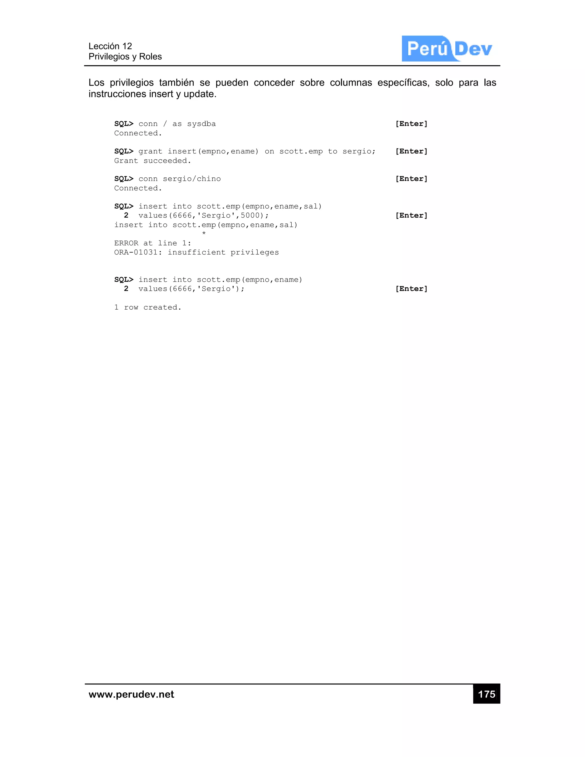 Lección 12
Privilegios
www.pe
Los privi
instruccio
SQL
Con
SQL
Gra
SQL
Con
SQL
2
ins
ERR
ORA
SQL
2
1 r
2
s y Roles
rudev.net
legios tamb
ones insert y
L> conn / as
nnected.
L> grant ins
ant succeede
L> conn serg
nnected.
L> insert in
2 values(66
sert into sc
ROR at line
A-01031: ins
L> insert in
2 values(66
row created.
bién se pue
y update.
s sysdba
sert(empno,
ed.
gio/chino
nto scott.e
666,'Sergio
cott.emp(em
*
1:
sufficient
nto scott.e
666,'Sergio
.
eden conced
ename) on s
mp(empno,en
',5000);
mpno,ename,s
privileges
mp(empno,en
');
der sobre c
scott.emp to
name,sal)
sal)
name)
columnas es
o sergio;
specíficas, s
[Enter]
[Enter]
[Enter]
[Enter]
[Enter]
17
solo para la
75
as
 