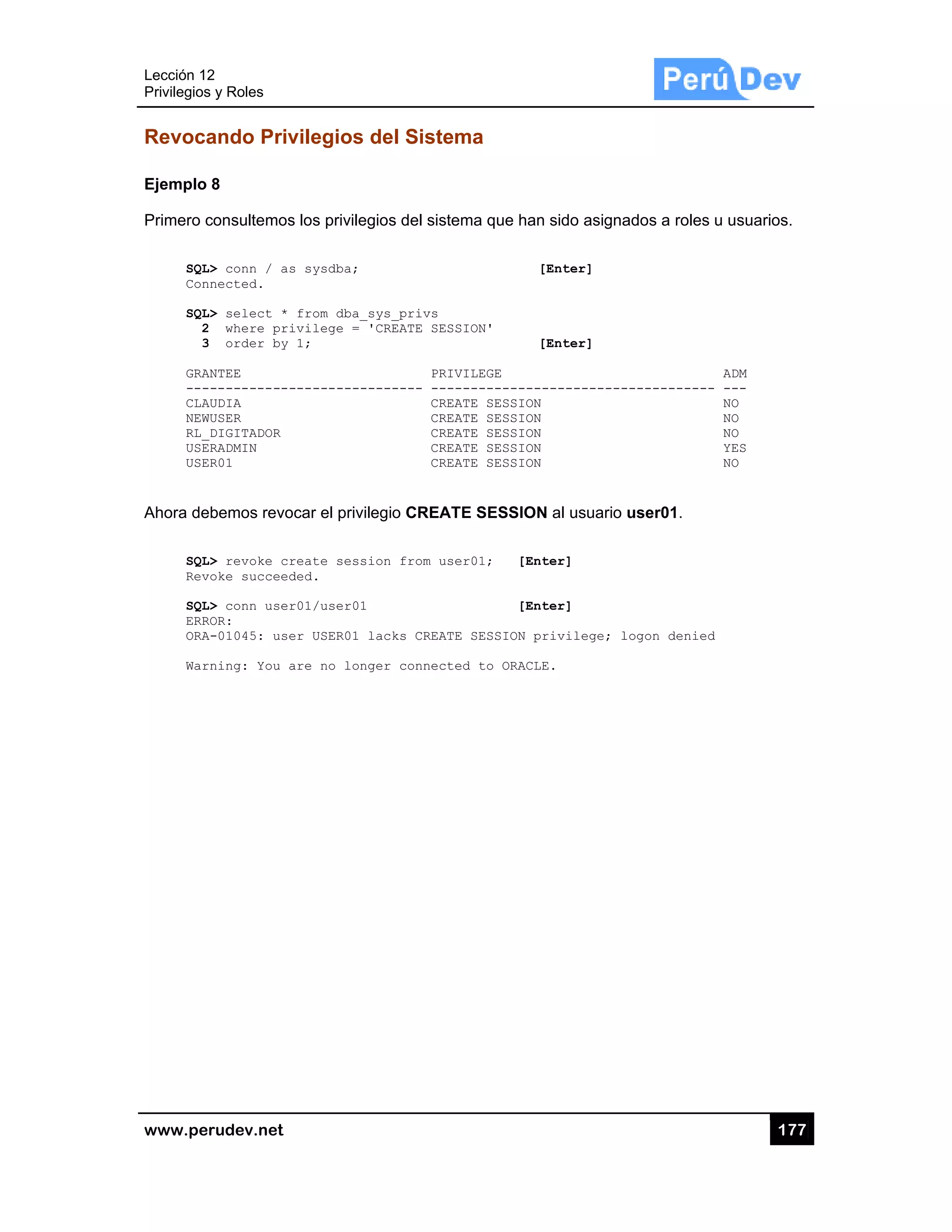 Lección 12
Privilegios
www.pe
Revoca
Ejemplo
Primero c
SQL
Con
SQL
2
3
GRA
---
CLA
NEW
RL_
USE
USE
Ahora de
SQL
Rev
SQL
ERR
ORA
War
2
s y Roles
rudev.net
ando Priv
8
consultemos
L> conn / as
nnected.
L> select *
2 where pri
3 order by
ANTEE
------------
AUDIA
WUSER
_DIGITADOR
ERADMIN
ER01
ebemos revo
L> revoke cr
voke succeed
L> conn user
ROR:
A-01045: use
rning: You a
vilegios d
s los privileg
s sysdba;
from dba_s
ivilege = '
1;
-----------
ocar el privile
reate sessi
ded.
r01/user01
er USER01 l
are no long
del Sistem
ios del siste
ys_privs
CREATE SESS
PRIV
------ ----
CREA
CREA
CREA
CREA
CREA
egio CREAT
on from use
acks CREATE
er connecte
ma
ema que han
[
SION'
[
VILEGE
------------
ATE SESSION
ATE SESSION
ATE SESSION
ATE SESSION
ATE SESSION
TE SESSION
er01; [Ent
[Ent
E SESSION pr
ed to ORACLE
n sido asigna
[Enter]
[Enter]
-----------
N al usuario
ter]
ter]
rivilege; l
E.
ados a roles
------------
user01.
logon denied
17
u usuarios.
ADM
- ---
NO
NO
NO
YES
NO
d
77
 