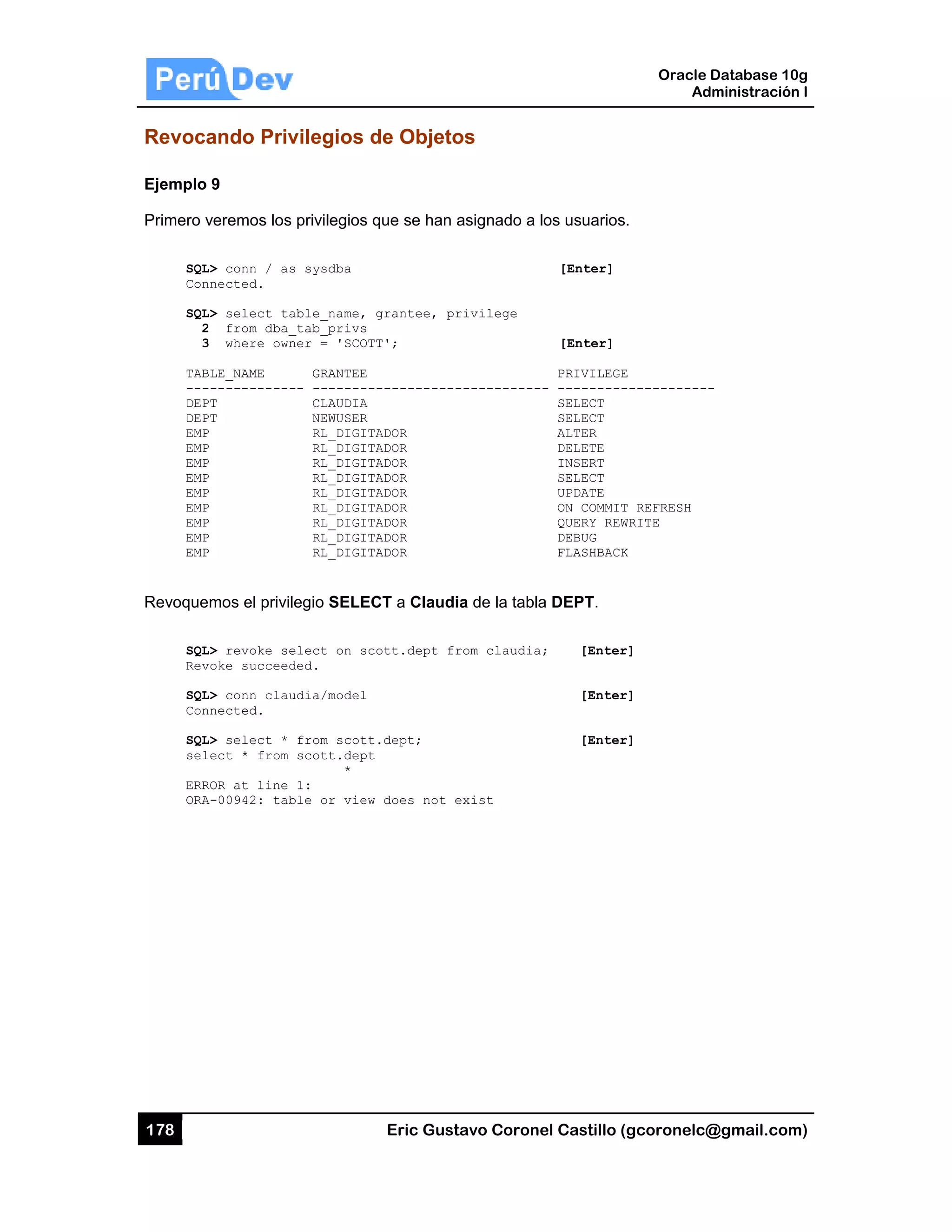 178
Revoca
Ejemplo
Primero v
SQL
Con
SQL
2
3
TAB
---
DEP
DEP
EMP
EMP
EMP
EMP
EMP
EMP
EMP
EMP
EMP
Revoque
SQL
Rev
SQL
Con
SQL
sel
ERR
ORA
ando Priv
9
veremos los
L> conn / as
nnected.
L> select ta
2 from dba_
3 where own
BLE_NAME
------------
PT
PT
P
P
P
P
P
P
P
P
P
emos el privil
L> revoke se
voke succeed
L> conn clau
nnected.
L> select *
lect * from
ROR at line
A-00942: tab
vilegios d
privilegios q
s sysdba
able_name,
_tab_privs
ner = 'SCOT
GRANTEE
-- --------
CLAUDIA
NEWUSER
RL_DIGIT
RL_DIGIT
RL_DIGIT
RL_DIGIT
RL_DIGIT
RL_DIGIT
RL_DIGIT
RL_DIGIT
RL_DIGIT
legio SELEC
elect on sc
ded.
udia/model
from scott
scott.dept
*
1:
ble or view
Eric Gust
de Objeto
que se han a
grantee, pr
T';
-----------
ADOR
ADOR
ADOR
ADOR
ADOR
ADOR
ADOR
ADOR
ADOR
CT a Claudi
ott.dept fr
.dept;
does not e
tavo Corone
os
asignado a l
rivilege
------------
a de la tabla
rom claudia;
exist
el Castillo (
os usuarios
[Enter]
[Enter]
PRIVILEGE
- ---------
SELECT
SELECT
ALTER
DELETE
INSERT
SELECT
UPDATE
ON COMMIT
QUERY REW
DEBUG
FLASHBACK
a DEPT.
; [Enter
[Enter
[Enter
Oracle
Ad
gcoronelc@
.
E
------------
T REFRESH
WRITE
K
r]
r]
r]
Database 10
dministración
@gmail.com
-
0g
n I
m)
 