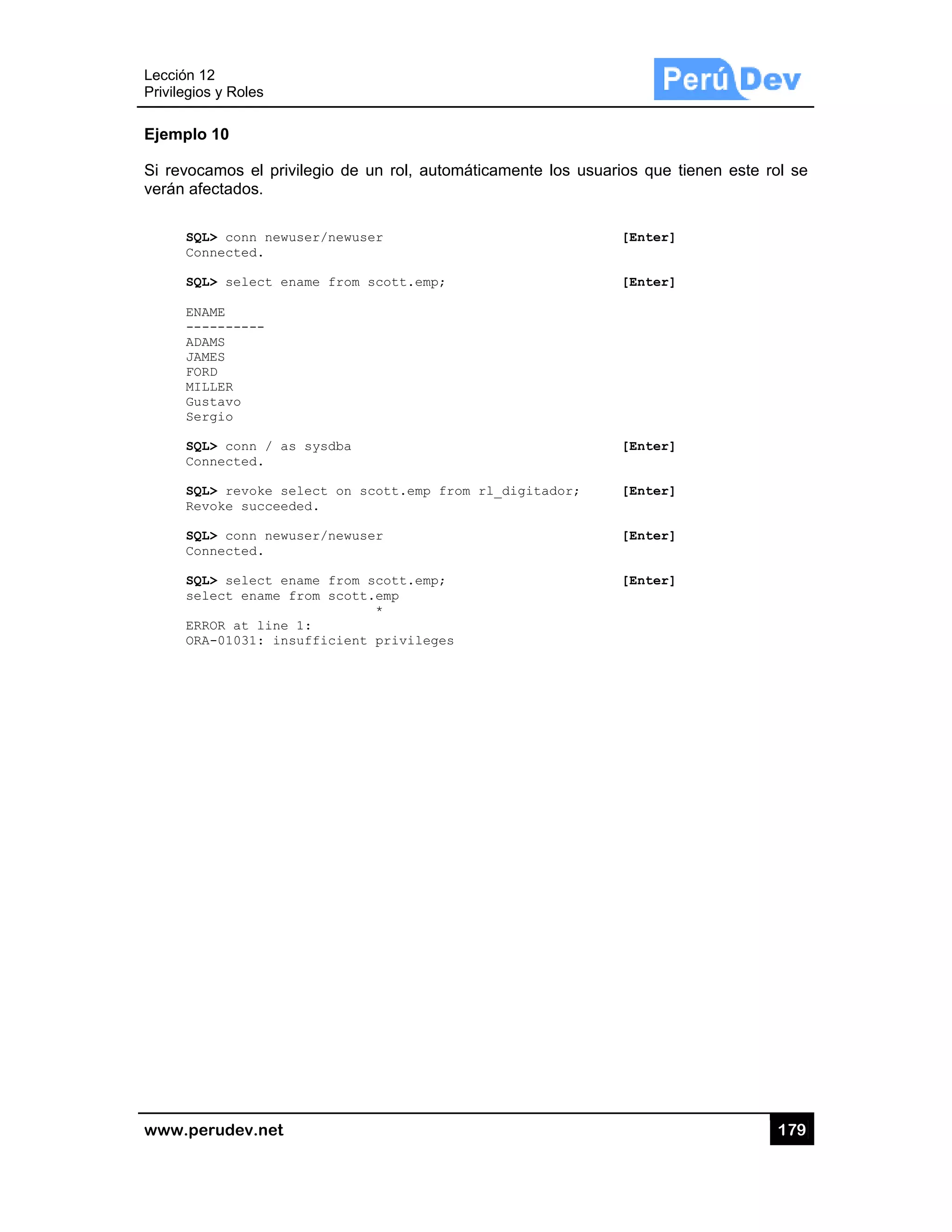 Lección 12
Privilegios
www.pe
Ejemplo
Si revoca
verán afe
SQL
Con
SQL
ENA
---
ADA
JAM
FOR
MIL
Gus
Ser
SQL
Con
SQL
Rev
SQL
Con
SQL
sel
ERR
ORA
2
s y Roles
rudev.net
10
amos el priv
ectados.
L> conn newu
nnected.
L> select en
AME
--------
AMS
MES
RD
LLER
stavo
rgio
L> conn / as
nnected.
L> revoke se
voke succeed
L> conn newu
nnected.
L> select en
lect ename f
ROR at line
A-01031: ins
vilegio de u
user/newuse
name from s
s sysdba
elect on sc
ded.
user/newuse
name from s
from scott.
1:
sufficient
n rol, autom
r
cott.emp;
ott.emp fro
r
cott.emp;
emp
*
privileges
máticamente
om rl_digita
los usuario
[
[
[
ador; [
[
[
os que tiene
[Enter]
[Enter]
[Enter]
[Enter]
[Enter]
[Enter]
17
en este rol s
79
se
 
