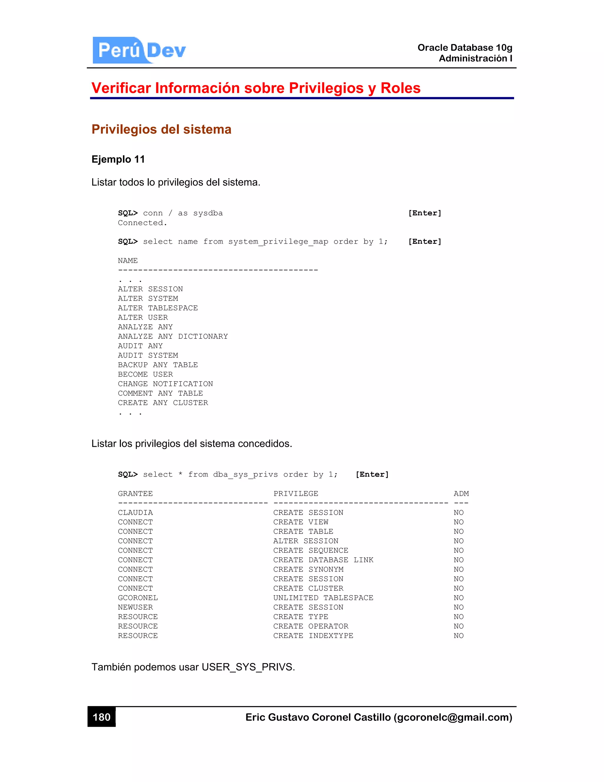 180
Verific
Privileg
Ejemplo
Listar tod
SQL
Con
SQL
NAM
---
. .
ALT
ALT
ALT
ALT
ANA
ANA
AUD
AUD
BAC
BEC
CHA
COM
CRE
. .
Listar los
SQL
GRA
---
CLA
CON
CON
CON
CON
CON
CON
CON
CON
GCO
NEW
RES
RES
RES
También
car Infor
gios del s
11
dos lo privileg
L> conn / as
nnected.
L> select na
ME
------------
.
TER SESSION
TER SYSTEM
TER TABLESPA
TER USER
ALYZE ANY
ALYZE ANY DI
DIT ANY
DIT SYSTEM
CKUP ANY TAB
COME USER
ANGE NOTIFIC
MMENT ANY TA
EATE ANY CLU
.
s privilegios d
L> select *
ANTEE
------------
AUDIA
NNECT
NNECT
NNECT
NNECT
NNECT
NNECT
NNECT
NNECT
ORONEL
WUSER
SOURCE
SOURCE
SOURCE
podemos us
rmación
sistema
gios del sist
s sysdba
ame from sy
-----------
ACE
ICTIONARY
BLE
CATION
ABLE
USTER
del sistema
from dba_s
-----------
sar USER_S
Eric Gust
n sobre P
ema.
stem_privil
-----------
concedidos.
ys_privs or
PRIV
------ ----
CREA
CREA
CREA
ALTE
CREA
CREA
CREA
CREA
CREA
UNLI
CREA
CREA
CREA
CREA
SYS_PRIVS
tavo Corone
Privilegi
lege_map ord
------
.
rder by 1;
VILEGE
------------
ATE SESSION
ATE VIEW
ATE TABLE
ER SESSION
ATE SEQUENCE
ATE DATABASE
ATE SYNONYM
ATE SESSION
ATE CLUSTER
IMITED TABLE
ATE SESSION
ATE TYPE
ATE OPERATOR
ATE INDEXTYP
S.
el Castillo (
ios y Ro
der by 1;
[Enter]
-----------
E
E LINK
ESPACE
R
PE
Oracle
Ad
gcoronelc@
oles
[Enter]
[Enter]
-----------
Database 10
dministración
@gmail.com
ADM
---
NO
NO
NO
NO
NO
NO
NO
NO
NO
NO
NO
NO
NO
NO
0g
n I
m)
 