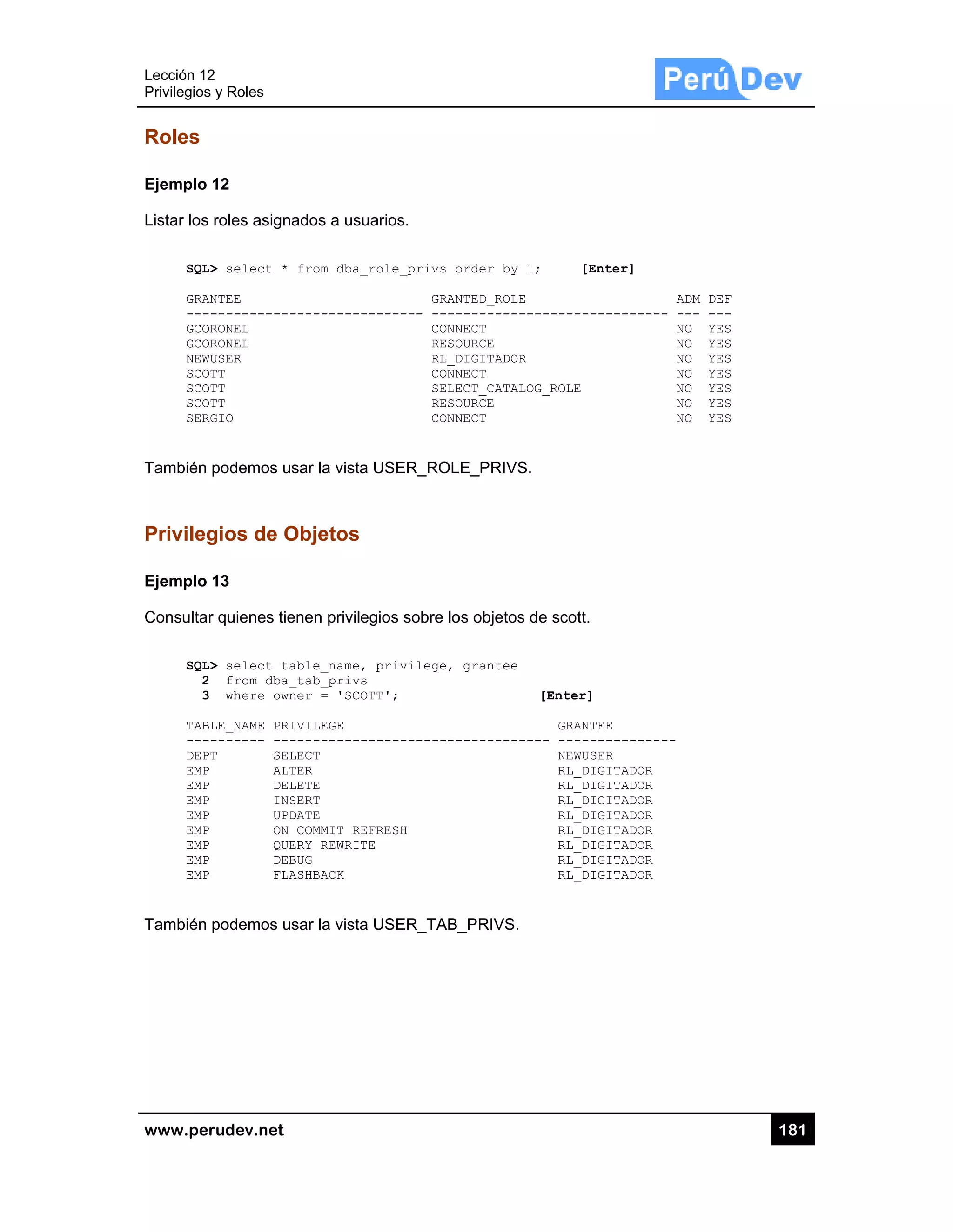 Lección 12
Privilegios
www.pe
Roles
Ejemplo
Listar los
SQL
GRA
---
GCO
GCO
NEW
SCO
SCO
SCO
SER
También
Privileg
Ejemplo
Consulta
SQL
2
3
TAB
---
DEP
EMP
EMP
EMP
EMP
EMP
EMP
EMP
EMP
También
2
s y Roles
rudev.net
12
s roles asign
L> select *
ANTEE
------------
ORONEL
ORONEL
WUSER
OTT
OTT
OTT
RGIO
podemos us
gios de O
13
r quienes tie
L> select ta
2 from dba_
3 where own
BLE_NAME PRI
-------- ---
PT SEL
P ALT
P DEL
P INS
P UPD
P ON
P QUE
P DEB
P FLA
podemos us
ados a usua
from dba_r
-----------
sar la vista U
Objetos
enen privileg
able_name,
_tab_privs
ner = 'SCOT
IVILEGE
-----------
LECT
TER
LETE
SERT
DATE
COMMIT REF
ERY REWRITE
BUG
ASHBACK
sar la vista U
arios.
ole_privs o
GRAN
------ ----
CONN
RESO
RL_D
CONN
SELE
RESO
CONN
USER_ROL
gios sobre lo
privilege,
T';
-----------
RESH
USER_TAB_
order by 1;
NTED_ROLE
------------
NECT
OURCE
DIGITADOR
NECT
ECT_CATALOG_
OURCE
NECT
E_PRIVS.
os objetos de
grantee
[
------------
_PRIVS.
[Enter
-----------
_ROLE
e scott.
[Enter]
GRANTEE
- ---------
NEWUSER
RL_DIGITA
RL_DIGITA
RL_DIGITA
RL_DIGITA
RL_DIGITA
RL_DIGITA
RL_DIGITA
RL_DIGITA
r]
ADM D
------ --- -
NO Y
NO Y
NO Y
NO Y
NO Y
NO Y
NO Y
-------
ADOR
ADOR
ADOR
ADOR
ADOR
ADOR
ADOR
ADOR
18
DEF
---
YES
YES
YES
YES
YES
YES
YES
81
 