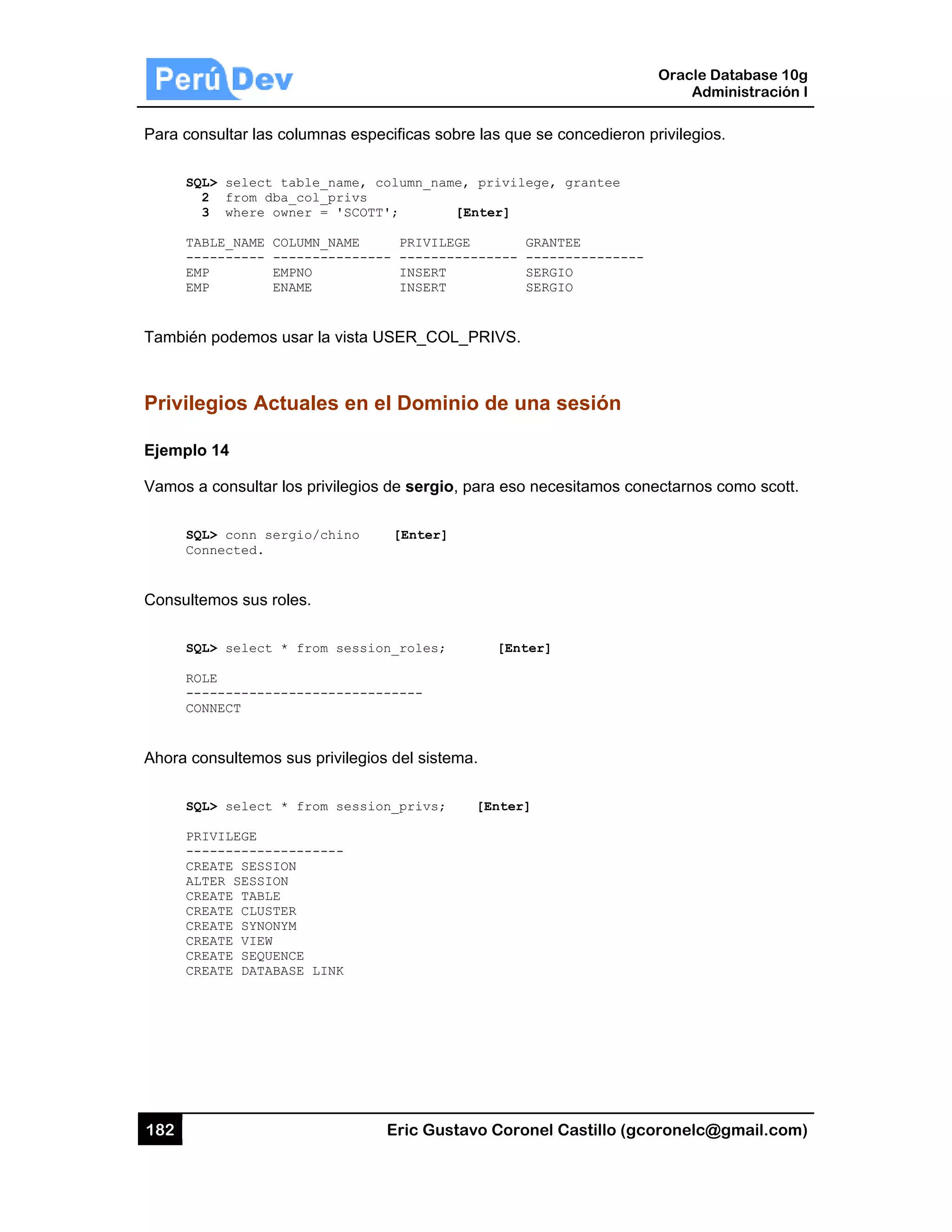 182
Para con
SQL
2
3
TAB
---
EMP
EMP
También
Privileg
Ejemplo
Vamos a
SQL
Con
Consulte
SQL
ROL
---
CON
Ahora co
SQL
PRI
---
CRE
ALT
CRE
CRE
CRE
CRE
CRE
CRE
sultar las co
L> select ta
2 from dba_
3 where own
BLE_NAME COL
-------- ---
P EMP
P ENA
podemos us
gios Actu
14
consultar lo
L> conn serg
nnected.
mos sus role
L> select *
LE
------------
NNECT
onsultemos s
L> select *
IVILEGE
------------
EATE SESSION
TER SESSION
EATE TABLE
EATE CLUSTER
EATE SYNONYM
EATE VIEW
EATE SEQUENC
EATE DATABAS
olumnas esp
able_name,
_col_privs
ner = 'SCOT
LUMN_NAME
-----------
PNO
AME
sar la vista U
uales en e
os privilegios
gio/chino
es.
from sessi
-----------
sus privilegio
from sessi
-------
N
R
M
CE
SE LINK
Eric Gust
pecificas sob
column_name
T'; [
PRIVILEG
-- --------
INSERT
INSERT
USER_COL_
el Domin
s de sergio,
[Enter]
on_roles;
------
os del sistem
on_privs;
tavo Corone
bre las que s
e, privilege
[Enter]
GE GRA
-------- ---
SER
SER
_PRIVS.
nio de una
para eso ne
[Enter
ma.
[Enter]
el Castillo (
se concedier
e, grantee
ANTEE
-----------
RGIO
RGIO
a sesión
ecesitamos c
r]
Oracle
Ad
gcoronelc@
ron privilegio
---
conectarnos
Database 10
dministración
@gmail.com
os.
s como scott
0g
n I
m)
t.
 