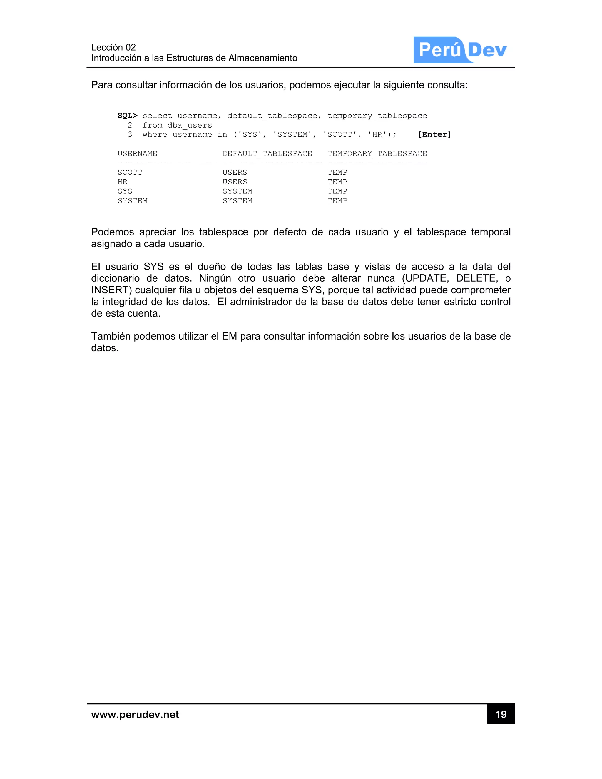 Lección 02
Introducci
www.pe
Para con
SQL
2
3
USE
---
SCO
HR
SYS
SYS
Podemos
asignado
El usuari
diccionar
INSERT)
la integrid
de esta c
También
datos.
2
ón a las Estru
rudev.net
sultar inform
L> select us
2 from dba_
3 where use
ERNAME
------------
OTT
S
STEM
s apreciar lo
o a cada usu
io SYS es
rio de dato
) cualquier fi
dad de los d
cuenta.
podemos u
ucturas de Al
mación de lo
sername, de
_users
ername in (
DEF
------- ---
USE
USE
SYS
SYS
os tablespa
uario.
el dueño de
s. Ningún
la u objetos
datos. El ad
tilizar el EM
macenamient
s usuarios, p
fault_table
'SYS', 'SYS
AULT_TABLES
-----------
RS
RS
TEM
TEM
ce por defe
e todas las
otro usuari
del esquem
dministrador
para consu
to
podemos eje
espace, temp
STEM', 'SCOT
SPACE TEMP
------- ----
TEMP
TEMP
TEMP
TEMP
ecto de cad
tablas bas
o debe alte
ma SYS, porq
r de la base
ltar informac
ecutar la sig
porary_tabl
TT', 'HR');
PORARY_TABL
-----------
P
P
P
P
da usuario y
se y vistas d
erar nunca
que tal activ
e de datos d
ción sobre lo
guiente cons
lespace
[Enter]
LESPACE
-------
y el tablesp
de acceso
(UPDATE,
vidad puede
ebe tener e
os usuarios
19
ulta:
]
pace tempor
a la data d
DELETE,
compromet
estricto contr
de la base d
9
ral
del
o
er
rol
de
 