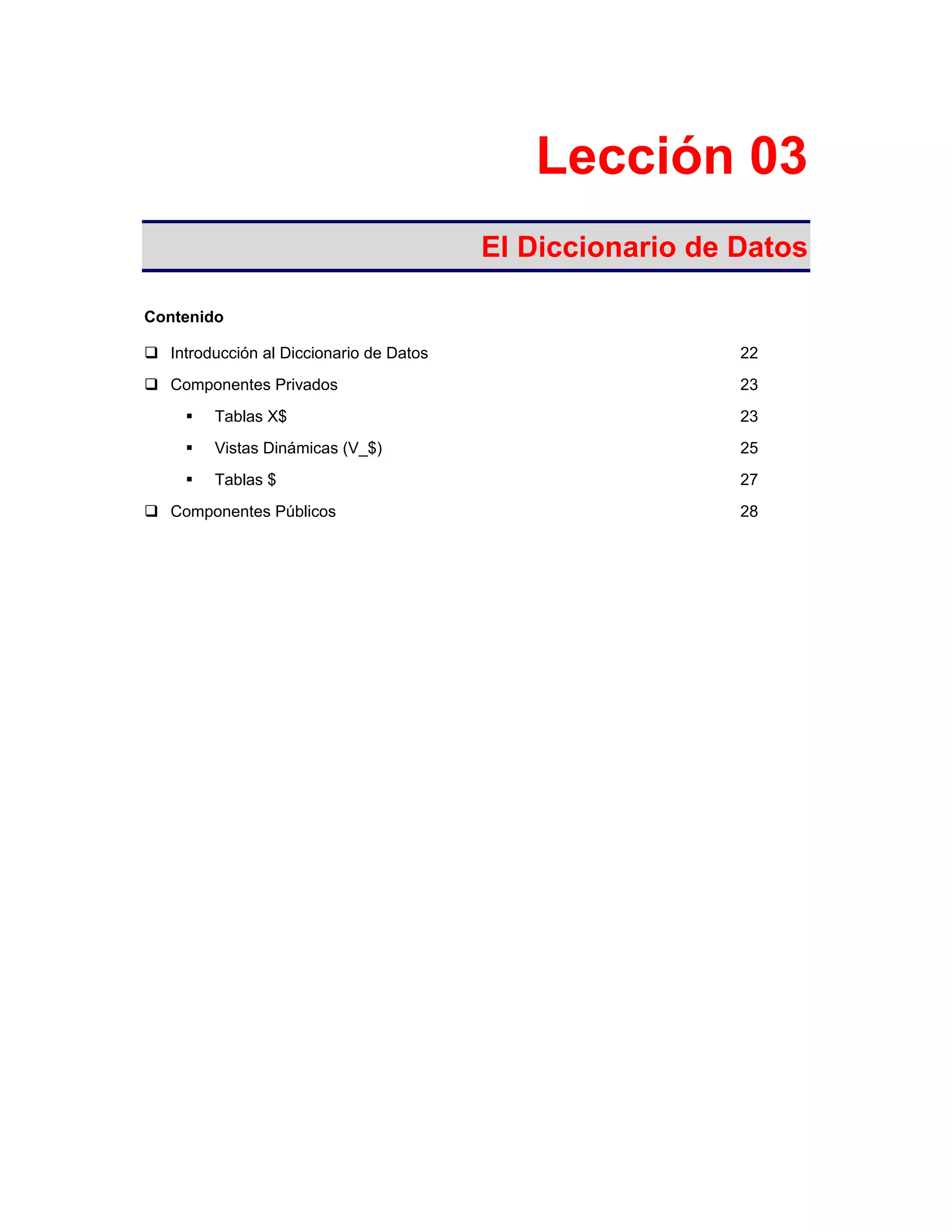 Lección 03
El Diccionario de Datos
Contenido
Introducción al Diccionario de Datos 22
Componentes Privados 23
Tablas X$ 23
Vistas Dinámicas (V_$) 25
Tablas $ 27
Componentes Públicos 28
 