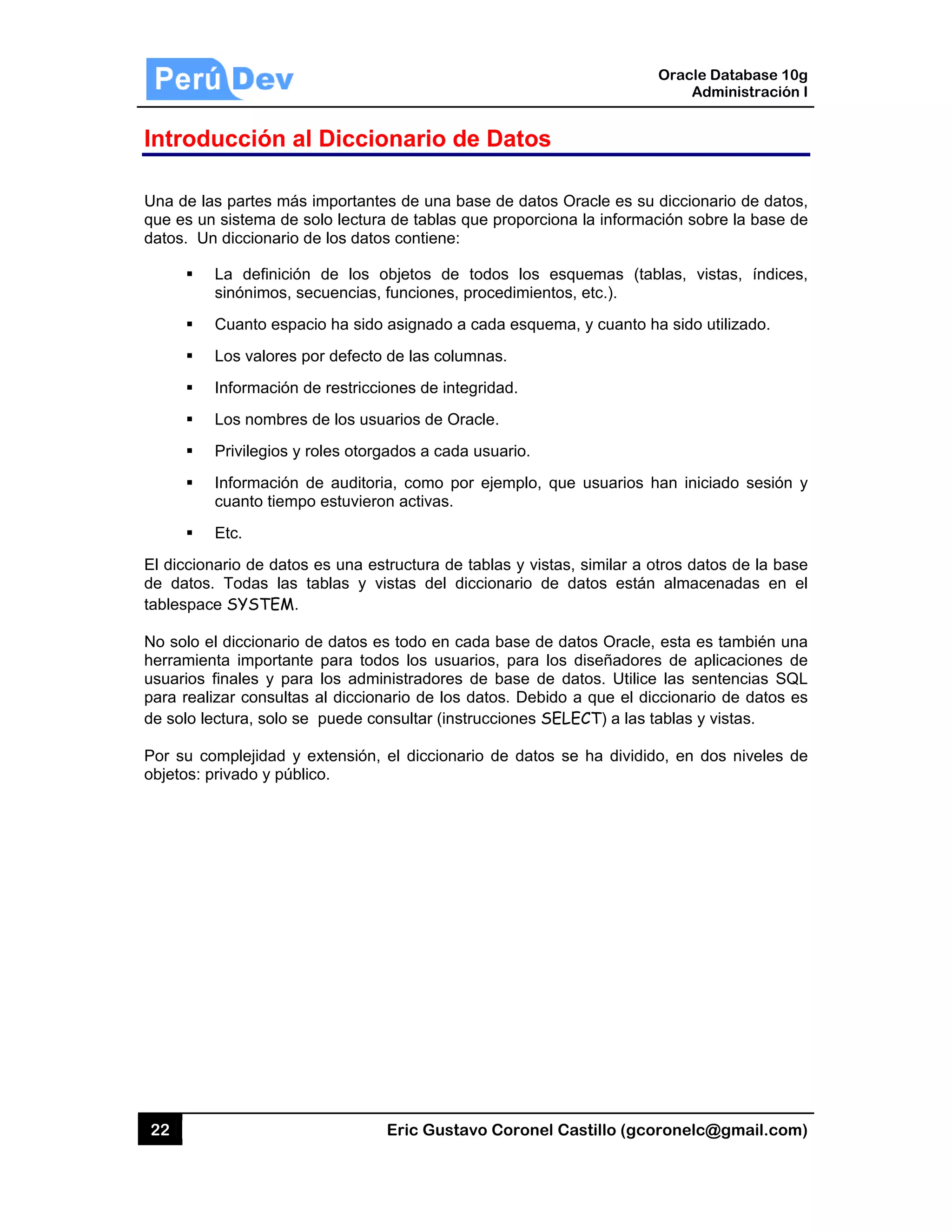 22
Introd
Una de la
que es un
datos. U
El diccion
de datos
tablespac
No solo e
herramie
usuarios
para real
de solo le
Por su c
objetos: p
ducción
as partes má
n sistema de
n diccionario
La definici
sinónimos,
Cuanto esp
Los valores
Información
Los nombre
Privilegios
Información
cuanto tiem
Etc.
nario de dat
s. Todas las
ce SYSTEM
el diccionario
nta importa
finales y pa
lizar consult
ectura, solo
omplejidad
privado y pú
al Dicci
ás important
e solo lectur
o de los dato
ión de los
secuencias
pacio ha sido
s por defecto
n de restricc
es de los us
y roles otorg
n de audito
mpo estuvier
os es una e
s tablas y
M.
o de datos e
nte para tod
ara los adm
tas al diccio
se puede c
y extensión
úblico.
Eric Gust
onario d
tes de una b
ra de tablas
os contiene:
objetos de
s, funciones,
o asignado a
o de las colu
ciones de int
suarios de O
gados a cad
ria, como p
ron activas.
estructura de
vistas del d
es todo en c
dos los usu
ministradores
nario de los
onsultar (ins
, el dicciona
tavo Corone
de Datos
base de dato
que proporc
todos los
procedimie
a cada esqu
umnas.
tegridad.
Oracle.
a usuario.
por ejemplo,
e tablas y vis
diccionario d
cada base d
uarios, para
s de base d
s datos. Deb
strucciones S
ario de dato
el Castillo (
s
os Oracle es
ciona la info
esquemas
ntos, etc.).
uema, y cuan
que usuari
stas, similar
de datos es
de datos Ora
los diseñad
de datos. Ut
bido a que e
SELECT) a l
os se ha div
Oracle
Ad
gcoronelc@
s su diccion
rmación sob
(tablas, vis
nto ha sido u
os han inici
r a otros dat
stán almace
acle, esta es
dores de ap
tilice las sen
el diccionario
las tablas y
vidido, en d
Database 10
dministración
@gmail.com
ario de dato
bre la base d
stas, índice
utilizado.
iado sesión
os de la bas
enadas en
s también un
plicaciones d
ntencias SQ
o de datos e
vistas.
os niveles d
0g
n I
m)
os,
de
es,
y
se
el
na
de
QL
es
de
 