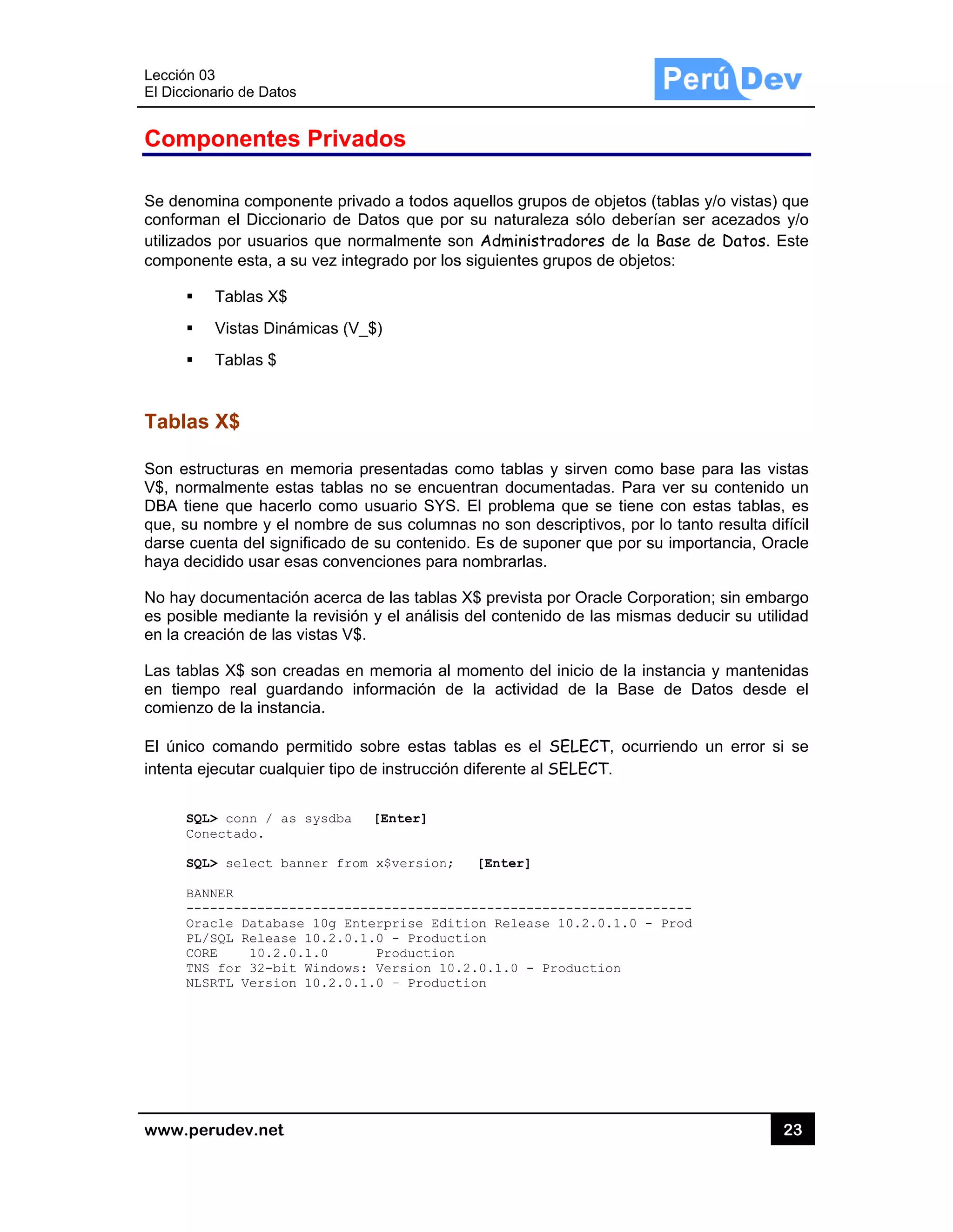 Lección 03
El Diccion
www.pe
Comp
Se denom
conforma
utilizados
compone
Tablas
Son estru
V$, norm
DBA tien
que, su n
darse cue
haya dec
No hay d
es posibl
en la crea
Las tabla
en tiemp
comienzo
El único
intenta ej
SQL
Con
SQL
BAN
---
Ora
PL/
COR
TNS
NLS
3
nario de Datos
rudev.net
ponentes
mina compo
an el Diccion
s por usuario
ente esta, a s
Tablas X$
Vistas Diná
Tablas $
s X$
ucturas en m
malmente es
ne que hace
nombre y el
enta del sign
cidido usar e
ocumentaci
e mediante
ación de las
as X$ son cr
po real gua
o de la insta
comando p
jecutar cualq
L> conn / as
nectado.
L> select ba
NNER
------------
acle Databas
/SQL Release
RE 10.2.0
S for 32-bit
SRTL Version
s
s Privad
onente privad
nario de Da
os que norm
su vez integ
ámicas (V_$
memoria pre
stas tablas n
erlo como us
nombre de
nificado de s
esas convenc
ón acerca d
la revisión y
vistas V$.
readas en m
ardando info
ncia.
permitido so
quier tipo de
s sysdba [
anner from
-----------
se 10g Ente
e 10.2.0.1.
0.1.0
t Windows:
n 10.2.0.1.
dos
do a todos a
atos que por
malmente so
rado por los
$)
esentadas c
no se encue
suario SYS.
sus column
su contenido
ciones para
e las tablas
y el análisis
memoria al m
ormación de
obre estas ta
e instrucción
[Enter]
x$version;
-----------
rprise Edit
0 - Product
Production
Version 10.
0 – Product
aquellos grup
r su natural
on Administ
s siguientes
como tablas
entran docum
El problem
as no son d
o. Es de sup
nombrarlas
X$ prevista
del conteni
momento de
e la activida
ablas es el
diferente al
[Enter]
------------
tion Release
tion
.2.0.1.0 - P
tion
pos de objet
eza sólo de
tradores de
grupos de o
y sirven co
mentadas. P
ma que se ti
descriptivos,
poner que p
.
por Oracle
do de las m
el inicio de l
ad de la B
SELECT, o
SELECT.
-----------
e 10.2.0.1.
Production
tos (tablas y
eberían ser
e la Base de
objetos:
omo base p
Para ver su
ene con est
por lo tanto
or su import
Corporation
mismas dedu
a instancia
Base de Da
ocurriendo u
---------
0 - Prod
23
y/o vistas) qu
acezados y
e Datos. Es
ara las vista
contenido u
tas tablas, e
o resulta difíc
tancia, Orac
; sin embarg
ucir su utilida
y mantenida
atos desde
un error si s
3
ue
y/o
ste
as
un
es
cil
cle
go
ad
as
el
se
 