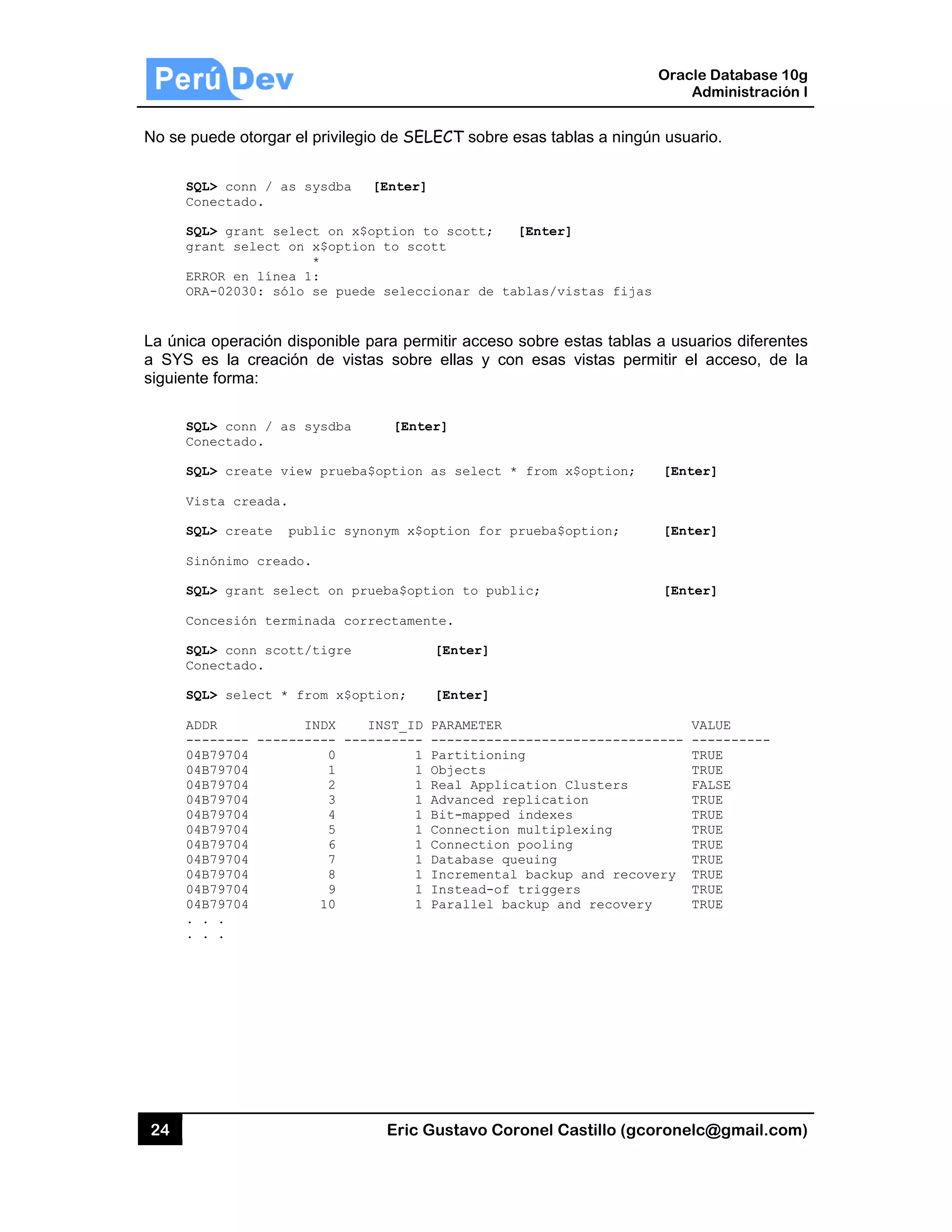 24
No se pu
SQL
Con
SQL
gra
ERR
ORA
La única
a SYS e
siguiente
SQL
Con
SQL
Vis
SQL
Sin
SQL
Con
SQL
Con
SQL
ADD
---
04B
04B
04B
04B
04B
04B
04B
04B
04B
04B
04B
. .
. .
ede otorgar
L> conn / as
nectado.
L> grant sel
ant select o
ROR en línea
A-02030: sól
operación d
es la creació
e forma:
L> conn / as
nectado.
L> create vi
sta creada.
L> create p
nónimo cread
L> grant sel
ncesión term
L> conn scot
nectado.
L> select *
DR
------ -----
B79704
B79704
B79704
B79704
B79704
B79704
B79704
B79704
B79704
B79704
B79704
.
.
el privilegio
s sysdba [
lect on x$o
on x$option
*
a 1:
lo se puede
disponible pa
ón de vista
s sysdba
iew prueba$
public syno
do.
lect on pru
minada corr
tt/tigre
from x$opt
INDX I
------ ----
0
1
2
3
4
5
6
7
8
9
10
Eric Gust
o de SELECT
[Enter]
ption to sc
to scott
selecciona
ara permitir
s sobre ella
[Enter]
option as s
nym x$optio
eba$option
ectamente.
[Ent
ion; [Ent
NST_ID PARA
------ ----
1 Part
1 Obje
1 Real
1 Adva
1 Bit-
1 Conn
1 Conn
1 Data
1 Incr
1 Inst
1 Para
tavo Corone
T sobre esas
cott; [Ent
ar de tablas
acceso sob
as y con es
select * fro
on for prueb
to public;
ter]
ter]
AMETER
------------
titioning
ects
l Applicatio
anced replic
-mapped inde
nection mult
nection pool
abase queuin
remental bac
tead-of trig
allel backup
el Castillo (
s tablas a nin
ter]
s/vistas fi
bre estas tab
sas vistas p
om x$option
ba$option;
-----------
on Clusters
cation
exes
tiplexing
ling
ng
ckup and re
ggers
p and recov
Oracle
Ad
gcoronelc@
ngún usuario
ijas
blas a usuar
permitir el a
n; [Enter
[Enter
[Enter
VAL
-------- ---
TRU
TRU
s FAL
TRU
TRU
TRU
TRU
TRU
ecovery TRU
TRU
very TRU
Database 10
dministración
@gmail.com
o.
rios diferente
acceso, de
r]
r]
r]
LUE
--------
UE
UE
LSE
UE
UE
UE
UE
UE
UE
UE
UE
0g
n I
m)
es
la
 
