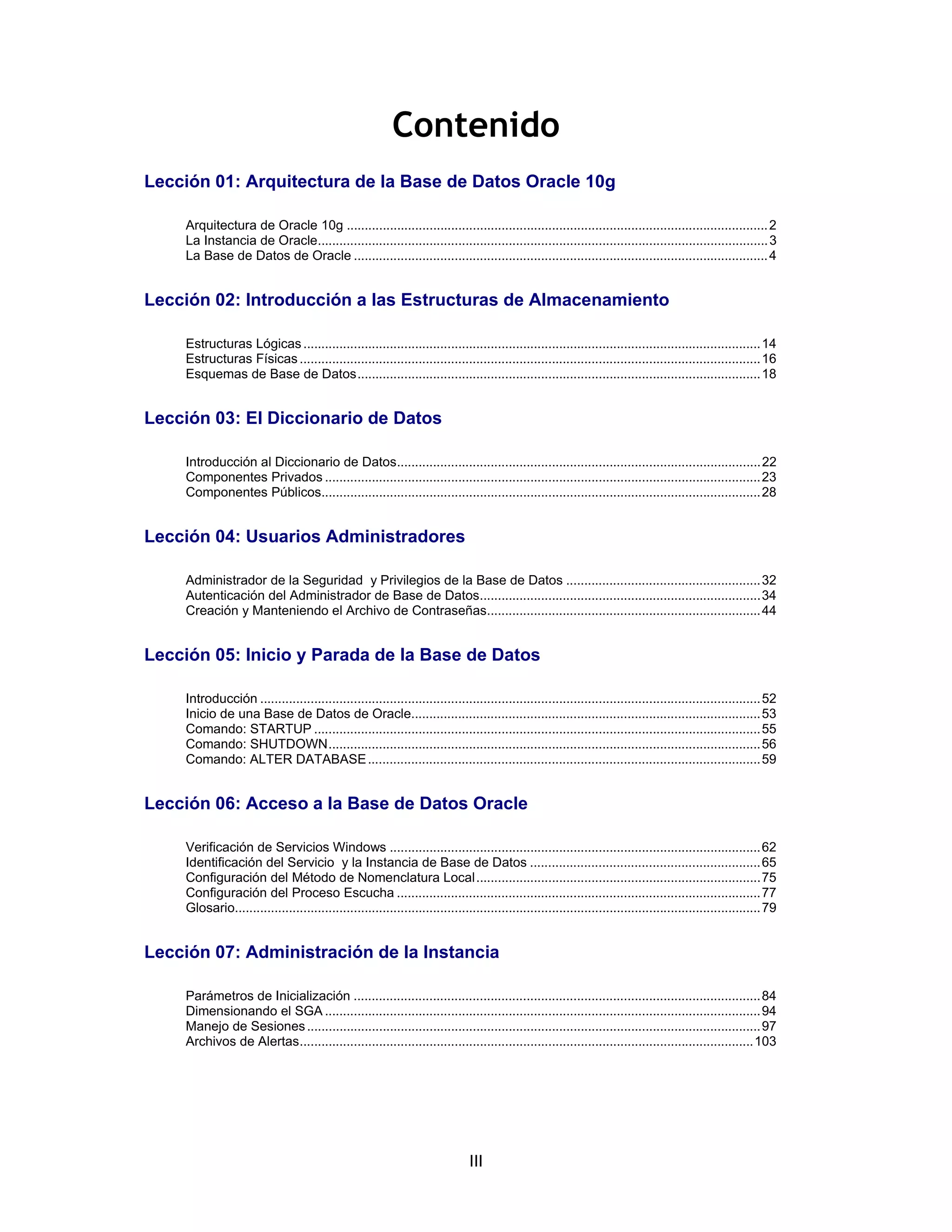 III
Contenido
Lección 01: Arquitectura de la Base de Datos Oracle 10g
Arquitectura de Oracle 10g .....................................................................................................................2
La Instancia de Oracle.............................................................................................................................3
La Base de Datos de Oracle ...................................................................................................................4
Lección 02: Introducción a las Estructuras de Almacenamiento
Estructuras Lógicas...............................................................................................................................14
Estructuras Físicas................................................................................................................................16
Esquemas de Base de Datos................................................................................................................18
Lección 03: El Diccionario de Datos
Introducción al Diccionario de Datos.....................................................................................................22
Componentes Privados .........................................................................................................................23
Componentes Públicos..........................................................................................................................28
Lección 04: Usuarios Administradores
Administrador de la Seguridad y Privilegios de la Base de Datos ......................................................32
Autenticación del Administrador de Base de Datos..............................................................................34
Creación y Manteniendo el Archivo de Contraseñas............................................................................44
Lección 05: Inicio y Parada de la Base de Datos
Introducción ...........................................................................................................................................52
Inicio de una Base de Datos de Oracle.................................................................................................53
Comando: STARTUP ............................................................................................................................55
Comando: SHUTDOWN........................................................................................................................56
Comando: ALTER DATABASE.............................................................................................................59
Lección 06: Acceso a la Base de Datos Oracle
Verificación de Servicios Windows .......................................................................................................62
Identificación del Servicio y la Instancia de Base de Datos ................................................................65
Configuración del Método de Nomenclatura Local...............................................................................75
Configuración del Proceso Escucha .....................................................................................................77
Glosario..................................................................................................................................................79
Lección 07: Administración de la Instancia
Parámetros de Inicialización .................................................................................................................84
Dimensionando el SGA .........................................................................................................................94
Manejo de Sesiones..............................................................................................................................97
Archivos de Alertas..............................................................................................................................103
 