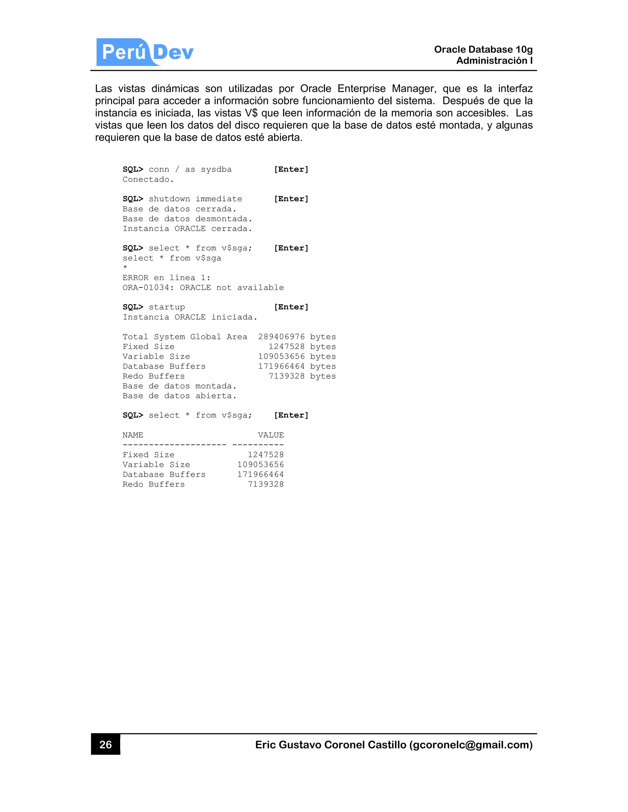 26
Las vista
principal
instancia
vistas qu
requieren
SQL
Con
SQL
Bas
Bas
Ins
SQL
sel
*
ERR
ORA
SQL
Ins
Tot
Fix
Var
Dat
Red
Bas
Bas
SQL
NAM
---
Fix
Var
Dat
Red
as dinámica
para accede
es iniciada,
e leen los d
n que la bas
L> conn / as
nectado.
L> shutdown
se de datos
se de datos
stancia ORAC
L> select *
lect * from
ROR en línea
A-01034: ORA
L> startup
stancia ORAC
tal System G
xed Size
riable Size
tabase Buffe
do Buffers
se de datos
se de datos
L> select *
ME
------------
xed Size
riable Size
tabase Buffe
do Buffers
as son utiliz
er a informa
, las vistas V
datos del dis
e de datos e
s sysdba
immediate
cerrada.
desmontada
CLE cerrada
from v$sga
v$sga
a 1:
ACLE not av
CLE iniciad
Global Area
ers
montada.
abierta.
from v$sga
------- ---
10
ers 17
Eric Gust
zadas por O
ación sobre f
V$ que leen
sco requiere
esté abierta.
[Enter
[Enter
.
.
; [Enter
ailable
[Enter
da.
289406976
1247528
109053656
171966464
7139328
; [Enter
VALUE
-------
1247528
9053656
1966464
7139328
tavo Corone
Oracle Ente
funcionamie
información
n que la bas
r]
r]
r]
r]
6 bytes
8 bytes
6 bytes
4 bytes
8 bytes
r]
el Castillo (
erprise Mana
ento del siste
n de la mem
se de datos
Oracle
Ad
gcoronelc@
ager, que e
ema. Despu
moria son acc
esté monta
Database 10
dministración
@gmail.com
es la interfa
ués de que
cesibles. La
ada, y alguna
0g
n I
m)
az
la
as
as
 