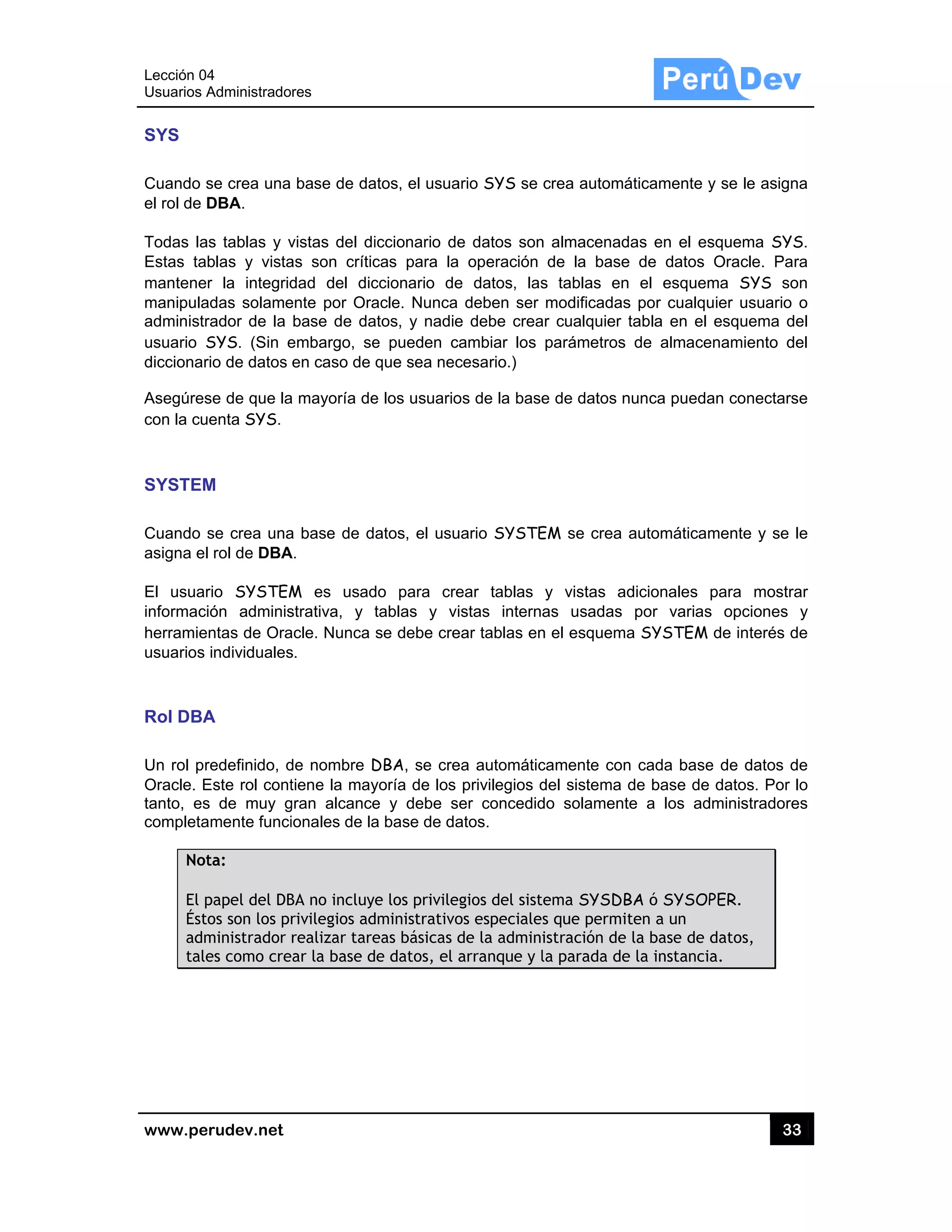 Lección 04
Usuarios A
www.pe
SYS
Cuando s
el rol de D
Todas la
Estas tab
mantene
manipula
administr
usuario S
diccionar
Asegúres
con la cu
SYSTEM
Cuando s
asigna el
El usuar
informaci
herramie
usuarios
Rol DBA
Un rol pr
Oracle. E
tanto, es
completa
Not
El p
Ésto
adm
tale
4
Administrado
rudev.net
se crea una
DBA.
s tablas y v
blas y vista
r la integrid
adas solame
rador de la
SYS. (Sin e
rio de datos
se de que la
enta SYS.
M
se crea una
rol de DBA
rio SYSTEM
ión adminis
ntas de Ora
individuales
A
redefinido, d
Este rol cont
s de muy g
amente funci
ta:
papel del DB
os son los pr
ministrador
es como cre
res
base de da
vistas del di
as son crític
dad del dic
ente por Ora
base de da
embargo, se
en caso de
a mayoría de
a base de d
A.
M es usad
strativa, y t
acle. Nunca
s.
de nombre D
tiene la may
gran alcance
ionales de la
BA no incluye
rivilegios ad
realizar tare
ar la base d
atos, el usua
iccionario de
cas para la
ccionario de
acle. Nunca
atos, y nadie
e pueden c
que sea nec
e los usuario
atos, el usu
do para cre
tablas y vi
se debe cre
DBA, se cre
yoría de los
e y debe s
a base de da
e los privile
dministrativo
eas básicas d
e datos, el a
ario SYS se
e datos son
operación
e datos, las
deben ser
e debe crea
ambiar los
cesario.)
os de la base
uario SYSTE
ear tablas
istas interna
ear tablas en
ea automátic
privilegios d
er concedid
atos.
gios del sist
os especiale
de la admini
arranque y l
crea automá
n almacenad
de la base
s tablas en
modificadas
ar cualquier
parámetros
e de datos n
EM se crea
y vistas a
as usadas
n el esquem
camente con
del sistema
do solament
ema SYSDB
s que permi
istración de
la parada de
áticamente y
das en el es
e de datos
n el esquem
s por cualqu
tabla en el
de almace
nunca pueda
automáticam
dicionales
por varias
a SYSTEM
n cada base
de base de
te a los ad
BA ó SYSOP
ten a un
la base de
e la instanci
33
y se le asign
squema SYS
Oracle. Pa
ma SYS so
uier usuario
esquema d
enamiento d
an conectars
mente y se
para mostr
s opciones
de interés d
e de datos d
datos. Por
dministradore
PER.
datos,
a.
3
na
S.
ra
on
o
del
del
se
le
rar
y
de
de
lo
es
 