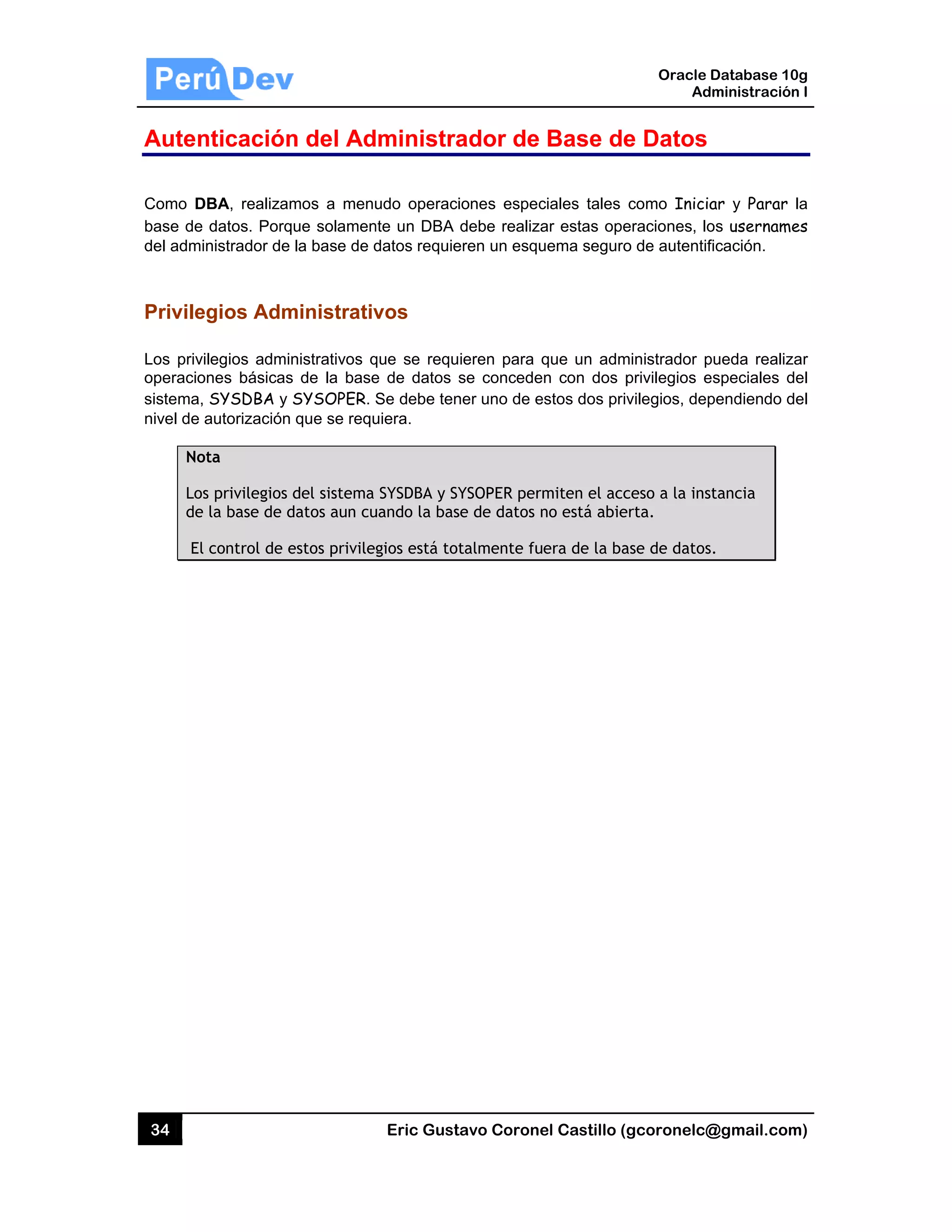 34
Auten
Como DB
base de
del admin
Privileg
Los privil
operacion
sistema,
nivel de a
Not
Los
de
El
nticación
BA, realizam
datos. Porq
nistrador de
gios Adm
legios admin
nes básicas
SYSDBA y
autorización
ta
s privilegios
la base de d
control de e
n del Ad
mos a menu
que solamen
la base de d
ministrativ
nistrativos q
s de la base
SYSOPER.
que se requ
del sistema
datos aun cu
estos privile
Eric Gust
dministra
udo operaci
nte un DBA
datos requie
vos
que se requ
e de datos s
Se debe ten
uiera.
SYSDBA y SY
uando la bas
gios está tot
tavo Corone
ador de
iones espec
debe realiza
eren un esqu
ieren para q
se concede
ner uno de e
YSOPER perm
se de datos n
talmente fu
el Castillo (
Base de
ciales tales
ar estas ope
uema seguro
que un adm
n con dos p
estos dos pri
miten el acc
no está abie
era de la ba
Oracle
Ad
gcoronelc@
e Datos
como Inicia
eraciones, lo
o de autentif
ministrador p
privilegios e
vilegios, dep
ceso a la ins
erta.
ase de datos
Database 10
dministración
@gmail.com
ar y Parar
os username
ficación.
pueda realiz
especiales d
pendiendo d
stancia
s.
0g
n I
m)
la
es
ar
del
del
 
