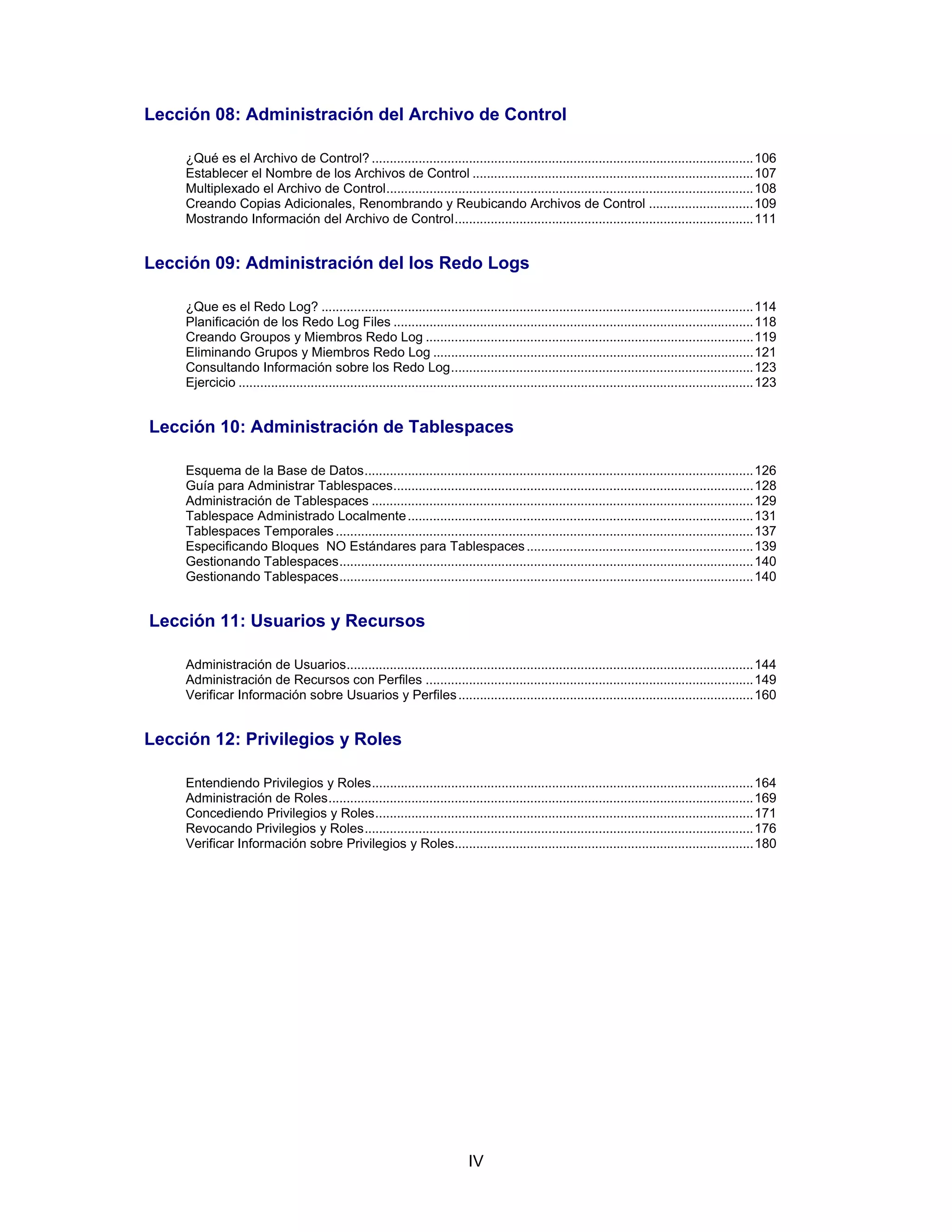 IV
Lección 08: Administración del Archivo de Control
¿Qué es el Archivo de Control? ..........................................................................................................106
Establecer el Nombre de los Archivos de Control ..............................................................................107
Multiplexado el Archivo de Control......................................................................................................108
Creando Copias Adicionales, Renombrando y Reubicando Archivos de Control .............................109
Mostrando Información del Archivo de Control...................................................................................111
Lección 09: Administración del los Redo Logs
¿Que es el Redo Log? ........................................................................................................................114
Planificación de los Redo Log Files ....................................................................................................118
Creando Groupos y Miembros Redo Log ...........................................................................................119
Eliminando Grupos y Miembros Redo Log .........................................................................................121
Consultando Información sobre los Redo Log....................................................................................123
Ejercicio ...............................................................................................................................................123
Lección 10: Administración de Tablespaces
Esquema de la Base de Datos............................................................................................................126
Guía para Administrar Tablespaces....................................................................................................128
Administración de Tablespaces ..........................................................................................................129
Tablespace Administrado Localmente................................................................................................131
Tablespaces Temporales ....................................................................................................................137
Especificando Bloques NO Estándares para Tablespaces...............................................................139
Gestionando Tablespaces...................................................................................................................140
Gestionando Tablespaces...................................................................................................................140
Lección 11: Usuarios y Recursos
Administración de Usuarios.................................................................................................................144
Administración de Recursos con Perfiles ...........................................................................................149
Verificar Información sobre Usuarios y Perfiles..................................................................................160
Lección 12: Privilegios y Roles
Entendiendo Privilegios y Roles..........................................................................................................164
Administración de Roles......................................................................................................................169
Concediendo Privilegios y Roles.........................................................................................................171
Revocando Privilegios y Roles............................................................................................................176
Verificar Información sobre Privilegios y Roles...................................................................................180
 