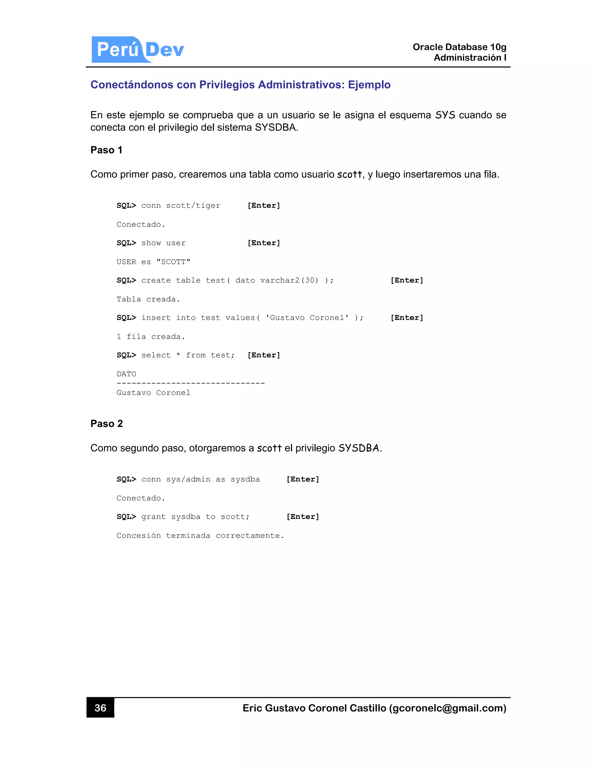 36
Conectá
En este e
conecta c
Paso 1
Como pri
SQL
Con
SQL
USE
SQL
Tab
SQL
1 f
SQL
DAT
---
Gus
Paso 2
Como se
SQL
Con
SQL
Con
ándonos c
ejemplo se
con el privile
imer paso, c
L> conn scot
nectado.
L> show user
ER es "SCOTT
L> create ta
bla creada.
L> insert in
fila creada.
L> select *
TO
------------
stavo Corone
egundo paso
L> conn sys/
nectado.
L> grant sys
ncesión term
on Privileg
comprueba
egio del siste
crearemos u
tt/tiger
r
T"
able test(
nto test va
.
from test;
-----------
el
o, otorgarem
/admin as s
sdba to sco
minada corr
Eric Gust
gios Admin
que a un u
ema SYSDB
na tabla com
[Enter]
[Enter]
dato varcha
lues( 'Gust
[Enter]
------
os a scott e
ysdba [
tt; [
ectamente.
tavo Corone
nistrativos
suario se le
BA.
mo usuario s
ar2(30) );
tavo Coronel
el privilegio S
[Enter]
[Enter]
el Castillo (
s: Ejemplo
e asigna el e
scott, y lueg
[
l' ); [
SYSDBA.
Oracle
Ad
gcoronelc@
esquema SY
go insertarem
[Enter]
[Enter]
Database 10
dministración
@gmail.com
YS cuando s
mos una fila
0g
n I
m)
se
.
 