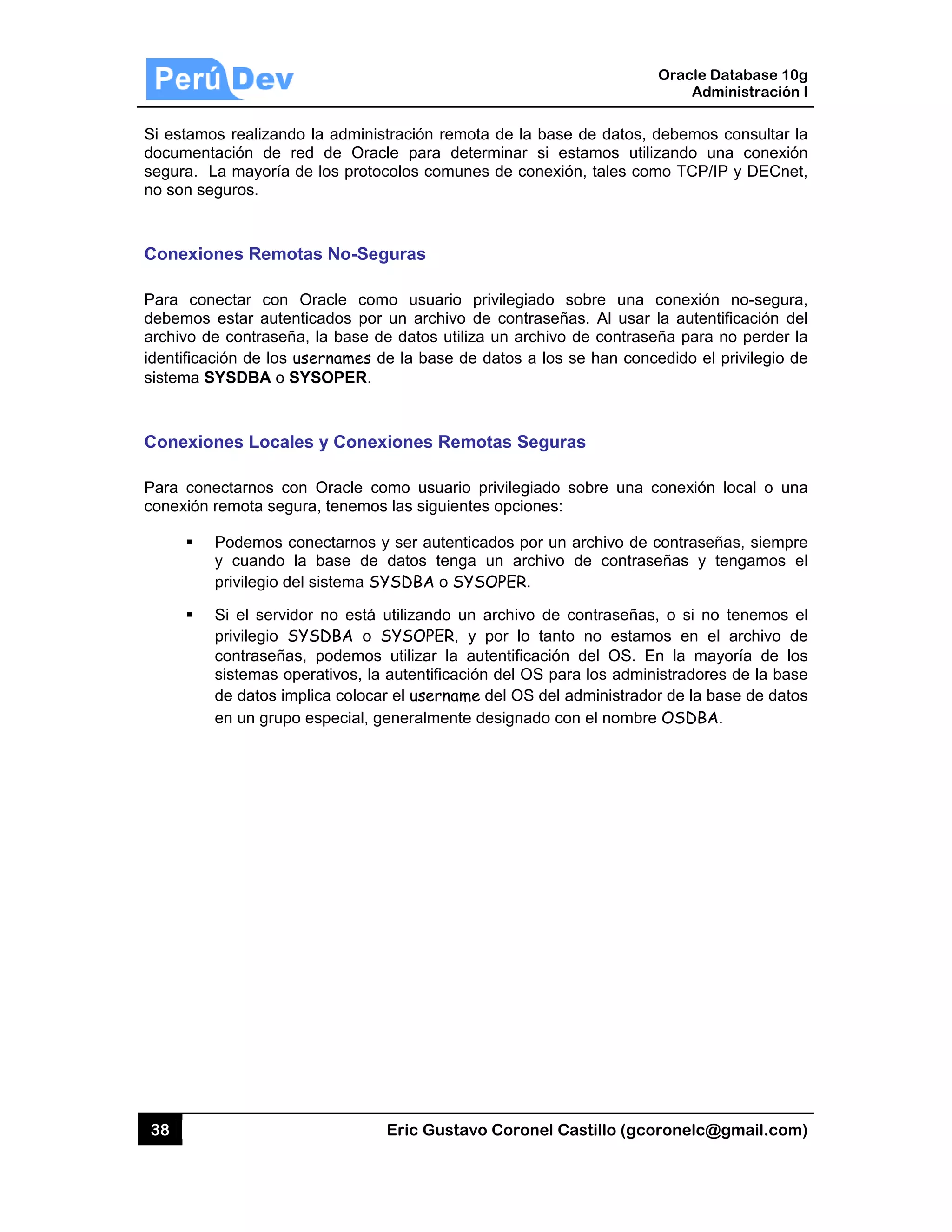 38
Si estam
documen
segura.
no son se
Conexio
Para con
debemos
archivo d
identifica
sistema S
Conexio
Para con
conexión
os realizand
ntación de
La mayoría
eguros.
ones Remo
nectar con
s estar aute
de contraseñ
ción de los
SYSDBA o S
ones Local
nectarnos co
remota seg
Podemos c
y cuando
privilegio d
Si el servid
privilegio S
contraseña
sistemas o
de datos im
en un grup
do la admini
red de Ora
de los proto
otas No-Se
Oracle co
nticados po
ña, la base d
usernames
SYSOPER.
les y Cone
on Oracle c
gura, tenemo
conectarnos
la base de
el sistema S
dor no está
SYSDBA o
as, podemos
operativos, la
mplica coloca
o especial, g
Eric Gust
istración rem
acle para d
ocolos comu
eguras
mo usuario
or un archivo
de datos uti
de la base
exiones Re
como usuar
os las siguie
s y ser auten
e datos ten
SYSDBA o S
utilizando
SYSOPER,
s utilizar la
a autentifica
ar el userna
generalment
tavo Corone
mota de la b
eterminar s
unes de con
o privilegiad
o de contra
iliza un arch
de datos a
emotas Seg
io privilegia
ntes opcione
nticados por
ga un arch
SYSOPER.
un archivo
y por lo t
autentificac
ción del OS
me del OS d
te designado
el Castillo (
base de dato
si estamos
nexión, tales
do sobre u
señas. Al u
hivo de cont
los se han c
guras
do sobre u
es:
r un archivo
hivo de con
de contrase
tanto no es
ción del OS
S para los ad
del administr
o con el nom
Oracle
Ad
gcoronelc@
os, debemo
utilizando u
como TCP/
na conexió
sar la auten
raseña para
concedido e
na conexión
de contrase
traseñas y
eñas, o si n
stamos en e
S. En la ma
dministrador
rador de la b
mbre OSDBA
Database 10
dministración
@gmail.com
s consultar
una conexió
/IP y DECne
ón no-segur
ntificación d
a no perder
el privilegio d
n local o un
eñas, siemp
tengamos
o tenemos
el archivo d
ayoría de lo
es de la bas
base de dato
A.
0g
n I
m)
la
ón
et,
ra,
del
la
de
na
re
el
el
de
os
se
os
 