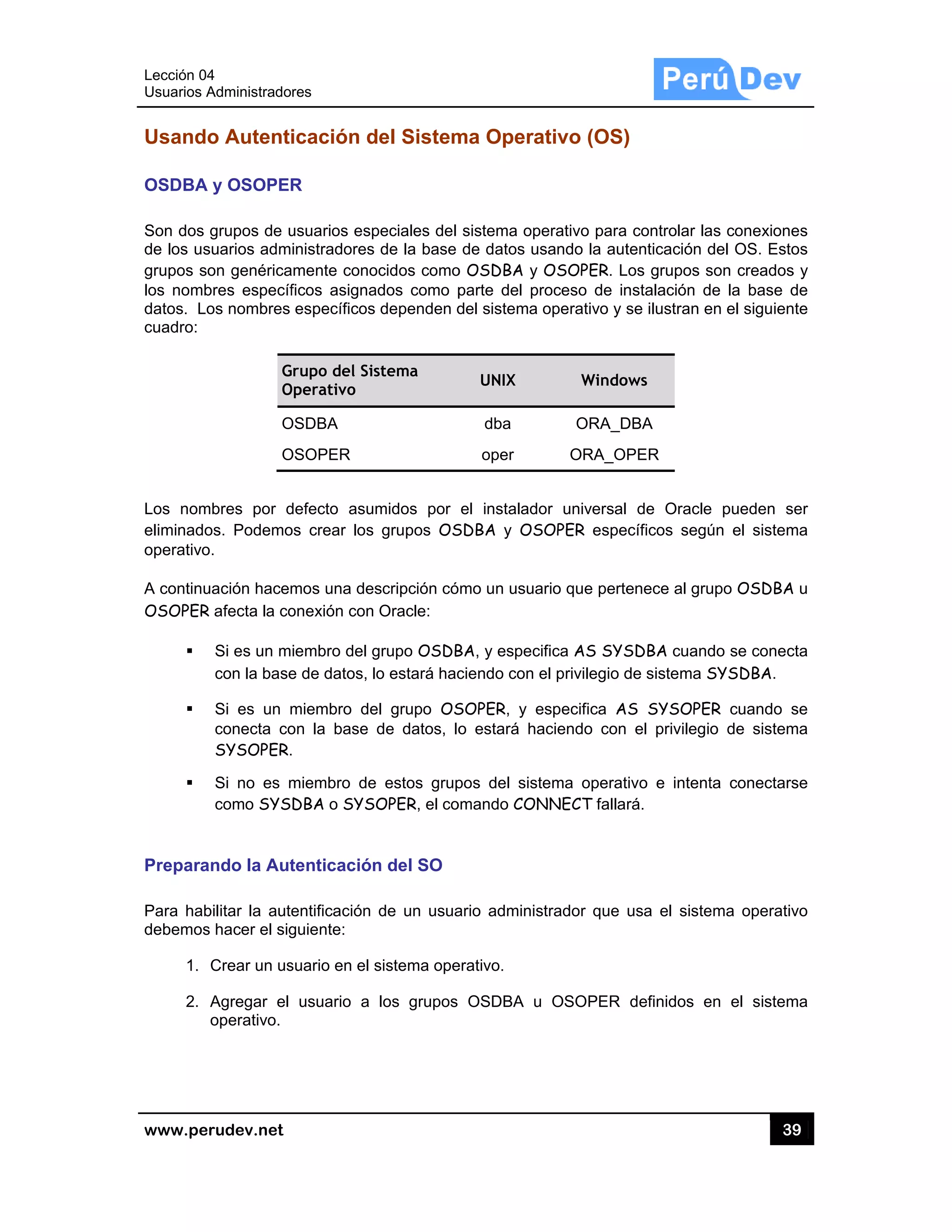 Lección 04
Usuarios A
www.pe
Usando
OSDBA
Son dos
de los us
grupos so
los nomb
datos. Lo
cuadro:
Los nom
eliminado
operativo
A continu
OSOPER
Prepara
Para hab
debemos
1.
2.
4
Administrado
rudev.net
o Autenti
y OSOPER
grupos de u
suarios adm
on genérica
bres específ
os nombres
G
O
O
O
mbres por d
os. Podemo
o.
uación hacem
R afecta la co
Si es un m
con la base
Si es un m
conecta co
SYSOPER.
Si no es m
como SYS
ando la Aut
bilitar la aute
s hacer el sig
Crear un us
Agregar el
operativo.
res
icación d
R
usuarios esp
inistradores
amente cono
ficos asigna
específicos
Grupo del Sis
Operativo
OSDBA
OSOPER
defecto asu
os crear los
mos una des
onexión con
iembro del g
e de datos, l
miembro de
on la base
.
miembro de
DBA o SYS
tenticación
entificación
guiente:
suario en el s
usuario a
del Sistem
peciales del
de la base
ocidos como
ados como p
dependen d
stema
midos por
grupos OS
scripción có
Oracle:
grupo OSDB
o estará hac
el grupo OS
de datos, lo
e estos grup
OPER, el co
n del SO
de un usua
sistema ope
los grupos
ma Opera
sistema ope
de datos us
o OSDBA y
parte del pr
del sistema
UNIX
dba
oper
el instalado
SDBA y OS
mo un usua
BA, y especi
ciendo con e
SOPER, y e
o estará ha
pos del sist
omando CON
ario adminis
erativo.
OSDBA u
ativo (OS)
erativo para
sando la aut
OSOPER. L
roceso de in
operativo y
Windo
ORA_D
ORA_O
or universal
SOPER espe
ario que perte
ifica AS SYS
el privilegio d
especifica A
aciendo con
ema operat
NNECT falla
strador que
OSOPER
)
a controlar la
tenticación d
Los grupos s
nstalación d
se ilustran e
ows
DBA
PER
de Oracle
ecíficos segú
enece al gru
SDBA cuand
de sistema S
S SYSOPE
el privilegi
tivo e intent
rá.
usa el siste
definidos e
39
as conexione
del OS. Esto
son creados
de la base d
en el siguien
e pueden s
ún el sistem
upo OSDBA
do se conec
SYSDBA.
ER cuando s
o de sistem
ta conectars
ema operativ
en el sistem
9
es
os
s y
de
te
er
ma
u
cta
se
ma
se
vo
ma
 