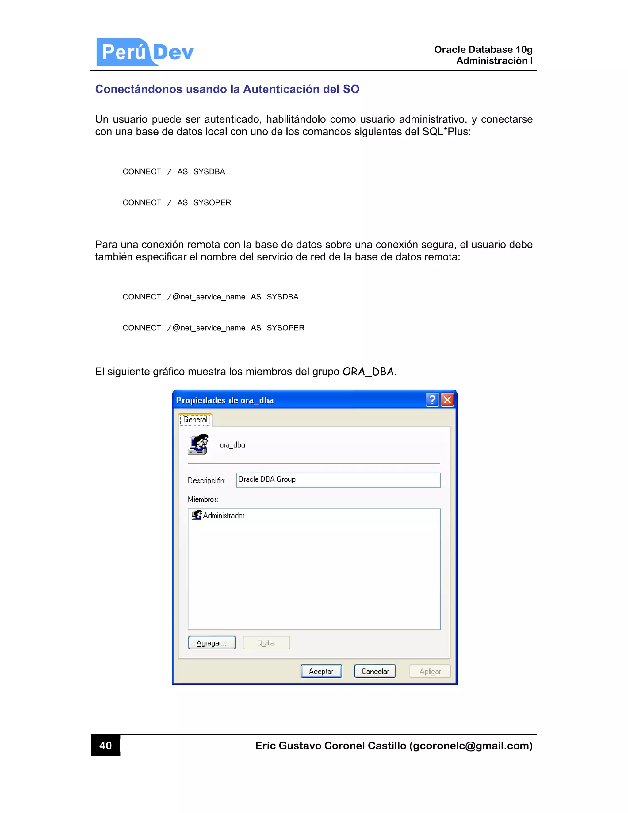 40
Conectá
Un usuar
con una b
CON
CON
Para una
también e
CON
CON
El siguien
ándonos u
rio puede se
base de dato
NNECT / AS
NNECT / AS
a conexión re
especificar e
NNECT /@net_
NNECT /@net_
nte gráfico m
sando la A
er autentica
os local con
SYSDBA
SYSOPER
emota con la
el nombre de
_service_name
_service_name
muestra los m
Eric Gust
Autenticac
do, habilitán
uno de los
a base de da
el servicio de
AS SYSDBA
AS SYSOPER
miembros de
tavo Corone
ión del SO
ndolo como
comandos s
atos sobre u
e red de la b
R
el grupo OR
el Castillo (
O
usuario adm
siguientes de
una conexión
base de dato
A_DBA.
Oracle
Ad
gcoronelc@
ministrativo,
el SQL*Plus
n segura, el
os remota:
Database 10
dministración
@gmail.com
y conectars
:
usuario deb
0g
n I
m)
se
be
 