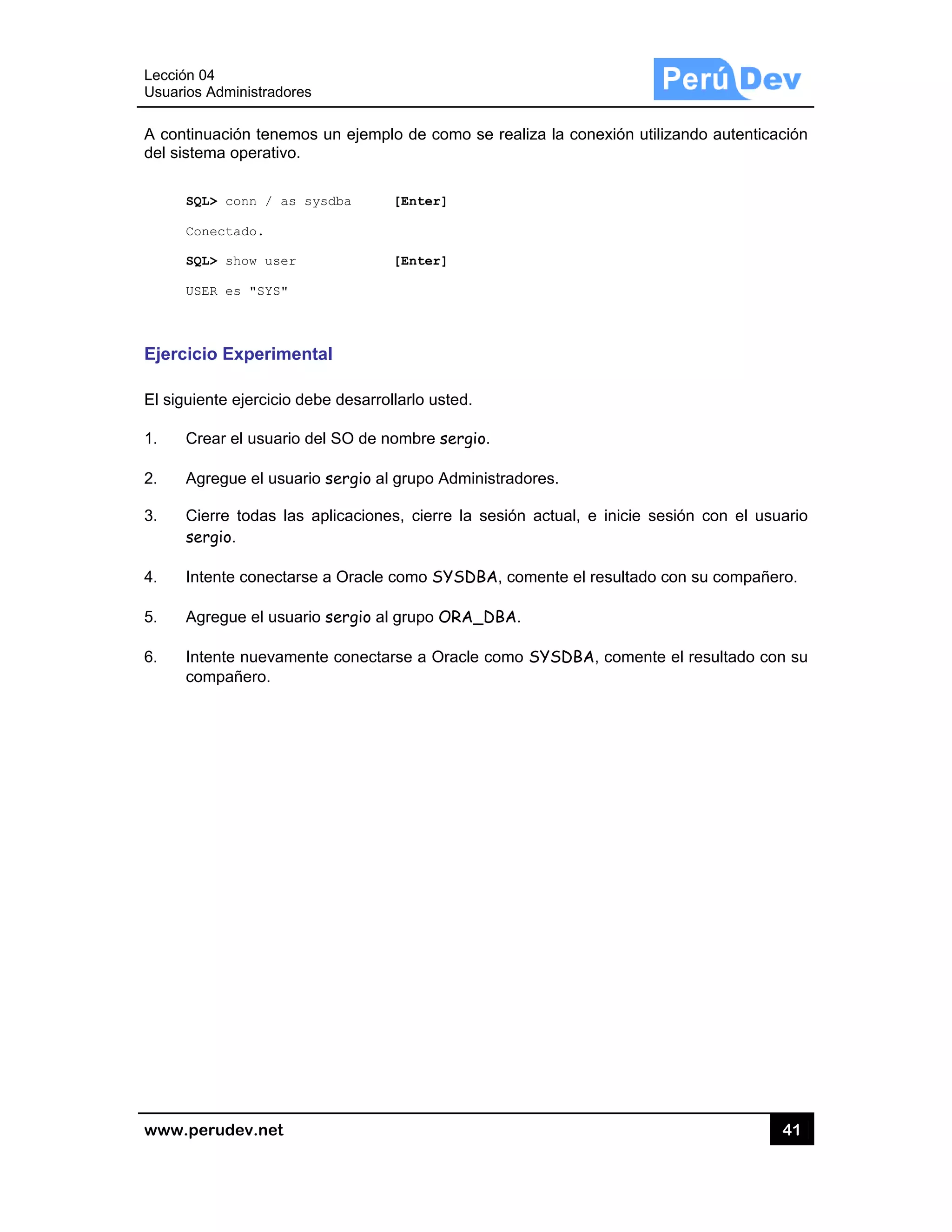 Lección 04
Usuarios A
www.pe
A continu
del sistem
SQL
Con
SQL
USE
Ejercicio
El siguien
1. Cre
2. Agr
3. Cie
ser
4. Inte
5. Agr
6. Inte
com
4
Administrado
rudev.net
uación tenem
ma operativo
L> conn / as
nectado.
L> show user
ER es "SYS"
o Experim
nte ejercicio
ear el usuari
regue el usu
erre todas la
rgio.
ente conecta
regue el usu
ente nuevam
mpañero.
res
mos un ejem
o.
s sysdba
r
ental
debe desar
o del SO de
uario sergio
as aplicacion
arse a Oracle
uario sergio
mente conec
mplo de com
[Enter]
[Enter]
rrollarlo uste
e nombre ser
al grupo Ad
nes, cierre
e como SYS
al grupo OR
ctarse a Ora
mo se realiza
d.
rgio.
ministradore
la sesión a
SDBA, come
RA_DBA.
cle como SY
a la conexió
es.
ctual, e inic
ente el result
YSDBA, com
n utilizando
cie sesión c
tado con su
mente el res
41
autenticació
on el usuar
compañero
sultado con s
1
ón
rio
.
su
 
