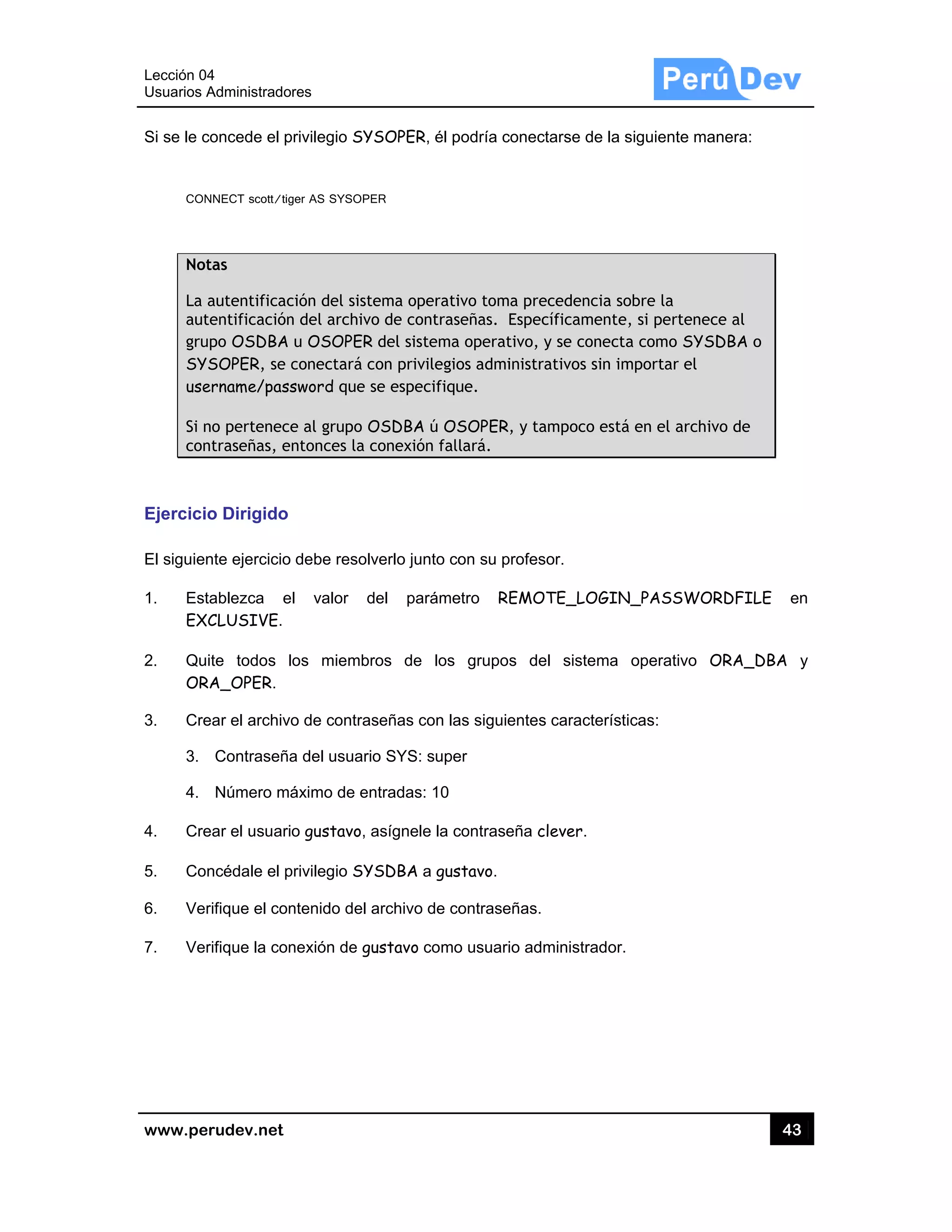 Lección 04
Usuarios A
www.pe
Si se le c
CON
Not
La a
aut
gru
SY
use
Si n
con
Ejercicio
El siguien
1. Est
EX
2. Qu
OR
3. Cre
3.
4.
4. Cre
5. Con
6. Ver
7. Ver
4
Administrado
rudev.net
concede el p
NNECT scott/tig
tas
autentificac
tentificación
po OSDBA
SOPER, se c
ername/pass
no pertenece
ntraseñas, e
o Dirigido
nte ejercicio
tablezca e
CLUSIVE.
ite todos l
RA_OPER.
ear el archivo
Contraseña
Número má
ear el usuari
ncédale el p
rifique el con
rifique la con
res
privilegio SYS
ger AS SYSOPE
ción del siste
n del archivo
u OSOPER
conectará c
sword que s
e al grupo O
ntonces la c
debe resolv
l valor d
os miembr
o de contras
a del usuario
áximo de en
o gustavo, a
privilegio SYS
ntenido del a
nexión de gu
SOPER, él p
ER
ema operati
o de contras
del sistema
on privilegio
se especifiqu
OSDBA ú OS
conexión fal
verlo junto co
el paráme
os de los
señas con la
o SYS: supe
ntradas: 10
asígnele la c
SDBA a gus
archivo de co
ustavo como
podría conec
ivo toma pre
señas. Espec
a operativo,
os administr
ue.
SOPER, y ta
lará.
on su profes
etro REMO
grupos de
as siguientes
er
contraseña c
stavo.
ontraseñas.
o usuario ad
ctarse de la s
ecedencia so
cíficamente
y se conecta
rativos sin im
ampoco está
sor.
OTE_LOGIN
el sistema
s característ
clever.
ministrador.
siguiente ma
obre la
e, si pertene
a como SYS
mportar el
á en el archi
N_PASSWO
operativo
icas:
43
anera:
ce al
SDBA o
ivo de
ORDFILE e
ORA_DBA
3
en
y
 