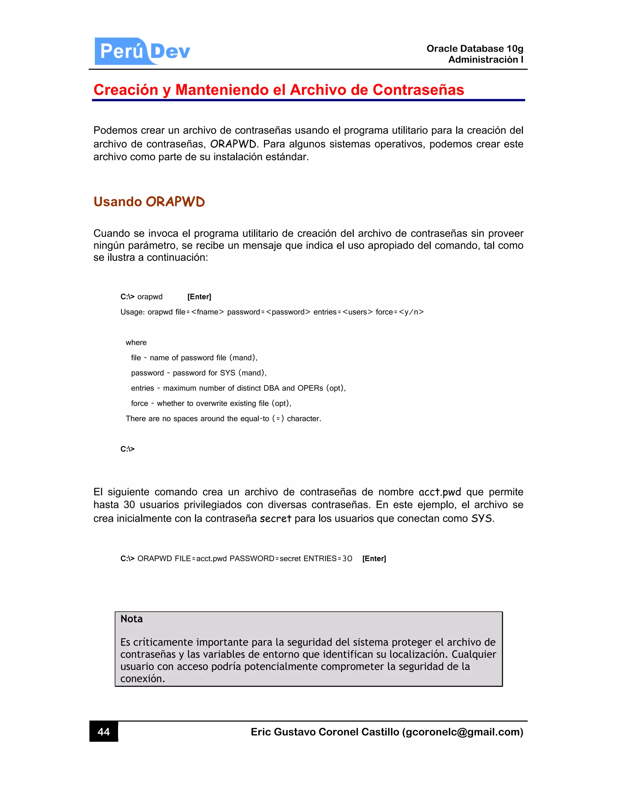 44
Creac
Podemos
archivo d
archivo c
Usando
Cuando s
ningún pa
se ilustra
C:>
Usag
wh
fi
p
e
fo
Th
C:>
El siguie
hasta 30
crea inici
C:>
Not
Es c
con
usu
con
ción y Ma
s crear un a
de contraseñ
como parte d
o ORAPW
se invoca el
arámetro, se
a a continuac
orapwd [
ge: orapwd file=
here
le - name of pa
password - pass
entries - maximu
orce - whether t
ere are no spac
nte comand
usuarios p
almente con
ORAPWD FILE
ta
críticamente
ntraseñas y l
uario con acc
nexión.
antenien
rchivo de co
ñas, ORAPW
de su instala
WD
l programa u
e recibe un
ción:
[Enter]
=<fname> pass
ssword file (ma
word for SYS (m
um number of dis
to overwrite exis
ces around the e
do crea un
privilegiados
n la contrase
E=acct.pwd PAS
e importante
las variables
ceso podría
Eric Gust
ndo el A
ontraseñas u
WD. Para al
ción estánd
utilitario de
mensaje que
sword=<passwo
nd),
mand),
stinct DBA and
sting file (opt),
equal-to (=) cha
archivo de
con diversa
eña secret p
SSWORD=secre
e para la se
s de entorno
potencialme
tavo Corone
Archivo d
usando el pr
gunos siste
ar.
creación de
e indica el u
ord> entries=<u
OPERs (opt),
aracter.
contraseña
as contrase
para los usu
et ENTRIES=30
guridad del
o que identif
ente compro
el Castillo (
de Cont
rograma util
mas operati
l archivo de
uso apropiad
users> force=<y
s de nombr
ñas. En est
arios que co
0 [Enter]
sistema pro
fican su loca
ometer la se
Oracle
Ad
gcoronelc@
traseñas
itario para la
vos, podem
e contraseña
do del coma
y/n>
re acct.pwd
te ejemplo,
onectan com
oteger el arc
alización. Cu
eguridad de
Database 10
dministración
@gmail.com
s
a creación d
mos crear es
as sin prove
ndo, tal com
d que permi
el archivo s
mo SYS.
chivo de
ualquier
la
0g
n I
m)
del
ste
er
mo
te
se
 