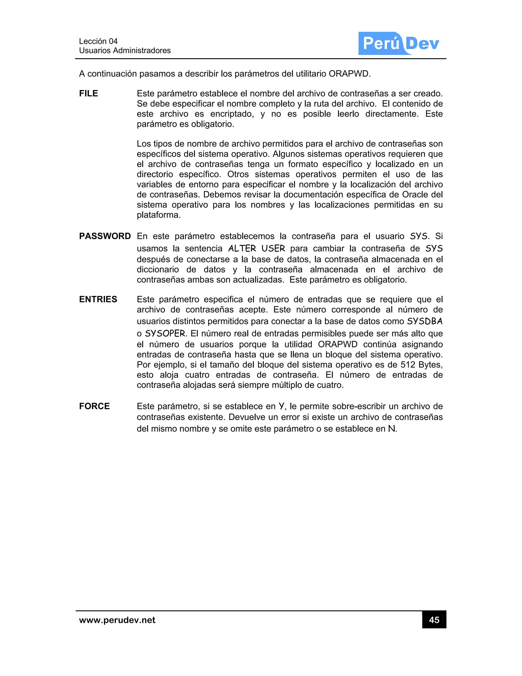 Lección 04
Usuarios A
www.pe
A continu
FILE
PASSWO
ENTRIES
FORCE
4
Administrado
rudev.net
uación pasam
Este p
Se de
este
parám
Los tip
espec
el arc
directo
variab
de con
sistem
platafo
ORD En es
usamo
despu
diccio
contra
S Este p
archiv
usuari
o SYS
el núm
entrad
Por ej
esto
contra
Este p
contra
del mi
res
mos a descr
parámetro es
be especific
archivo es
metro es oblig
pos de nomb
cíficos del sis
chivo de con
orio específ
bles de ento
ntraseñas. D
ma operativo
orma.
ste parámet
os la sente
ués de cone
nario de d
aseñas amba
parámetro e
vo de contra
ios distintos
SOPER. El n
mero de us
das de contr
jemplo, si el
aloja cuatro
aseña alojad
parámetro, s
aseñas exist
smo nombre
ribir los pará
stablece el n
car el nombr
encriptado
gatorio.
bre de archiv
stema opera
ntraseñas te
fico. Otros
rno para es
Debemos re
o para los n
tro establec
encia ALTER
ctarse a la
datos y la
as son actua
especifica e
aseñas ace
permitidos p
úmero real
suarios por
raseña hast
l tamaño de
o entradas
das será siem
si se estable
tente. Devue
e y se omite
ámetros del u
nombre del a
re completo
, y no es
vo permitido
ativo. Alguno
enga un for
sistemas o
specificar el
visar la doc
nombres y
cemos la co
R USER pa
base de dat
contraseñ
alizadas. Es
el número d
epte. Este n
para conect
de entradas
rque la utili
a que se lle
el bloque de
de contra
mpre múltipl
ece en Y, le
elve un error
e este parám
utilitario ORA
archivo de c
y la ruta del
posible le
os para el arc
os sistemas
rmato espec
operativos p
nombre y la
cumentación
las localiza
ontraseña p
ara cambiar
tos, la contr
a almacen
ste parámetr
de entradas
número cor
ar a la base
s permisibles
dad ORAPW
ena un bloqu
l sistema op
seña. El n
o de cuatro.
permite sob
r si existe u
metro o se es
APWD.
contraseñas
archivo. El
eerlo directa
chivo de con
operativos r
cífico y loca
permiten el
a localizació
específica
aciones perm
para el usu
r la contras
raseña alma
ada en el
ro es obligat
que se req
rresponde a
de datos co
s puede ser
WD continú
ue del siste
perativo es d
número de
bre-escribir
n archivo de
stablece en N
45
a ser cread
contenido d
amente. Es
ntraseñas so
requieren qu
alizado en u
uso de la
ón del archiv
de Oracle d
mitidas en s
ario SYS.
seña de SY
acenada en
archivo d
torio.
quiere que
al número d
omo SYSDB
más alto qu
úa asignand
ma operativ
de 512 Byte
entradas d
un archivo d
e contraseña
N.
5
o.
de
ste
on
ue
un
as
vo
del
su
Si
YS
el
de
el
de
BA
ue
do
vo.
es,
de
de
as
 