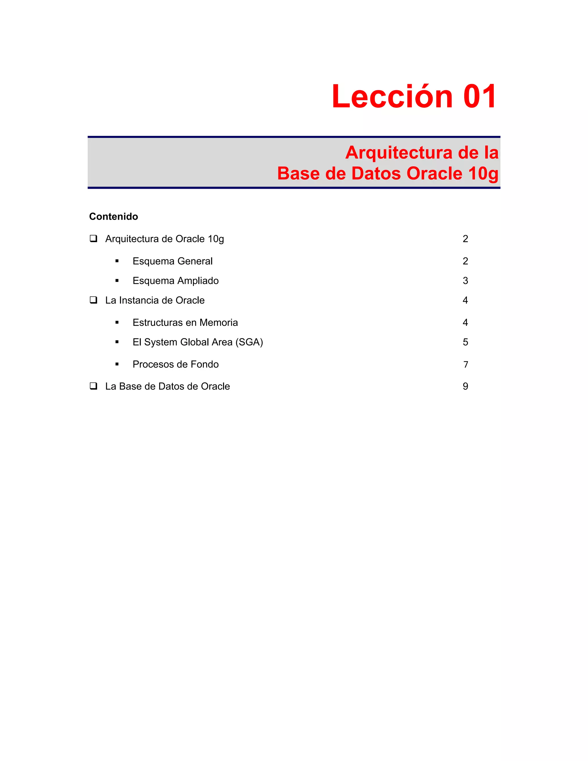 Lección 01
Arquitectura de la
Base de Datos Oracle 10g
Contenido
Arquitectura de Oracle 10g 2
Esquema General 2
Esquema Ampliado 3
La Instancia de Oracle 4
Estructuras en Memoria 4
El System Global Area (SGA) 5
Procesos de Fondo 7
La Base de Datos de Oracle 9
 
