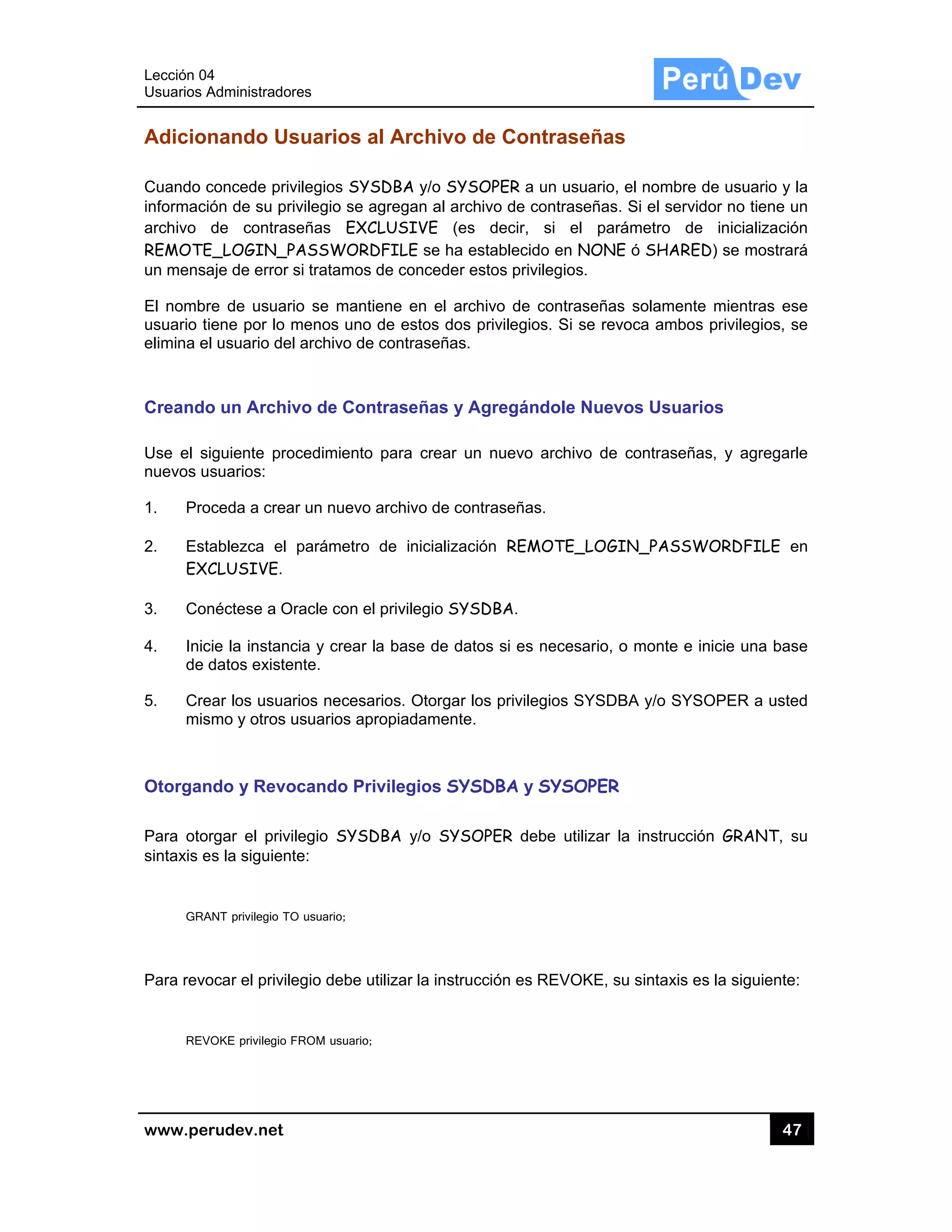 Lección 04
Usuarios A
www.pe
Adicio
Cuando c
informaci
archivo
REMOTE
un mensa
El nombr
usuario t
elimina e
Creando
Use el s
nuevos u
1. Pro
2. Est
EX
3. Con
4. Inic
de
5. Cre
mis
Otorgan
Para oto
sintaxis e
GRA
Para revo
REV
4
Administrado
rudev.net
nando Us
concede priv
ión de su pr
de contras
E_LOGIN_P
aje de error
re de usuar
iene por lo
el usuario de
o un Archi
iguiente pro
usuarios:
oceda a crea
tablezca el
CLUSIVE.
néctese a O
cie la instanc
datos existe
ear los usua
smo y otros u
ndo y Revo
rgar el priv
es la siguien
ANT privilegio TO
ocar el privile
VOKE privilegio
res
suarios a
vilegios SYS
rivilegio se a
señas EXC
PASSWORD
si tratamos
rio se manti
menos uno
l archivo de
vo de Con
ocedimiento
ar un nuevo
parámetro
Oracle con el
cia y crear l
ente.
rios necesa
usuarios apr
ocando Pri
ilegio SYSD
te:
O usuario;
egio debe u
FROM usuario;
al Archivo
SDBA y/o SY
agregan al a
CLUSIVE (e
DFILE se ha
de concede
ene en el a
de estos do
contraseña
ntraseñas y
para crear
archivo de c
de inicializ
privilegio S
a base de d
rios. Otorga
ropiadamen
ivilegios SY
DBA y/o SY
tilizar la inst
o de Cont
YSOPER a u
rchivo de co
es decir,
a establecido
r estos privil
archivo de c
os privilegios
s.
y Agregánd
un nuevo a
contraseñas
ación REMO
YSDBA.
datos si es n
ar los privileg
te.
YSDBA y S
YSOPER deb
trucción es R
traseñas
un usuario, e
ontraseñas.
si el pará
o en NONE
legios.
contraseñas
s. Si se revo
dole Nuevo
archivo de c
.
OTE_LOGI
necesario, o
gios SYSDB
SYSOPER
be utilizar la
REVOKE, su
el nombre d
Si el servido
ámetro de
ó SHARED
solamente
oca ambos
os Usuario
contraseñas
N_PASSWO
o monte e in
BA y/o SYSO
a instrucción
u sintaxis es
47
e usuario y
or no tiene u
inicializació
D) se mostra
mientras es
privilegios, s
os
s, y agregar
ORDFILE e
icie una bas
OPER a uste
n GRANT, s
la siguiente
7
la
un
ón
rá
se
se
rle
en
se
ed
su
e:
 