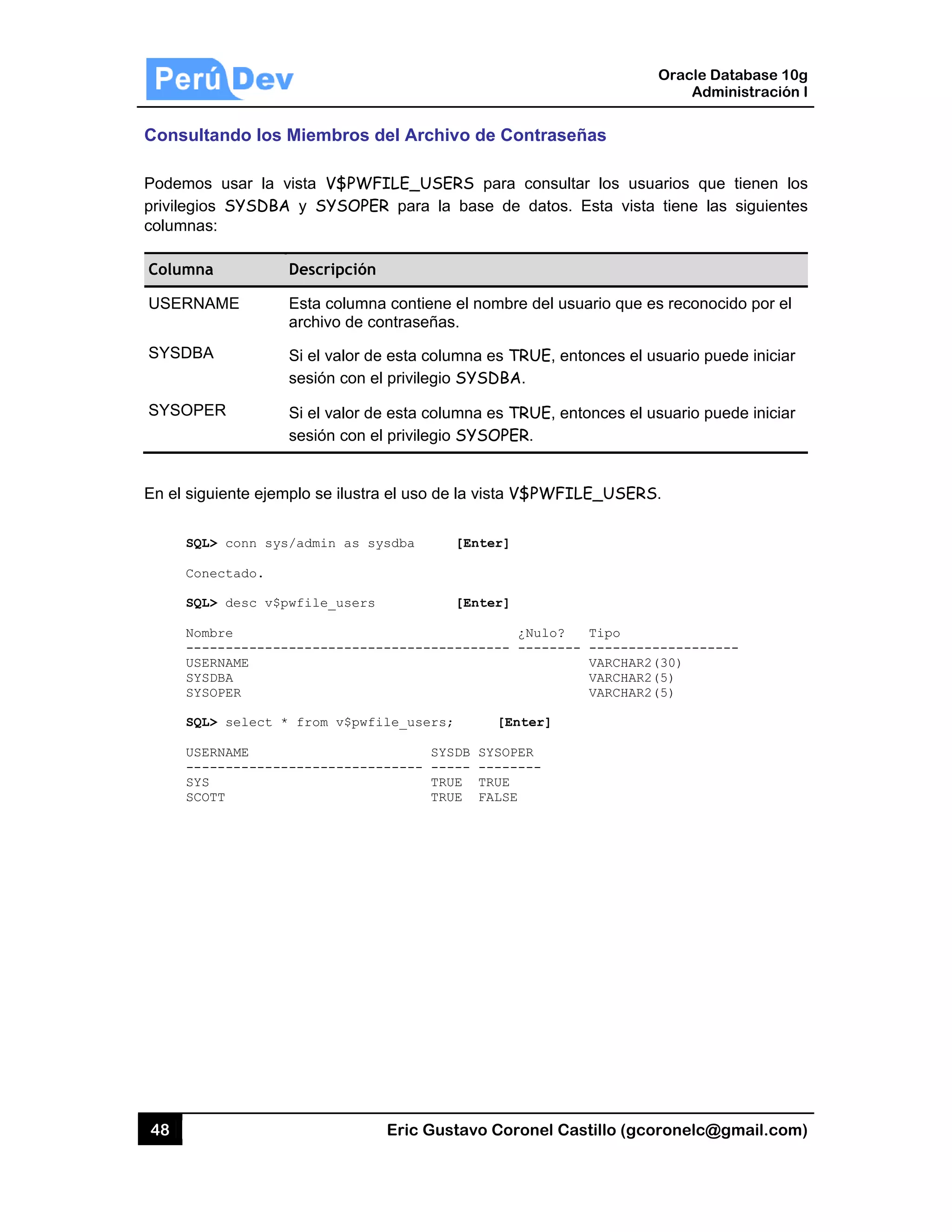 48
Consult
Podemos
privilegio
columnas
Columna
USERNA
SYSDBA
SYSOPE
En el sigu
SQL
Con
SQL
Nom
---
USE
SYS
SYS
SQL
USE
---
SYS
SCO
tando los M
s usar la v
s SYSDBA
s:
a D
AME E
a
A S
s
ER S
s
uiente ejemp
L> conn sys/
nectado.
L> desc v$pw
mbre
------------
ERNAME
SDBA
SOPER
L> select *
ERNAME
------------
S
OTT
Miembros
ista V$PWF
y SYSOPE
Descripción
Esta column
archivo de c
Si el valor de
sesión con e
Si el valor de
sesión con e
plo se ilustra
/admin as s
wfile_users
-----------
from v$pwf
-----------
Eric Gust
del Archiv
FILE_USER
ER para la
na contiene e
contraseñas.
e esta colum
el privilegio S
e esta colum
el privilegio S
a el uso de la
ysdba [
[
-----------
ile_users;
SYSD
------ ----
TRUE
TRUE
tavo Corone
vo de Contr
RS para co
base de da
el nombre de
mna es TRUE
SYSDBA.
mna es TRUE
SYSOPER.
a vista V$PW
[Enter]
[Enter]
¿Nul
------- ----
[Enter
DB SYSOPER
-- --------
E TRUE
E FALSE
el Castillo (
raseñas
nsultar los
atos. Esta v
el usuario qu
E, entonces
E, entonces
WFILE_US
lo? Tipo
----- -----
VARCH
VARCH
VARCH
r]
Oracle
Ad
gcoronelc@
usuarios qu
vista tiene l
ue es recono
el usuario p
el usuario p
ERS.
------------
HAR2(30)
HAR2(5)
HAR2(5)
Database 10
dministración
@gmail.com
ue tienen lo
as siguiente
ocido por el
puede iniciar
puede iniciar
----
0g
n I
m)
os
es
r
r
 