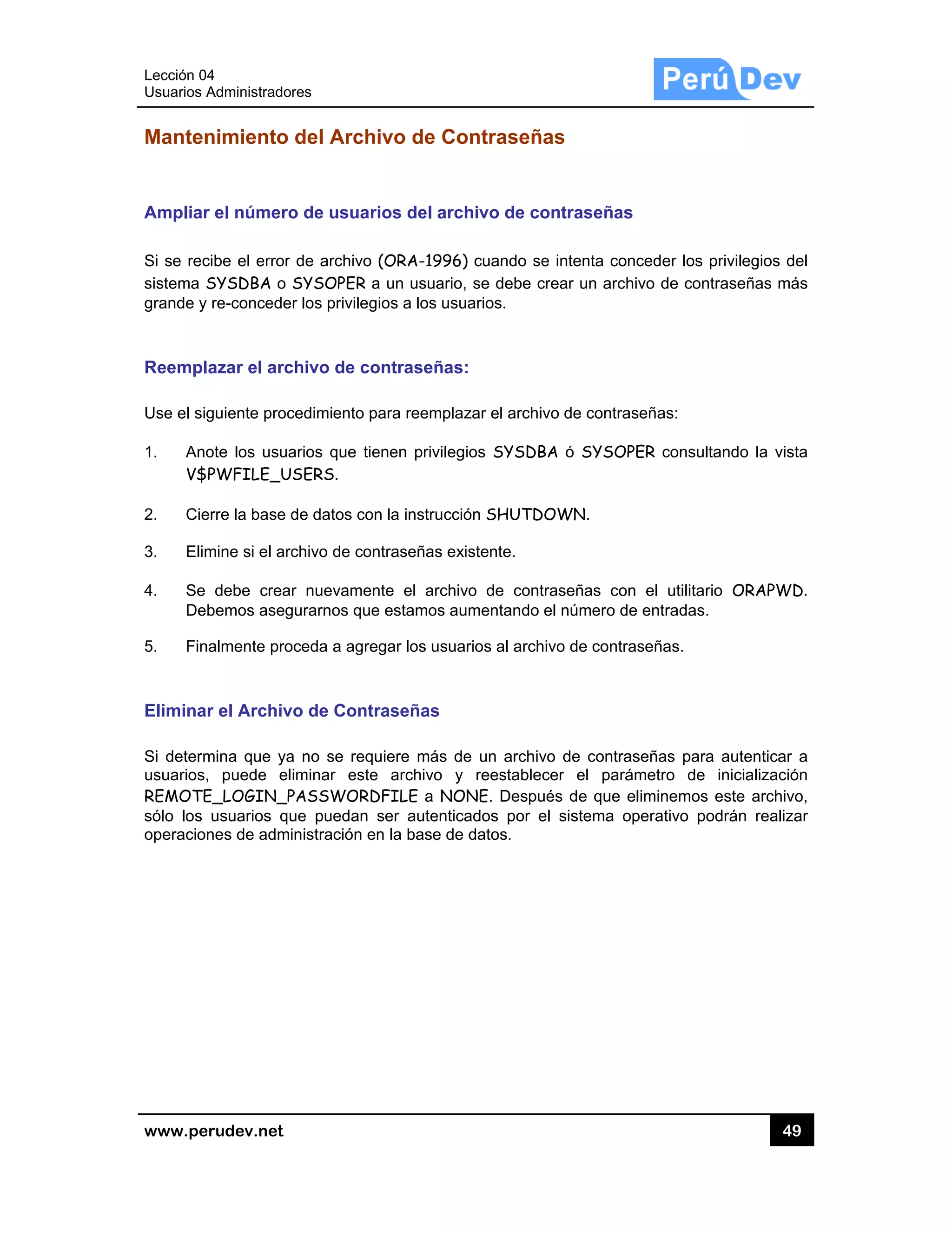 Lección 04
Usuarios A
www.pe
Manten
Ampliar
Si se rec
sistema S
grande y
Reempl
Use el sig
1. Ano
V$
2. Cie
3. Elim
4. Se
Deb
5. Fin
Elimina
Si determ
usuarios,
REMOTE
sólo los
operacion
4
Administrado
rudev.net
nimiento
r el número
cibe el error
SYSDBA o
re-concede
azar el arc
guiente proc
ote los usua
PWFILE_U
erre la base d
mine si el arc
debe crea
bemos aseg
almente pro
r el Archiv
mina que ya
, puede el
E_LOGIN_P
usuarios qu
nes de admi
res
del Arch
o de usuar
de archivo
SYSOPER a
r los privileg
chivo de co
cedimiento p
arios que tie
SERS.
de datos con
chivo de con
r nuevamen
gurarnos que
oceda a agre
vo de Contr
a no se requ
iminar este
PASSWORD
ue puedan
inistración e
ivo de Co
rios del arc
(ORA-1996
a un usuario
gios a los us
ontraseñas
para reempla
enen privileg
n la instrucc
ntraseñas ex
nte el archi
e estamos a
egar los usua
raseñas
uiere más d
e archivo y
DFILE a NO
ser autentic
n la base de
ontraseñ
chivo de co
6) cuando se
o, se debe c
uarios.
s:
azar el archi
gios SYSDB
ción SHUTD
xistente.
ivo de cont
umentando
arios al arch
de un archiv
y reestablec
ONE. Despu
cados por e
e datos.
as
ontraseñas
e intenta co
crear un arc
vo de contra
BA ó SYSO
DOWN.
traseñas co
el número d
hivo de contr
vo de contra
cer el pará
ués de que
el sistema o
s
onceder los
hivo de con
aseñas:
PER consult
on el utilitar
de entradas.
raseñas.
aseñas para
ámetro de
eliminemos
operativo po
49
privilegios d
traseñas má
tando la vis
rio ORAPWD
a autenticar
inicializació
este archiv
odrán realiz
9
del
ás
sta
D.
a
ón
vo,
ar
 