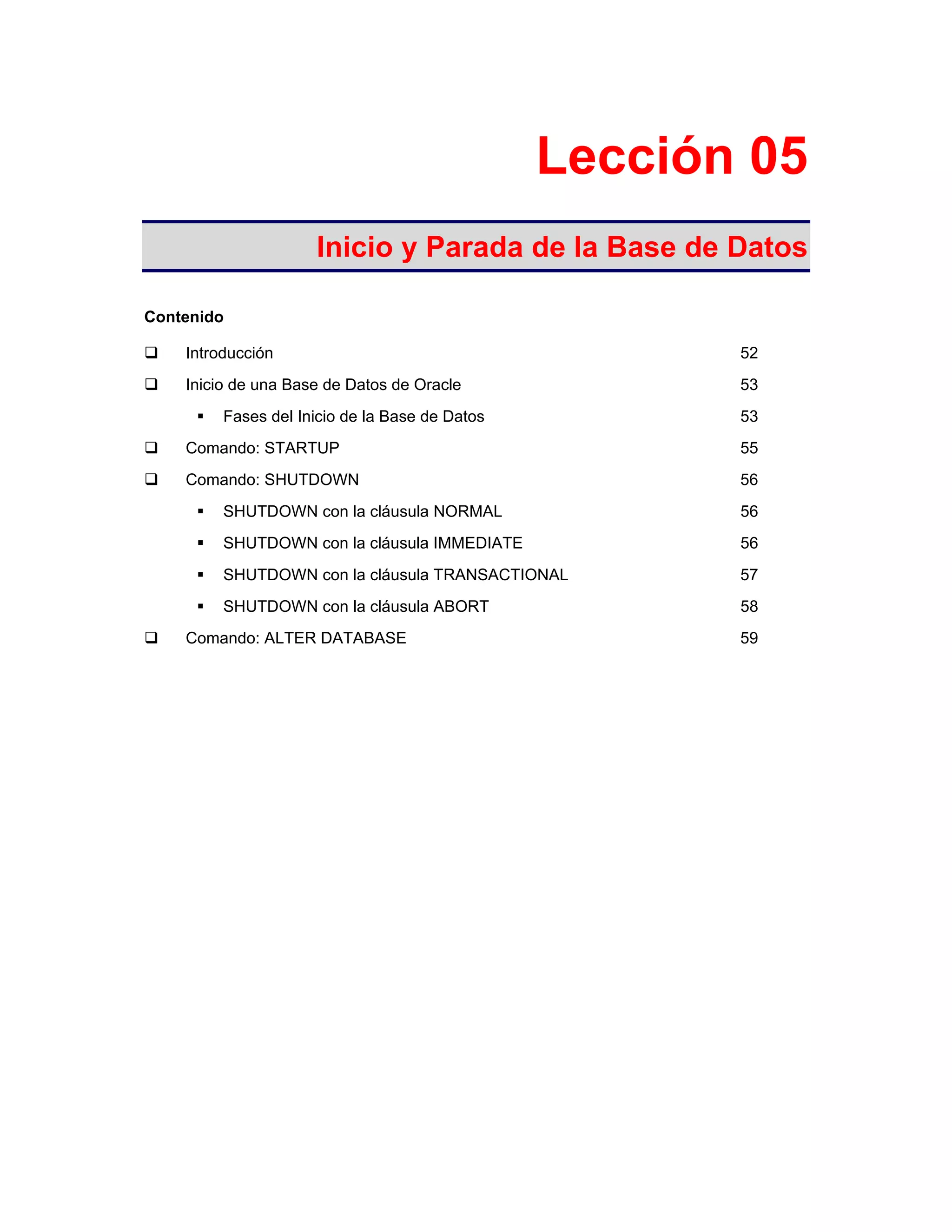 Lección 05
Inicio y Parada de la Base de Datos
Contenido
Introducción 52
Inicio de una Base de Datos de Oracle 53
Fases del Inicio de la Base de Datos 53
Comando: STARTUP 55
Comando: SHUTDOWN 56
SHUTDOWN con la cláusula NORMAL 56
SHUTDOWN con la cláusula IMMEDIATE 56
SHUTDOWN con la cláusula TRANSACTIONAL 57
SHUTDOWN con la cláusula ABORT 58
Comando: ALTER DATABASE 59
 