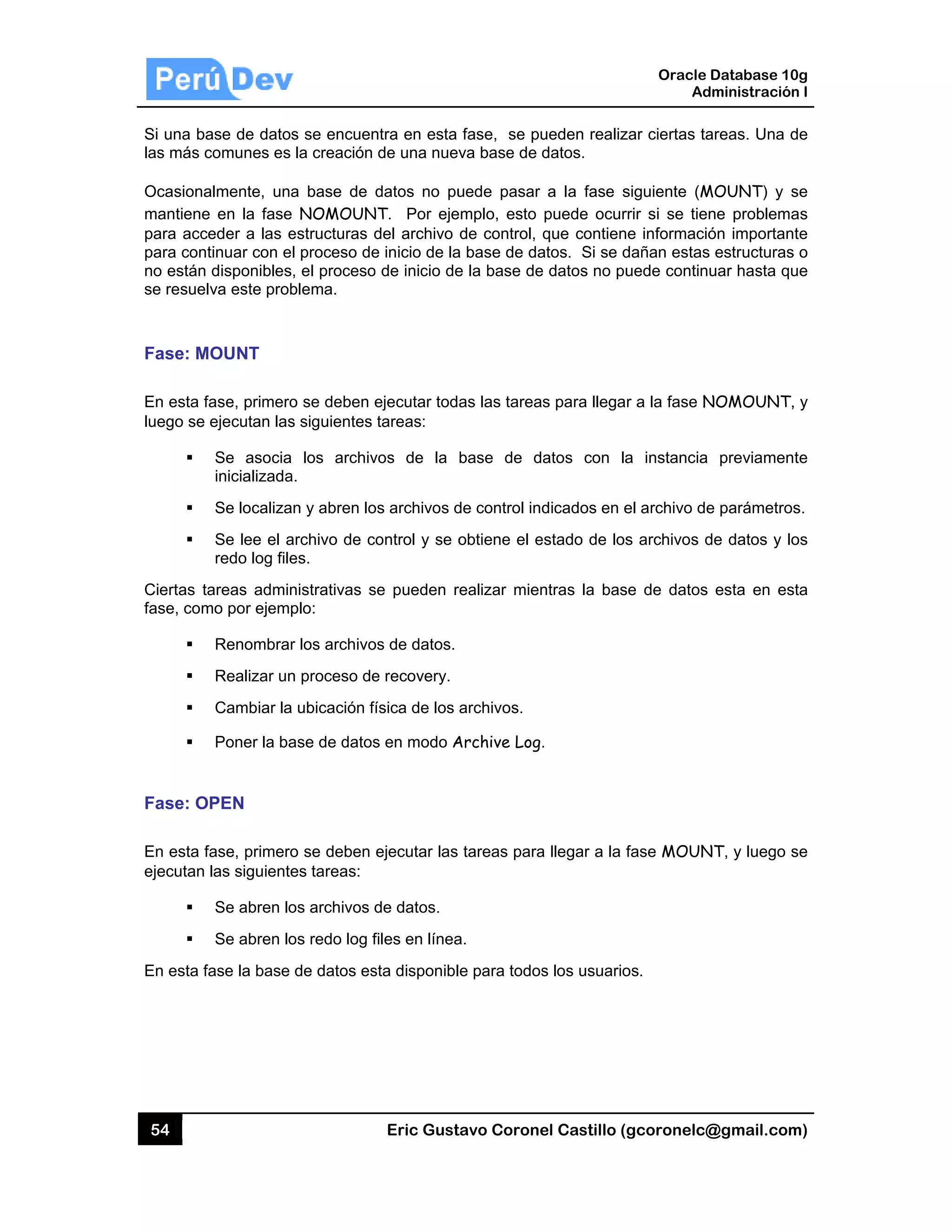 54
Si una ba
las más c
Ocasiona
mantiene
para acc
para cont
no están
se resuel
Fase: M
En esta f
luego se
Ciertas ta
fase, com
Fase: O
En esta f
ejecutan
En esta f
ase de datos
comunes es
almente, una
e en la fase
eder a las e
tinuar con e
disponibles
lva este prob
MOUNT
fase, primero
ejecutan las
Se asocia
inicializada
Se localiza
Se lee el a
redo log file
areas admin
mo por ejemp
Renombrar
Realizar un
Cambiar la
Poner la ba
OPEN
fase, primero
las siguiente
Se abren lo
Se abren lo
fase la base
s se encuen
la creación
a base de
e NOMOUN
estructuras d
l proceso de
, el proceso
blema.
o se deben e
s siguientes
los archiv
a.
an y abren lo
archivo de c
es.
nistrativas s
plo:
r los archivo
n proceso de
a ubicación f
ase de datos
o se deben
es tareas:
os archivos d
os redo log f
de datos es
Eric Gust
ntra en esta
de una nuev
datos no pu
NT. Por eje
del archivo
e inicio de la
o de inicio de
ejecutar tod
tareas:
vos de la
os archivos d
ontrol y se o
se pueden r
os de datos.
e recovery.
ísica de los
s en modo A
ejecutar las
de datos.
files en línea
sta disponibl
tavo Corone
fase, se pu
va base de d
uede pasar
emplo, esto
de control,
a base de da
e la base de
as las tarea
base de d
de control ind
obtiene el e
realizar mien
archivos.
Archive Log.
tareas para
a.
e para todos
el Castillo (
ueden realiz
datos.
a la fase s
puede ocur
que contien
atos. Si se d
e datos no pu
s para llega
atos con la
dicados en e
estado de los
ntras la bas
.
a llegar a la f
s los usuario
Oracle
Ad
gcoronelc@
zar ciertas ta
siguiente (M
rrir si se tien
e informació
dañan estas
uede continu
r a la fase N
a instancia
el archivo de
s archivos d
se de datos
fase MOUN
os.
Database 10
dministración
@gmail.com
areas. Una d
MOUNT) y s
ne problema
ón importan
estructuras
uar hasta qu
NOMOUNT,
previamen
e parámetros
de datos y lo
esta en es
NT, y luego s
0g
n I
m)
de
se
as
te
s o
ue
, y
te
s.
os
sta
se
 