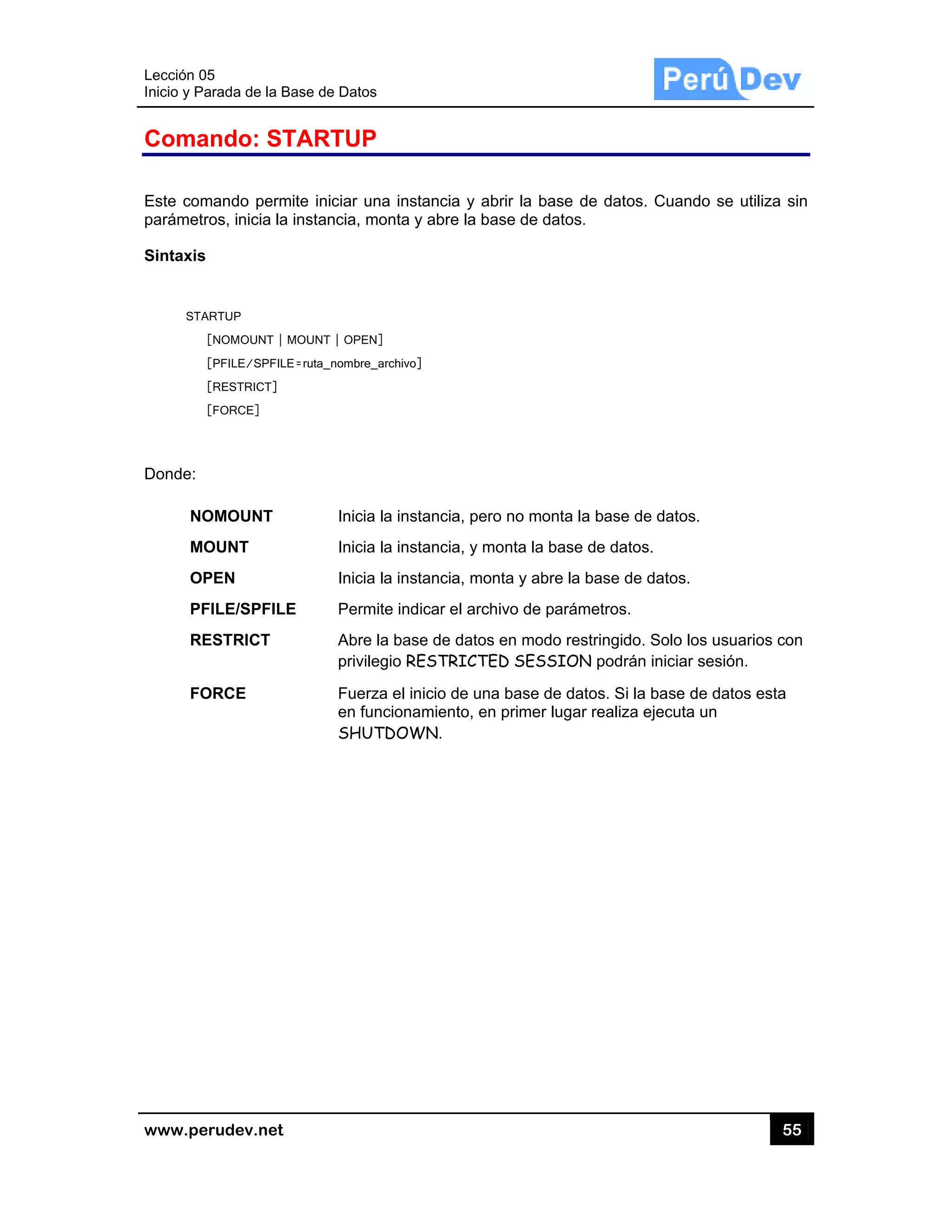 Lección 05
Inicio y Pa
www.pe
Coma
Este com
parámetr
Sintaxis
STA
Donde:
NO
MO
OP
PF
RE
FO
5
arada de la Ba
rudev.net
ando: ST
mando perm
ros, inicia la
ARTUP
[NOMOUNT | M
[PFILE/SPFILE
[RESTRICT]
[FORCE]
OMOUNT
OUNT
PEN
FILE/SPFILE
ESTRICT
ORCE
ase de Datos
TARTUP
ite iniciar un
instancia, m
MOUNT | OPEN
E=ruta_nombre_
Inicia
Inicia
Inicia
E Perm
Abre
privile
Fuerz
en fun
SHUT
s
P
na instancia
monta y abre
N]
_archivo]
la instancia
la instancia
la instancia
mite indicar e
la base de d
egio RESTR
za el inicio d
ncionamient
TDOWN.
a y abrir la b
la base de
a, pero no mo
a, y monta la
a, monta y ab
l archivo de
datos en mo
ICTED SES
e una base
to, en primer
base de dat
datos.
onta la base
a base de da
bre la base d
parámetros
odo restringid
SSION podr
de datos. S
r lugar realiz
os. Cuando
e de datos.
atos.
de datos.
s.
do. Solo los
rán iniciar se
i la base de
za ejecuta un
55
se utiliza s
usuarios co
esión.
datos esta
n
5
sin
n
 